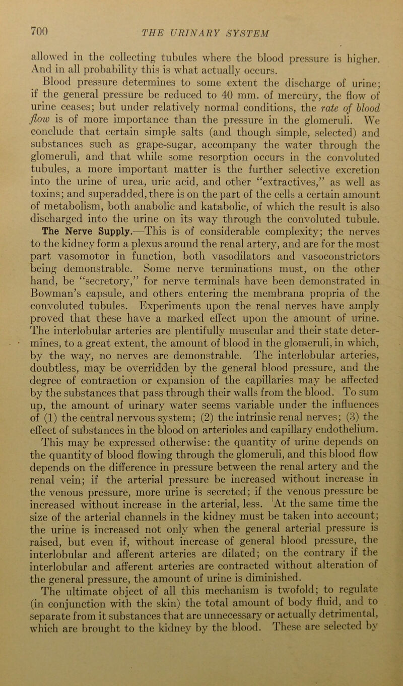 allowed in the collecting tubules where the blood pressure is higher. And in all probability this is what actually occurs. Blood pressure determines to some extent the discharge of urine; if the general pressure be reduced to 40 mm. of mercury, the flow of urine ceases; but under relatively normal conditions, the rate of blood flow is of more importance than the pressure in the glomeruli. We conclude that certain simpl-e salts (and though simple, selected) and substances such as grape-sugar, accompany the water through the glomeruli, and that while some resorption occurs in the convoluted tubules, a more important matter is the further selective excretion into the urine of urea, uric acid, and other ‘‘extractives,” as well as toxins; and superadded, there is on the part of the cells a certain amount of metabolism, both anabolic and katabolic, of which the result is also discharged into the urine on its way through the convoluted tubule. The Nerve Supply.—This is of considerable complexity; the nerves to the kidney form a plexus around the renal artery, and are for the most part vasomotor in function, both vasodilators and vasoconstrictors being demonstrable. Some nerve terminations must, on the other hand, be “secretory,” for nerve terminals have been demonstrated in Bowman’s capsule, and others entering the membrana propria of the convoluted tubules. Experiments upon the renal nerves have amply proved that these have a marked effect upon the amount of urine. The interlobular arteries are plentifully muscular and their state deter- mines, to a great extent, the amount of blood in the glomeruli, in which, by the way, no nerves are demonstrable. The interlobular arteries, doubtless, may be overridden by the general blood pressure, and the degree of contraction or expansion of the capillaries may be affected by the substances that pass through their walls from the blood. To sum up, the amount of urinary water seems variable under the influences of (1) the central nervous system; (2) the intrinsic renal nerves; (3) the effect of substances in the blood on arterioles and capillary endothelium. This may be expressed otherwise: the quantity of urine depends on the quantity of blood flowing through the glomeruli, and this blood flow depends on the difference in pressure between the renal artery and the renal vein; if the arterial pressure be increased without increase in the venous pressure, more urine is secreted; if the venous pressure be increased without increase in the arterial, less. At the same time the size of the arterial channels in the kidney must be taken into account; the urine is increased not only when the general arterial pressure is raised, but even if, without increase of general blood pressure, the interlobular and afferent arteries are dilated; on the contrary if the interlobular and afferent arteries are contracted without alteration of the general pressure, the amount of urine is diminished. The ultimate object of all this mechanism is twofold; to regulate (in conjunction with the skin) the total amount of body fluid, and to separate from it substances that are unnecessary or actually detrimental, which are brought to the kidney by the blood. These are selected by