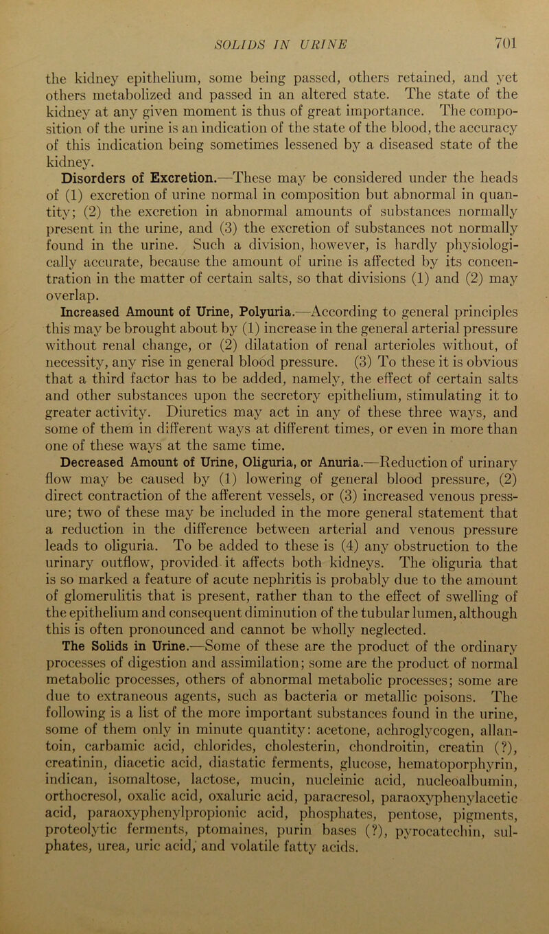the kidney epithelium, some being passed, others retained, and yet others metabolized and passed in an altered state. The state of the kidney at any given moment is thus of great importance. The compo- sition of the urine is an indication of the state of the blood, the accuracy of this indication being sometimes lessened by a diseased state of the kidney. Disorders of Excretion.—These may be considered under the heads of (1) excretion of urine normal in composition but abnormal in quan- tity; (2) the excretion in abnormal amounts of substances normally present in the urine, and (3) the excretion of substances not normally found in the urine. Such a division, however, is hardly physiologi- cally accurate, because the amount of urine is affected by its concen- tration in the matter of certain salts, so that divisions (1) and (2) may overlap. Increased Amount of Urine, Polyuria.—According to general principles this may be brought about by (1) increase in the general arterial pressure without renal change, or (2) dilatation of renal arterioles without, of necessity, any rise in general blood pressure. (3) To these it is obvious that a third factor has to be added, namely, the effect of certain salts and other substances upon the secretory epithelium, stimulating it to greater activity. Diuretics may act in any of these three ways, and some of them in different ways at different times, or even in more than one of these ways at the same time. Decreased Amount of Urine, Oliguria, or Anuria.—Reduction of urinary flow may be caused by (1) lowering of general blood pressure, (2) direct contraction of the afferent vessels, or (3) increased venous press- ure; two of these may be included in the more general statement that a reduction in the difference between arterial and venous pressure leads to oliguria. To be added to these is (4) any obstruction to the urinary outflow, provided it affects both kidneys. The oliguria that is so marked a feature of acute nephritis is probably due to the amount of glomerulitis that is present, rather than to the effect of swelling of the epithelium and consequent diminution of the tubular lumen, although this is often pronounced and cannot be wholly neglected. The Solids in Urine.—Some of these are the product of the ordinary processes of digestion and assimilation; some are the product of normal metabolic processes, others of abnormal metabolic processes; some are due to extraneous agents, such as bacteria or metallic poisons. The following is a list of the more important substances found in the urine, some of them only in minute quantity: acetone, achroglycogen, allan- toin, carbamic acid, chlorides, cholesterin, chondroitin, creatin (?), creatinin, diacetic acid, diastatic ferments, glucose, hematoporphyrin, indican, isomaltose, lactose, mucin, nucleinic acid, nucleoalbumin, orthocresol, oxalic acid, oxaluric acid, paracresol, paraoxyphenylacetic acid, paraoxyphenylpropionic acid, phosphates, pentose, pigments, proteolytic ferments, ptomaines, purin bases (?), pyrocatechin, sul- phates, urea, uric acid, and volatile fatty acids.