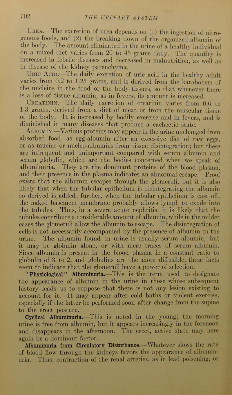 Urea.—The excretion of urea depends on (1) the ingestion of nitro- genous foods, and (2) the breaking down of the organized alljuinin of the body. The amount eliminated in the urine of a liealthy individual on a mixed diet varies from 20 to 45 grams daily. The quantity is increased in febrile diseases and decreased in malnutrition, as well as in disease of the kidney parenchyma. Uric Acid.—The daily excretion of uric acid in the healthy adult varies from 0.2 to 1.25 grams, and is derived from the katabolism of the nucleins in the food or the body tissues, so that whenever there is a loss of tissue albumin, as in fevers, its amount is increased. Creatinin.—The daily excretion of creatinin varies from O.G to 1.3 grams, derived from a diet of meat or from the muscular tissue of the body. It is increased by bodily exercise and in fevers, and is diminished in many diseases that produce a cachectic state. Albumin.^—Various proteins may appear in the urine unchanged from absorbed food, as egg-albumin after an excessive diet of raw eggs, or as mucins or nucleo-albumins from tissue disintegration; but these are infrequent and unimportant compared with serum albumin and serum globulin, which are the bodies concerned when we speak of albuminuria. They are the dominant proteins of the blood plasma, and their presence in the plasma indicates an abnormal escape. Proof exists that the albumin escapes through the glomeruli, but it is also likely that when the tubular epithelium is disintegrating the albumin so derived is added; further, when the tubular epithelium is cast off, the naked basement membrane probably allows lymph to exude into the tubules. Thus, in a severe acute nephritis, it is likely that the tubules contribute a considerable amount of albumin, while in the milder cases the glomeruli allow the albumin to escape. The disintegration of cells is not necessarily accompanied by the presence of albumin in the urine. The albumin found in urine is usually serum albumin, but it may be globulin alone, or with mere traces of serum albumin. Since albumin is present in the blood plasma in a constant ratio to globulin of 3 to 2, and globulins are the more diffusible, these facts seem to indicate that the glomeruli have a power of selection. “Physiological” Albuminuria.—This is the term used to designate the appearance of albumin in the urine in those whose subsequent history leads us to suppose that there is not kny lesion existing to account for it. It may appear after cold baths or violent exercise, especially if the latter be performed soon after change from the supine to the erect posture. Cyclical Albuminuria.—This is noted in the young; the morning urine is free from albumin, but it appears increasingly in the forenoon and disappears in the afternoon. The erect, active state may here again be a dominant factor. Albuminuria from Circulatory Disturbance.—-Wliatever slows the rate of blood flow through the kidneys favors the appearance of albumin- uria. Thus, contraction of the renal arteries, as in lead poisoning, or
