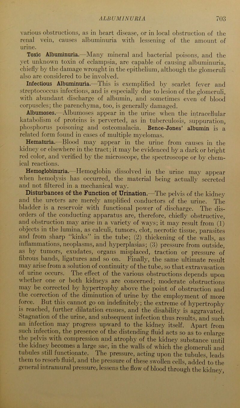 various obstructions, as in heart disease, or in local obstruction of the renal vein, causes albuminuria with lessening of the amount of urine. Toxic Albuminuria.—Many mineral and bacterial poisons, and the yet unknown toxin of eclampsia, are capable of causing albuminuria, chiefly by the damage wrought in the epithelium, although the glomeruli also are considered to be involved. Infectious Albuminuria.—This is exemplified by scarlet fever and streptococcus infections, and is especially due to lesion of the glomeruli, with abundant discharge of albumin, and sometimes even of blood corpuscles; the parenchyma, too, is generally damaged. Albumoses.—Albumoses appear in the urine when the intracellular katabolism of proteins is perverted, as in tuberculosis, suppuration, phosphorus poisoning and osteomalacia. Bence-Jones’ albumin is a related form found in cases of multiple myelomas. Hematuria.^—Blood may appear in the urine from causes in the kidney or elsewhere in the tract; it may be evidenced by a dark or bright red color, and verified by the microscope, the spectroscope or by chem- ical reactions. Hemoglobinuria.—Hemoglobin dissolved in the urine may appear when hemolysis has occurred, the material being actually secreted and not filtered in a mechanical way. Disturbances of the Function of Urination.—The pelvis of the kidney and the ureters are merely amplified conductors of the urine. The bladder is a reservoir with functional power of discharge. The dis- orders of the conducting apparatus are, therefore, chiefly obstructive, and obstruction may arise in a variety of ways; it may result from (1) objects in the lumina, as calculi, tumors, clot, necrotic tissue, parasites and from sharp “kinks” in the tube; (2) thickening of the walls, as inflammations, neoplasms, and hyperplasias; (3) pressure from outside, as by tumors, exudates, organs misplaced, traction or pressure of fibrous bands, ligatures and so on. Finally, the same ultimate result may arise from a solution of continuity of the tube, so that extravasation of urine occurs. The effect of the various obstructions depends upon whether one or both kidneys are concerned; moderate obstructions may be corrected by hypertrophy above the point of obstruction and the correction of the diminution of urine by the employment of more force. But this cannot go on indefinitely; the extreme of hypertrophy is reached, further dilatation ensues, and the disability is aggravated. Stagnation of the urine, and subsequent infection thus results, and such an infection may progress upward to the kidney itself. Apart from such infection, the presence of the distending fluid acts so as to enlarge the pelvis with compression and atrophy of the kidney substance unSl the kidney becomes a large sac, in the walls of which the glomeruli and tubules still functionate. The pressure, acting upon the tubules, leads them to resorb fluid, and the pressure of these swollen cells, added'to the general intramural pressure, lessens the flow of blood through the kidney