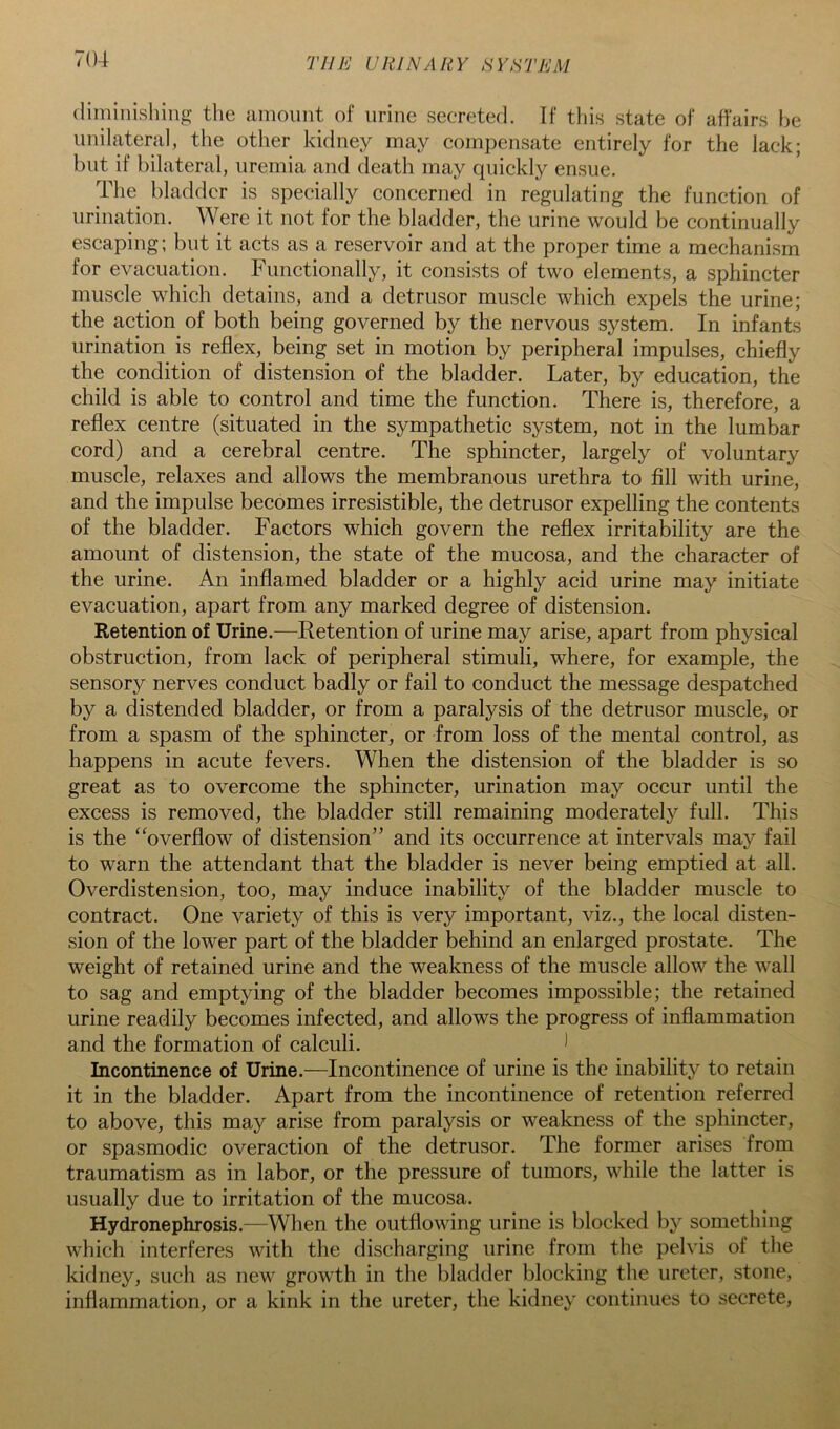 diminishing the amount of urine secreted. If this state of affairs he unilateral, the other kidney may compensate entirely for the lack; but if bilateral, uremia and death may quickly ensue. The bladder is specially concerned in regulating the function of urination. Were it not for the bladder, the urine would be continually escaping; but it acts as a reservoir and at the proper time a mechanism for evacuation. Functionally, it consists of two elements, a sphincter muscle which detains, and a detrusor muscle which expels the urine; the action of both being governed by the nervous system. In infants urination is reflex, being set in motion by peripheral impulses, chiefly the condition of distension of the bladder. Later, by education, the child is able to control and time the function. There is, therefore, a reflex centre (situated in the sympathetic system, not in the lumbar cord) and a cerebral centre. The sphincter, largely of voluntary muscle, relaxes and allows the membranous urethra to fill with urine, and the impulse becomes irresistible, the detrusor expelling the contents of the bladder. Factors which govern the reflex irritability are the amount of distension, the state of the mucosa, and the character of the urine. An inflamed bladder or a highly acid urine may initiate evacuation, apart from any marked degree of distension. Retention of Urine.—Retention of urine may arise, apart from physical obstruction, from lack of peripheral stimuli, where, for example, the sensory nerves conduct badly or fail to conduct the message despatched by a distended bladder, or from a paralysis of the detrusor muscle, or from a spasm of the sphincter, or from loss of the mental control, as happens in acute fevers. When the distension of the bladder is so great as to overcome the sphincter, urination may occur until the excess is removed, the bladder still remaining moderately full. This is the “overflow of distension” and its occurrence at intervals may fail to warn the attendant that the bladder is never being emptied at all. Overdistension, too, may induce inability of the bladder muscle to contract. One variety of this is very important, viz., the local disten- sion of the lower part of the bladder behind an enlarged prostate. The weight of retained urine and the weakness of the muscle allow the wall to sag and emptying of the bladder becomes impossible; the retained urine readily becomes infected, and allows the progress of inflammation and the formation of calculi. 1 Incontinence of Urine.—Incontinence of urine is the inability to retain it in the bladder. Apart from the incontinence of retention referred to above, this may arise from paralysis or weakness of the sphincter, or spasmodic overaction of the detrusor. The former arises from traumatism as in labor, or the pressure of tumors, while the latter is usually due to irritation of the mucosa. Hydronephrosis.—When the outflowing urine is blocked by something which interferes with the discharging urine from the pelvis of the kidney, such as new growth in the bladder blocking the ureter, stone, inflammation, or a kink in the ureter, the kidney continues to secrete.