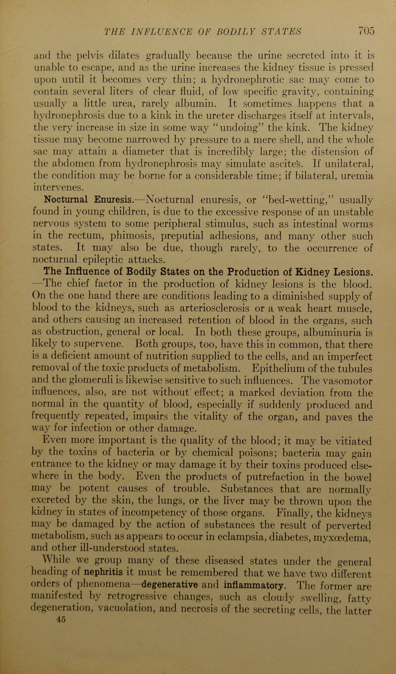 and the pelvis dilates gradually because the urine secreted into it is unable to escape, and as the urine increases the kidney tissue is pressed upon until it becomes very thin; a hydronephrotic sac may come to contain several liters of clear fluid, of low specific gravity, containing usually a little urea, rarely albumin. It sometimes happens that a hydronephrosis due to a kink in the ureter discharges itself at intervals, the very increase in size in some way ‘^undoing” the kink. The kidney tissue may become narrowed by pressure to a mere shell, and the whole sac may attain a diameter that is incredibly large; the distension of the abdomen from hydronephrosis may simulate ascitefe. If unilateral, the condition may be borne for a considerable time; if bilateral, uremia intervenes. Nocturnal Enuresis.—Nocturnal enuresis, or “bed-wetting,” usually found in young children, is due to the excessive response of an unstable nervous system to some peripheral stimulus, such as intestinal worms in the rectum, phimosis, preputial adhesions, and many other such states. It may also be due, though rarely, to the occurrence of nocturnal epileptic attacks. The Influence of Bodily States on the Production of Kidney Lesions. —The chief factor in the production of kidney lesions is the blood. Gn the one hand there are conditions leading to a diminished supply of blood to the kidneys, such as arteriosclerosis or a weak heart muscle, and others causing an increased retention of blood in the organs, such as obstruction, general or local. In both these groups, albuminuria is likely to supervene. Both groups, too, have this in common, that there is a deficient amount of nutrition supplied to the cells, and an imperfect removal of the toxic products of metabolism. Epithelium of the tubules and the glomeruli is likewise sensitive to such influences. The vasomotor influences, also, are not without' effect; a marked deviation from the normal in the quantity of blood, especially if suddenly produced and frequently repeated, impairs the vitality of the organ, and paves the way for infection or other damage. Even more important is the quality of the blood; it may be vitiated by the toxins of bacteria or by chemical poisons; bacteria may gain entrance to the kidney or may damage it by their toxins produced else- where in the body. Even the products of putrefaction in the bowel may be potent causes of trouble. Substances that are normally excreted by the skin, the lungs, or the liver may be thrown upon the kidney in states of incompetency of those organs. Finally, the kidneys may be damaged by the action of substances the result of perverted metabolism, such as appears to occur in eclampsia, diabetes, myxoedema, and other ill-understood states. While we group many of these diseased states under the general heading of nephritis it must be remembered that we have two different orders of phenomena—degenerative and inflammatory. The former are manife.sted by retrogressive changes, such as cloudy swelling, fatty degeneration, vacuolation, and necrosis of the secreting cells, the latter 45