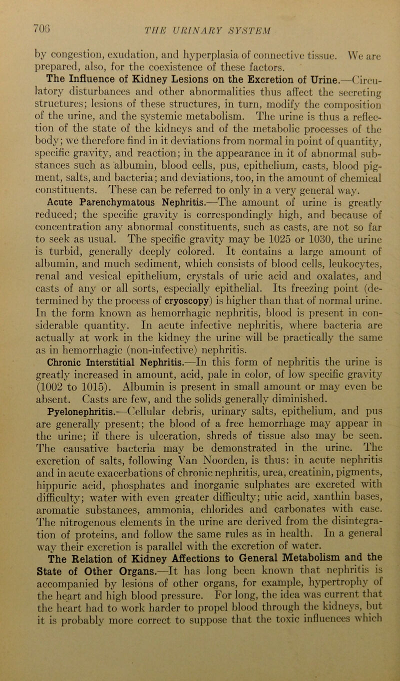 70(3 by congestion, exudation, and hyperplasia of connective tissue. We are prepared, also, for the coexistence of these factors. The Influence of Kidney Lesions on the Excretion of Urine.—Circu- latory disturbances and other abnormalities thus affect the secreting structures; lesions of these structures, in turn, modify the composition of the urine, and the systemic metabolism. The urine is thus a reflec- tion of the state of the kidneys and of the metabolic processes of the body; we therefore find in it deviations from normal in point of quantity, specific gravity, and reaction; in the appearance in it of abnormal sub- stances sueh as albumin, blood cells, pus, epithelium, casts, blood pig- ment, salts, and bacteria; and deviations, too, in the amount of chemieal constituents. These can be referred to only in a very general way. Acute Parenchymatous Nephritis.—^The amount of urine is greatly reduced; the specific gravity is correspondingly high, and because of concentration any abnormal constituents, such as casts, are not so far to seek as usual. The specific gravity may be 1025 or 1030, the urine is turbid, generally deeply colored. It contains a large amount of albumin, and much sediment, which consists of blood cells, leukocytes, renal and vesical epithelium, crystals of uric acid and oxalates, and casts of any or all sorts, especially epithelial. Its freezing point (de- termined by the process of cryoscopy) is higher than that of normal urine. In the form known as hemorrhagic nephritis, blood is present in con- siderable quantity. In acute infective nephritis, where bacteria are actually at work in the kidney the urine will be practically the same as in hemorrhagic (non-infective) nephritis. Chronic Interstitial Nephritis.—In this form of nephritis the urine is greatly increased in amount, acid, pale in color, of low specific gravity (1002 to 1015). Albumin is present in small amount or may even be absent. Casts are few, and the solids generally diminished. Pyelonephritis.—Cellular debris, urinary salts, epithelium, and pus are generally present; the blood of a free hemorrhage may appear in the urine; if there is ulceration, shreds of tissue also may be seen. The causative bacteria may be demonstrated in the urine. The excretion of salts, following Van Noorden, is thus: in acute nephritis and in acute exacerbations of chronic nephritis, urea, creatinin, pigments, hippuric acid, phosphates and inorganic sulphates are excreted with difficulty; water with even greater difficulty; uHc acid, xanthin bases, aromatic substances, ammonia, chlorides and carbonates with ease. The nitrogenous elements in the urine are derived from the disintegra- tion of proteins, and follow the same rules as in health. In a general way their excretion is parallel with the excretion of water. The Relation of Kidney Affections to General Metabolism and the State of Other Organs.—It has long been known that nephritis is accompanied by lesions of other organs, for example, hypertrophy of the heart and high blood pressure. For long, the idea was current that the heart had to work harder to propel blood through the kidneys, but it is probably more correct to suppose that the toxic influences which