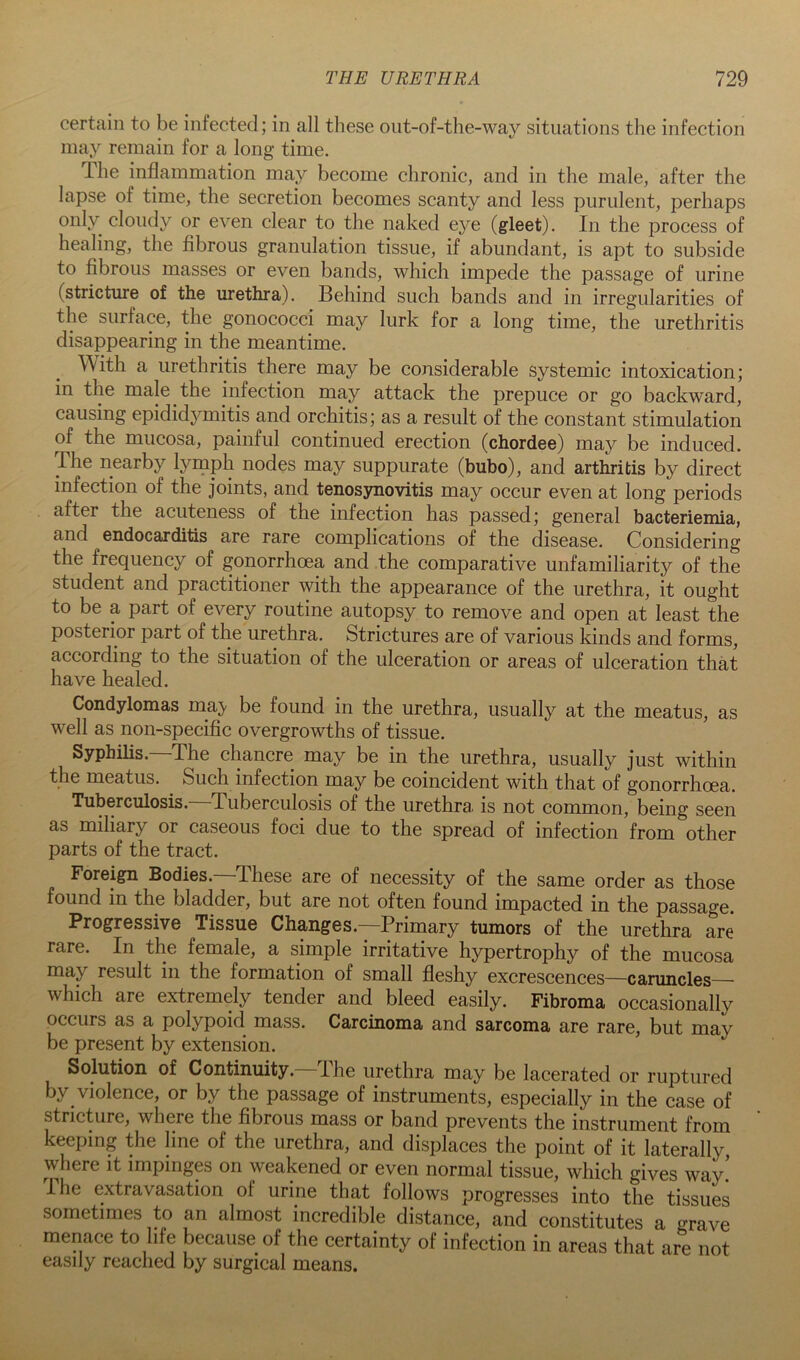 certain to be infected; in all these ont-of-the-way situations the infection may remain for a long time. Ihe inflammation may become chronic, and in the male, after the lapse of time, the secretion becomes scanty and less purulent, perhaps only cloudy or even clear to the naked eye (gleet). In the process of healing, the flbrous granulation tissue, if abundant, is apt to subside to fibrous masses or even bands, which impede the passage of urine (stricture of the urethra). Behind such bands and in irregularities of the surface, the gonococci may lurk for a long time, the urethritis disappearing in the meantime. With a urethritis there may be considerable systemic intoxication; in the male the infection may attack the prepuce or go backward, causing epididymitis and orchitis; as a result of the constant stimulation of the mucosa, painful continued erection (chordee) may be induced. The nearby l^^rnph nodes may suppurate (bubo), and arthritis by direct infection of the joints, and tenos3movitis may occur even at long periods after the acuteness of the infection has passed; general bacteriemia, and endocarditis are rare complications of the disease. Considering the frequency of gonorrhoea and the comparative unfamiliarity of the student and practitioner with the appearance of the urethra, it ought to be a part of every routine autopsy to remove and open at least the posterior part of the urethra. Strictures are of various kinds and forms, according to the situation of the ulceration or areas of ulceration that have healed. Condylomas may be found in the urethra, usually at the meatus, as well as non-specific overgrowths of tissue. Syphilis. The chancre may be in the urethra, usually just within the meatus. Such infection may be coincident with that of gonorrhoea. Tuberculosis.—Tuberculosis of the urethra is not common, being seen as miliary or caseous foci due to the spread of infection from other parts of the tract. Foreign Bodies.—These are of necessity of the same order as those found in the bladder, but are not often found impacted in the passage. Progressive Tissue Changes.—Primary tumors of the urethra are rare. In the female, a simple irritative hypertrophy of the mucosa may result in the formation of small fleshy excrescences—caruncles—■ which are extremely tender and bleed easily. Fibroma occasionally occurs as a polypoid mass. Carcinoma and sarcoma are rare, but may be present by extension. Solution of Continuity.—The urethra may be lacerated or ruptured by violence, or by the passage of instruments, especially in the case of stricture, where the fibrous mass or band prevents the instrument from keeping the line of the urethra, and displaces the point of it laterally, where it impinges on weakened or even normal tissue, which gives way! I he extravasation of urine that follows progresses into the tissues sometimes to an almost incredible distance, and constitutes a grave menace to life because of the certainty of infection in areas that are not easily reached by surgical means.