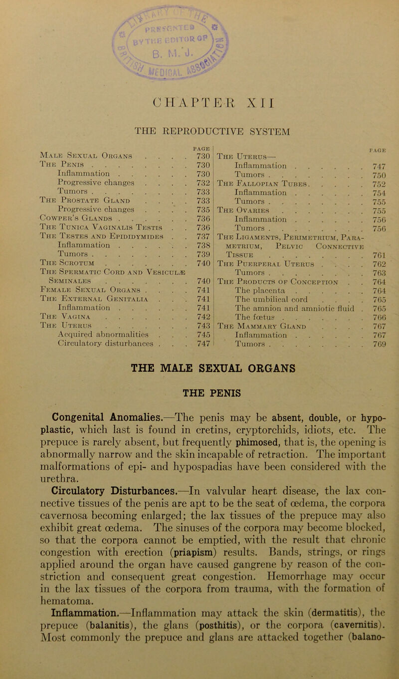 Male Sexual Organs PAGE 730 The Uterus— PAGE The Penis 730 Inflammation 747 Inflammation .... 730 Tumors Progressive changes 732 The Fallopian Tubes 752 Tumors 733 Inflammation 754 The Prostate Gland 733 Tumors Progressive changes 735 The Ovaries Cowper’s Glands .... 736 Inflammation 756 The Tunica Vaginalis Testis 736 Tumors 756 The Testes and Epididymides 737 The Ligaments, Perimetrium, Para- Inflammation .... 738 METRiUM, Pelvic Connective Tumors 739 Tissue 761 The Scrotum 740 The Puerperal Uterus .... 762 The Spermatic Cord and Vesicul.® Tumors 763 Seminales 740 The Products op Conception . 764 Female Sexual Organs . 741 The placenta 764 The External Genitalia 741 The umbilical cord .... 765 Inflammation .... 741 The amnion and amniotic fluid . 76.5 The Vagina 742 The foetus 766 The Uterus 743 The Mammary Gland .... 767 Acquired abnormalities 745 Inflammation 767 Circulatory disturbances . 747 Tumors 769 THE MALE SEXUAL ORGANS THE PENIS Congenital Anomalies.—The penis may be absent, double, or hypo- plastic, which last is found in cretins, cryptorchids, idiots, etc. The prepuce is rarely absent, but frequently phimosed, that is, the opening is abnormally narrow and the skin incapable of retraction. The important malformations of epi- and hypospadias have been considered with the urethra. Circulatory Disturbances.—In valvular heajrt disease, the lax con- nective tissues of the penis are apt to be the seat of oedema, the corpora cavernosa becoming enlarged; the lax tissues of the prepuce may also exhibit great oedema. The sinuses of the corpora may become blocked, so that the corpora cannot be emptied, with the result that chronic congestion with erection (priapism) results. Bands, strings, or rings applied around the organ have caused gangrene by reason of the con- striction and consequent great congestion. Hemorrhage may occur in the lax tissues of the corpora from trauma, with the formation of hematoma. Inflammation.—Inflammation may attack the skin (dermatitis), the prepuce (balanitis), the glans (posthitis), or the corpora (cavernitis). Most commonly the prepuce and glans are attacked together (balano-