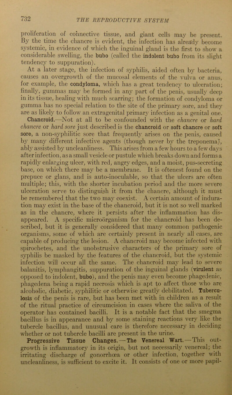 proliferation of connective tissue, and giant cells may be present. By the time the chancre is evident, the infection has alrea'dy become systemic, in evidence of which the inguinal gland is the first to show a considerable swelling, the bubo (called the indolent bubo from its slight tendency to suppuration). At a later stage, the infection of syphilis, aided often by bacteria, causes an overgrowth of the mucosal elements of the vulva or anus, for example, the condyloma, which has a great tendency to ulceration; finally, gummas may be formed in any part of the penis, usually deep in its tissue, healing with much scarring; the formation of condyloma or gumma has no special relation to the site of the primary sore, and they are as likely to follow an extragenital primary infection as a genital one. Chancroid.—Not at all to be confounded with the chancre or hard chancre or hard sore just described is the chancroid or soft chancre or soft sore, a non-syphilitic sore that frequently arises on the penis, caused by many different infective agents (though never by the treponema), ably assisted by uncleanliness. This arises from a few hours to a few days after infection, as a small vesicle or pustule which breaks down and forms a rapidly enlarging ulcer, with red, angry edges, and a moist, pus-secreting base, on which there may be a membrane. It is oftenest found on the prepuce or glans, and is auto-inoculable, so that the ulcers are often multiple; this, with the shorter incubation period and the more severe ulceration serve to distinguish it from the chancre, although it must be remembered that the two may coexist. A certain amount of indura- tion may exist in the base of the chancroid, but it is not so well marked as in the chancre, where it persists after the inflammation has dis- appeared. A specific microorganism for the chancroid has been de- scribed, but it is generally considered that many common pathogenic organisms, some of which are certainly present in nearly all cases, are capable of producing the lesion. A chancroid may become infected with spirochetes, and the unobstrusive characters of the primary sore of syphilis be masked by the features of the chancroid, but the systemic infection will occur all the same. The chancroid may lead to severe balanitis, lymphangitis, suppuration of the inguinal glands (virulent as opposed to indolent, bubo), and the penis may even become phagedenic, phagedena being a rapid necrosis which is apt ^o affect those who are alcoholic, diabetic, syphilitic or otherwise greatly debilitated. Tubercu- losis of the penis is rare, but has been met with in children as a result of the ritual practice of circumcision in cases where the saliva of the operator has contained bacilli. It is a notable fact that the smegma bacillus is in appearance and by some staining reactions very like the tubercle bacillus, and unusual care is therefore necessary in deciding whether or not tubercle bacilli are present in the urine. Progressive Tissue Changes.—-The Venereal Wart.—This out- growth is inflammatory in its origin, but not necessarily venereal; the irritating discharge of gonorrhoea or other infection, together with uncleanliness, is sufficient to excite it. It consists of one or more papil-