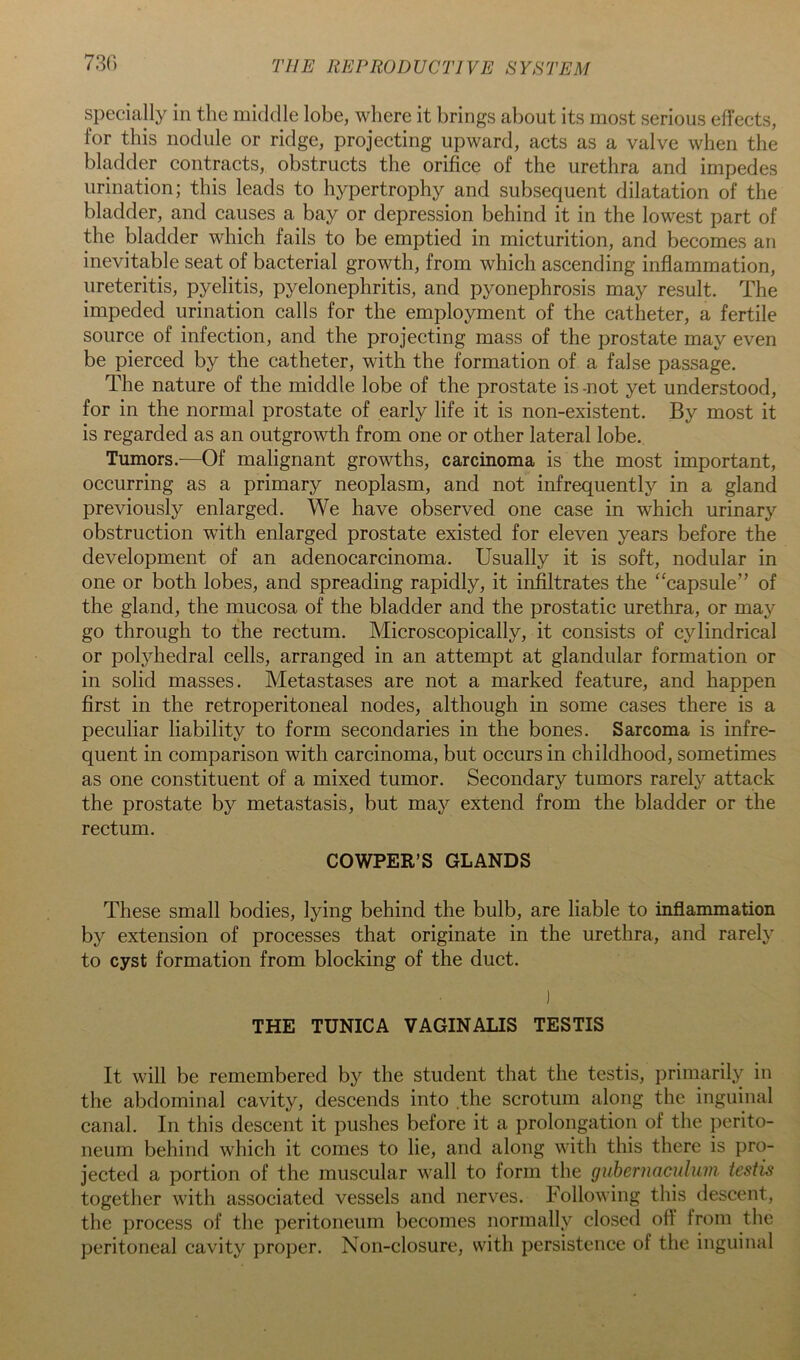 730 specially in the middle lobe, where it brings about its most serious effects, for this nodule or ridge, projecting upward, acts as a valve when the bhylder contracts, obstructs the orifice of the urethra and impedes urination; this leads to hypertrophy and subsequent dilatation of the bladder, and causes a bay or depression behind it in the lowest part of the bladder which fails to be emptied in micturition, and becomes an inevitable seat of bacterial growth, from which ascending inflammation, ureteritis, pyelitis, pyelonephritis, and pyonephrosis may result. The impeded urination calls for the employment of the catheter, a fertile source of infection, and the projecting mass of the prostate may even be pierced by the catheter, with the formation of a false passage. The nature of the middle lobe of the prostate is -not yet understood, for in the normal prostate of early life it is non-existent. By most it is regarded as an outgrowth from one or other lateral lobe. Tumors.—Of malignant growths, carcinoma is the most important, occurring as a primary neoplasm, and not infrequently in a gland previously enlarged. We have observed one case in which urinary obstruction with enlarged prostate existed for eleven years before the development of an adenocarcinoma. Usually it is soft, nodular in one or both lobes, and spreading rapidly, it infiltrates the “capsule” of the gland, the mucosa of the bladder and the prostatic urethra, or may go through to the rectum. Microscopically, it consists of cylindrical or polyhedral cells, arranged in an attempt at glandular formation or in solid masses. Metastases are not a marked feature, and happen first in the retroperitoneal nodes, although in some cases there is a peculiar liability to form secondaries in the bones. Sarcoma is infre- quent in comparison with carcinoma, but occurs in childhood, sometimes as one constituent of a mixed tumor. Secondary tumors rarely attack the prostate by metastasis, but may extend from the bladder or the rectum. COWPER’S GLANDS These small bodies, lying behind the bulb, are liable to inflammation by extension of processes that originate in the urethra, and rarely to cyst formation from blocking of the duct. ) THE TUNICA VAGINALIS TESTIS It will be remembered by the student that the testis, primarily in the abdominal cavity, descends into the scrotum along the inguinal canal. In this descent it pushes before it a prolongation of the perito- neum behind which it comes to lie, and along with this there is pro- jected a portion of the muscular wall to form the guberunculum testis together with associated vessels and nerves. Following this descent, the process of the peritoneum becomes normally closed oft’ from the peritoneal cavity proper. Non-closure, with persistence of the inguinal