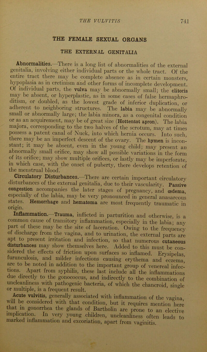 THE FEMALE SEXUAL ORGANS THE EXTERNAL GENITALIA Abnormalities.—There is a long list of abnormalities of the external genitalia, involving either individual parts or the whole tract. Of the entire tract there may be complete absence as in certain monsters, hypoplasia as in cretinism and other forms of incomplete development. Of individual parts, the vulva may be abnormally small; the clitoris may be absent, or hyperplastic, as in some cases of false hermaphro- ditism, or doubled, as the lowest grade of inferior duplication, or adherent to neighboring structures. The labia may be abnormally small or abnormally large; the labia minora, as a congenital condition or as an acquirement, may be of great size (Hottentot apron). The labia majora, corresponding to the two halves of the scrotum, may at times possess a patent canal of Nuck, into which hernia occurs. Into such, there may be an imperfect descent of the ovary. The hymen is incon- stant; it may be absent, even in the young child; may present an abnormally small orifice, may show all possible variations in the form of its orifice; may show multiple orifices, or lastly may be imperforate, in which case, with the onset of puberty, there develops retention of the menstrual blood. Circulatory Disturbances.—There are certain important circulatory disturbances of the external genitalia, due to their vascularity. Passive congestion accompanies the later stages of pregnancy, and oedema, especially of the labia, may be very pronounced in general anasarcous states. Hemorrhage and hematoma are most frequently traumatic in origin. Inflammation.—Trauma, inflicted in parturition and otherwise, is a common cause of transitory inflammation, especially in the labia; any part of these may be the site of laceration. Owing to the frequency of discharge from the vagina, and to urination, the external parts are apt to present irritation and infection, so that numerous cutaneous disturbances may show themselves here. Added to this must be con- sidered the efiects of friction upon surfaces so inflamed. Erysipelas, furunculosis, and milder infections causing erythema and eczema,' are to be noted in addition to the important group of venereal infec- tions. Apart from syphilis, these last include all the inflammations due direetly to the gonococcus, and indirectly to the combination of uncleanhness with pathogenic bacteria, of which the chancroid single or multiple, is a frequent result. Acute vulvitis, generally associated with inflammation of the vagina will be considered with that condition, but it requires mention here that in gonorrhea the glands of Bartholin are prone to an elective implication. In very young children, uncleanliness often leads to marked inflammation and excoriation, apart from vaginitis