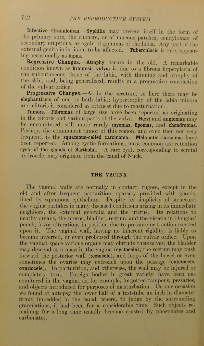 Infective Granulomas. - Syphilis may present itself in the form of tlie ])rimary sore, the chancre, or of mucous patches, condylomas, of secondary eruptions, as again of gummas of the labia. Any i)art of the external genitalia is liable to be aflected. Tuberculosis is rare, appear- ing occasionally as lupus. Regressive Changes.—Atrophy occurs in the old. A remarkable condition known as kraurosis vulvae is due to a fibrous hyperplasia of the subcutaneous tissue of the labia, with thinning and atrophy of the skin, and, being generalized, results in a progressive contraction of the vulvar orifice. Progressive Changes.—As in the scrotum, so here there may be elephantiasis of one or both labia; hypertrophy of the labia minora and clitoris is considered as oftenest due to masturbation. Tumors.—Fibromas of large size have been reported as originating in the clitoris and various parts of the vulva. Naevi and angiomas may be encountered, still more rarely myomas, lipomas, and chondromas. Perhaps the commonest tumor of this region, and even then not very frequent, is the squamous-celled carcinoma. Melanotic sarcomas have been reported. Among cystic formations, most common are retention cysts of the glands of Bartholin. A rare cyst, corresponding to serotal hydrocele, may originate from the canal of Nuck. THE VAGINA The vaginal walls are normally in contact, rugose, except in the old and after frequent parturition, sparsely provided with glands, lined by squamous epithelium. Despite its simplicity of structure, the vagina partakes in many diseased conditions arising in its immediate neighbors, the external genitalia and the uterus. Its relations to nearby organs, the uterus, bladder, rectum, and the viscera in Douglas’ pouch, favor alterations in position due to pressure or traction exerted iq)on it. The vaginal wall, having no inherent rigidity, is liable to become inverted, or even prolapsed through the vulvar orifice. Upon the vaginal space various organs may obtrude themselves; the bladder may descend as a mass in the vagina (cystocel^); the rectum may push forward the posterior wall (rectocele), and loops of the bowel or even sometimes the ovaries may encroach upon the passage (enterocele, ovariocele). In parturition, and otherwise, the wall may be injured or comj)letely torn. Foreign bodies in great variety have been en- countered in the vagina, as, for example, forgotten tampons, pessaries, and objects introduced for purposes of masturbation. On one oecasion we found at autopsy the lower half of a test-tube an inch in diameter firmly imbedded in the canal, where, to judge by the surrounding granulations, it had been for a considerable time. Such objects re- maining for a long time usually become crusted by phosphates and carbonates.