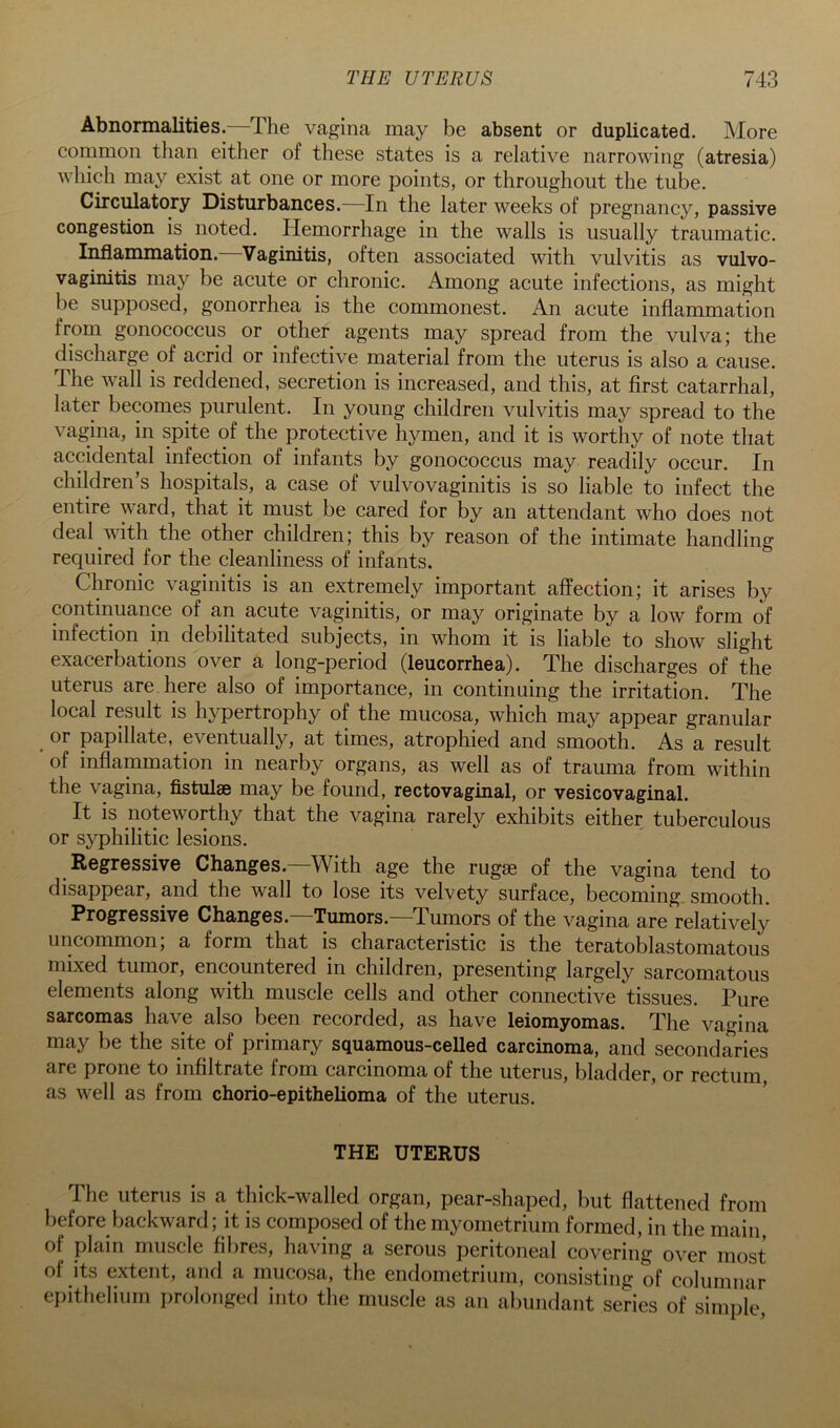 Abnormalities. The vagina may be absent or duplicated. More common than either of these states is a relative narrowing (atresia) which may exist at one or more points, or throughout the tube. Circulatory Disturbances.—In the later weeks of pregnancy, passive congestion is noted. Hemorrhage in the walls is usually traumatic. Inflammation. Vaginitis, often associated with vulvitis as vulvo- vaginitis may be acute or chronic. Among acute infections, as might be supposed, gonorrhea is the commonest. An acute inflammation from gonococcus or other agents may spread from the vulva; the discharge of acrid or infective material from the uterus is also a cause. The wall is reddened, secretion is increased, and this, at first catarrhal, later becomes purulent. In young children vulvitis may spread to the vagina, in spite of the protective hymen, and it is worthy of note that accidental infection of infants by gonococcus may readily occur. In children’s hospitals, a case of vulvovaginitis is so liable to infect the entire ward, that it must be cared for by an attendant who does not deal with the other children; this by reason of the intimate handling required for the cleanliness of infants. Chronic vaginitis is an extremely important affection; it arises by continuance of an acute vaginitis, or may originate by a low form of infection in debilitated subjects, in whom it is liable to show slight exacerbations over a long-period (leucorrhea). The discharges of the uterus are. here also of importance, in continuing the irritation. The local result is hypertrophy of the mucosa, which may appear granular or papillate, eventually, at times, atrophied and smooth. As a result of inflammation in nearby organs, as well as of trauma from within the vagina, flstulse may be found, rectovaginal, or vesicovaginal. It is noteworthy that the vagina rarely exhibits either tuberculous or syphilitic lesions. Regressive Changes.—With age the rugae of the vagina tend to disappear, and the wall to lose its velvety surface, becoming smooth. Progressive Changes. Tumors. Tumors of the vagina are relatively uncommon; a form that is characteristic is the teratoblastomatous mixed tumor, encountered in children, presenting largely sarcomatous elements along with muscle cells and other connective tissues. Pure sarcomas have also been recorded, as have leiomyomas. The vagina may be the site of primary squamous-celled carcinoma, and secondaries are prone to infiltrate from carcinoma of the uterus, bladder, or rectum, as well as from chorio-epithelioma of the uterus. THE UTERUS The uterus is a thick-walled organ, pear-shaped, but flattened from before backward; it is composed of the myometrium formed, in the main, of plain muscle fibres, having a serous peritoneal covering over most of its extent, and a mucosa, the endometrium, consisting of columnar epithelium prolonged into the muscle as an abundant series of simpfe