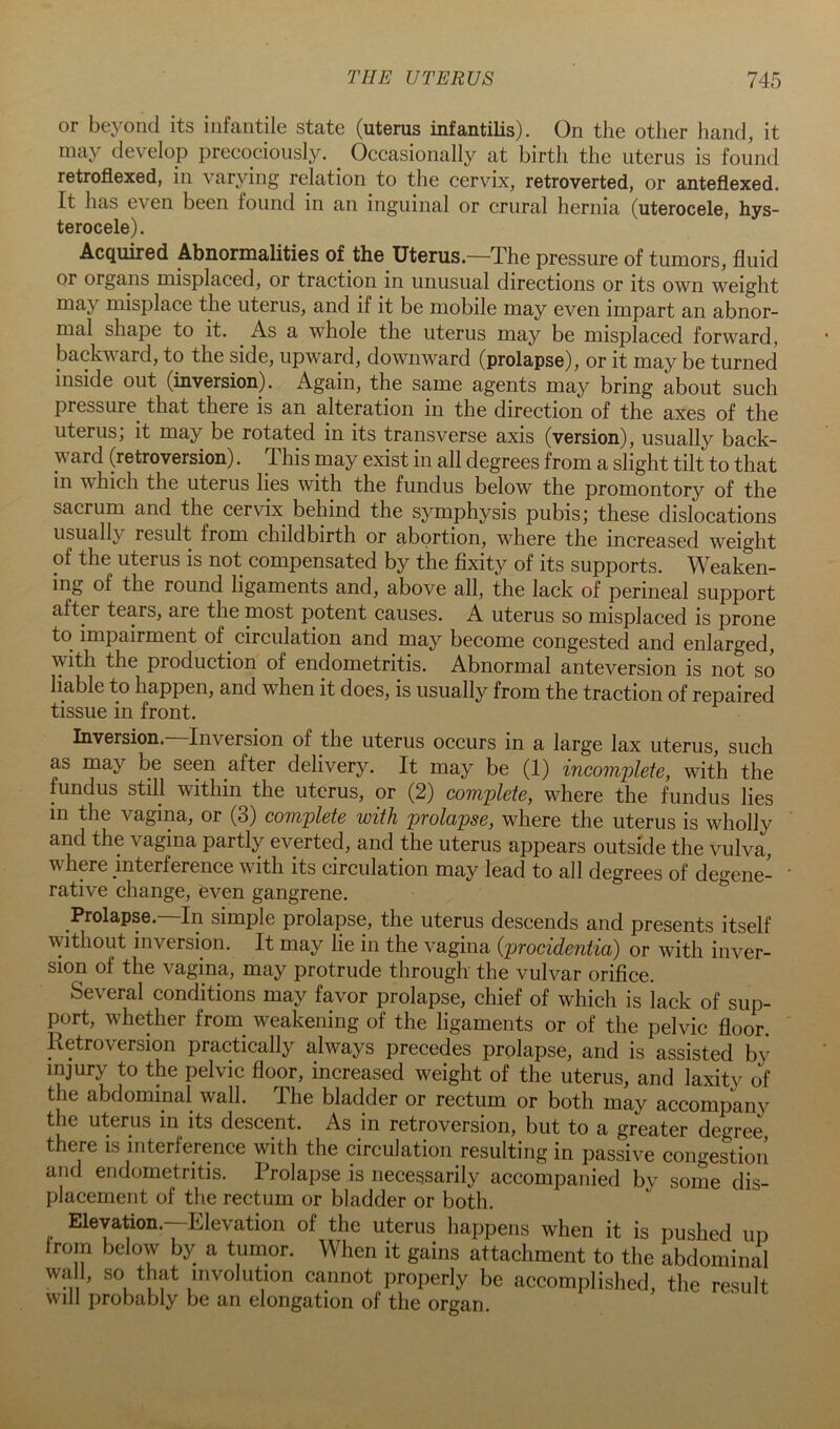 or beyond its infantile state (uterus infantilis). On the other hand, it may develop precociously. ^ Occasionally at birth the uterus is found retrofiexed, in varying relation to the cervix, retroverted, or anteflexed. It has even been found in an inguinal or crural hernia (uterocele, hys- terocele). Acquired Abnormalities of the Uterus.—The pressure of tumors, fluid or organs misplaced, or traction in unusual directions or its own weight may misplace the uterus, and if it be mobile may even impart an abnor- mal shape to it. As a whole the uterus may be misplaced forward, backward, to the side, upward, downward (prolapse), or it may be turned inside out (inversion). Again, the same agents may bring about such pressure that there is an alteration in the direction of the axes of the uterus; it may be rotated in its transverse axis (version), usually back- ward (retroversion). This naay exist in all degrees from a slight tilt to that in which the uterus lies with the fundus below the promontory of the sacrum and the cervix behind the symphysis pubis; these dislocations usually result from childbirth or abortion, where the increased weight of the uterus is not compensated by the flxity of its supports. Weaken- ing of the round ligaments and, above all, the lack of perineal support after tears, are the most potent causes. A uterus so misplaced is prone to impairment of circulation and may become congested and enlarged, with the production of endometritis. Abnormal anteversion is not so liable to happen, and when it does, is usually from the traction of repaired tissue in front. Inversion.—Inversion of the uterus occurs in a large lax uterus, such as may be seen after delivery. It may be (1) incomplete, with the fundus still within the uterus, or (2) complete, where the fundus lies in the vagina, or (3) complete with prolapse, where the uterus is wholly and the vagina partly everted, and the uterus appears outside the vulva, where interference with its circulation may lead to all degrees of degene- rative change, even gangrene. Prolapse. In simple prolapse, the uterus descends and presents itself without inversion. It may lie in the vagina {procidentia) or with inver- sion of the vagina, may protrude through the vulvar orifice. Several conditions may favor prolapse, chief of which is lack of sup- port, whether from weakening of the ligaments or of the pelvic floor Retroversion practically always precedes prolapse, and is assisted by injury to the pelvic floor, increased weight of the uterus, and laxity of the abdominal wall. The bladder or rectum or both may accompany the uterus in its descent. As in retroversion, but to a greater degree there is interference with the circulation resulting in passive congestion and endometritis. Prolapse is necessarily accompanied by some dis- placement of the rectum or bladder or both. Eleyation.--Elevation of the uterus happens when it is pushed up from below by a tumor. When it gains attachment to the abdominal wall, so that involution cannot properly be accomplished, the result will probably be an elongation of the organ.