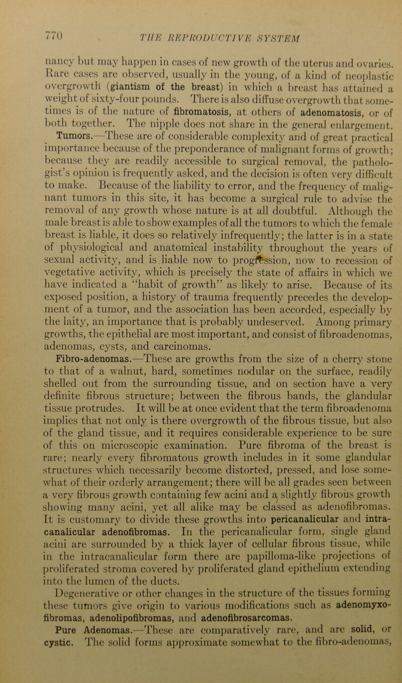 nancy but may liai)pcn in cases of new growtli of the uterus and ovaries. Rare cases are observed, usually in the young, of a kind of neo])lastic overgrowth (giantism of the breast) in whicli a l)reast lias attained a weiglit of sixty-four pounds. There is also diffuse overgrowth that .some- times is of the nature of fibromatosis, at others of adenomatosis, or of both together. The niiiple does not share in the general enlargement. Tumors.—^These are of considerable coinj^lexity and of great practical importance because of the preponderance of malignant forms of growth; because they are readily accessible to surgical removal, the patholo- gist’s opinion is frequently asked, and the decision is often very difficult to make. Because of the liability to error, and the frequency of malig- nant tumors in this site, it has become a surgical rule to advise the removal of any growth whose nature is at all doubtful. Although the male breast is able to show examples of all the tumors to which the female breast is liable, it does so relatively infrequently; the latter is in a state of physiological and anatomical instability throughout the years of sexual activity, and is liable now to ])rog#ssion, now to recession of vegetative activity, which is precisely the state of affairs in which we have indicated a “habit of growth” as likely to arise. Because of its exposed position, a history of trauma frequently precedes the develop- ment of a tumor, and the association has been accorded, especially by the laity, an importance that is probably unde.served. Among primary growths, the epithelial are most important, and consist of fibroadenomas, adenomas, cysts, and carcinomas. Fibro-adenomas.—These are growths from the size of a cherry stone to that of a walnut, hard, sometimes nodular on the surface, readily shelled out from the surrounding tissue, and on section have a very definite fibrous structure; between the fibrous bands, the glandular tissue protrudes. It will be at once evident that the term fibroadenoma implies that not only is there overgrowth of the fibrous tissue, but also of the gland tissue, and it requires considerable experience to be sure of this on microscopic examination. Pure fibroma of the breast is rare; nearly every fibromatous growth includes in it some glandular structures which necessarily become distorted, pressed, and lose some- what of their orderly arrangement; there will be all grades seen between a very fibrous growth containing few acini and aj slightly fibrous growth showing many acini, yet all alike may be classed as adenofibromas. It is customary to divide these growths into pericanalicular and intra- canalicular adenofibromas. In the pericanalicular form, single gland acini arc surrounded by a thick layer of cellular fibrous tissue, while in the intracanalicular form there are pai)illoma-like projections of proliferated stroma covered by proliferated gland epithelium extending into the lumen of the ducts. Degenerative or other changes in the structure of the tissues forming these tumors give origin to various modifications such as adenomyxo- fibromas, adenolipofibromas, and adenofibrosarcomas. Pure Adenomas.—These are comparatively rare, and are solid, or cystic. The solid forms approximate somewhat to the fibro-adenomas.