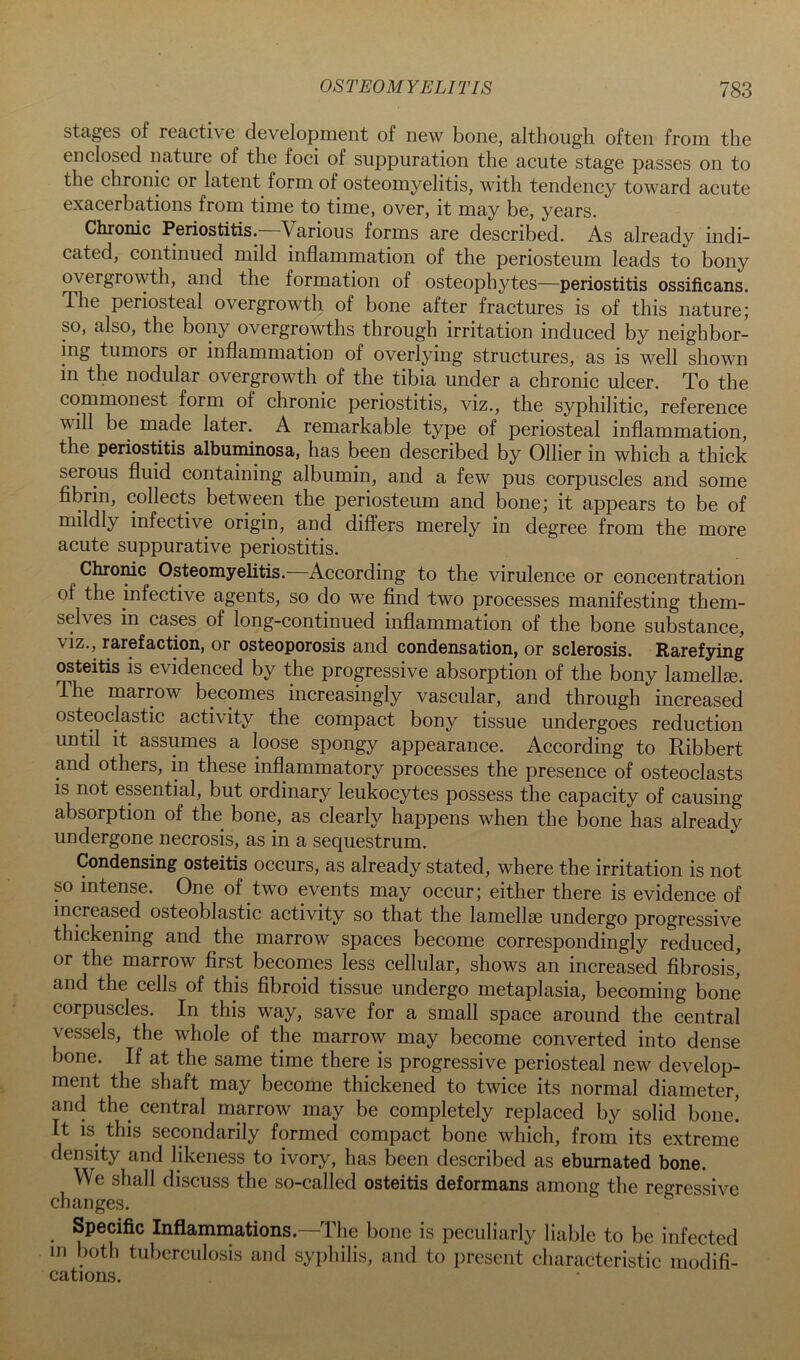 stages of reactive development of new bone, although often from the enclosed nature of the foci of suppuration the acute stage passes on to the chronic or latent form of osteomyelitis, with tendency toward acute exacerbations from time to time, over, it may be, years. Chronic Periostitis. Various forms are described. As already indi- cated, continued mild inflammation of the periosteum leads to bony overgrowth, and the formation of osteophytes—periostitis ossificans. The periosteal overgrowth of bone after fractures is of this nature; so, also, the bony overgrowths through irritation induced by neighbor- ing tumors or inflammation of overlying structures, as is well shown m the nodular overgrowth of the tibia under a chronic ulcer. To the commonest form of chronic periostitis, viz., the syphilitic, reference will be made later. A remarkable type of periosteal inflammation, the periostitis albuminosa, has been described by Ollier in which a thick serous fluid containing albumin, and a few pus corpuscles and some fibrin, collects between the periosteum and bone; it appears to be of mildly infective origin, and differs merely in degree from the more acute suppurative periostitis. Chrome Osteomyelitis. According to the virulence or concentration of the infective agents, so do we find two processes manifesting them- selves in cases of long-continued inflammation of the bone substance, viz., rarefaction, or osteoporosis and condensation, or sclerosis. Rarefying osteitis IS evidenced by the progressive absorption of the bony lamellae. The marrow becomes increasingly vascular, and through increased osteoclastic activity the compact bony tissue undergoes reduction until it assumes a loose spongy appearance. According to Ribbert and others, in these inflammatory processes the presence of osteoclasts is not essential, but ordinary leukocytes possess the capacity of causing absorption of the bone, as clearly happens when the bone has already undergone necrosis, as in a sequestrum. Condensing osteitis occurs, as already stated, where the irritation is not so intense. One of two events may occur; either there is evidence of increased osteoblastic activity so that the lamellie undergo progressive thickening and the marrow spaces become correspondingly reduced, or the marrow first becomes less cellular, shows an increased fibrosis, and the cells of this fibroid tissue undergo metaplasia, becoming bone corpuscles. In this way, save for a small space around the central vessels, the whole of the marrow may become converted into dense bone. If at the same time there is progressive periosteal new develop- ment the shaft may become thickened to twice its normal diameter, and the central marrow may be completely replaced by solid bone! It is this secondarily formed compact bone which, from its extreme density and likeness to ivory, has been described as ebumated bone. We shall discuss the so-called osteitis deformans among the regressive changes. ° Specific Inflamrnations.—The bone is peculiarly liable to be infected in both tul)erculosis and syphilis, and to present characteristic modifi- cations.