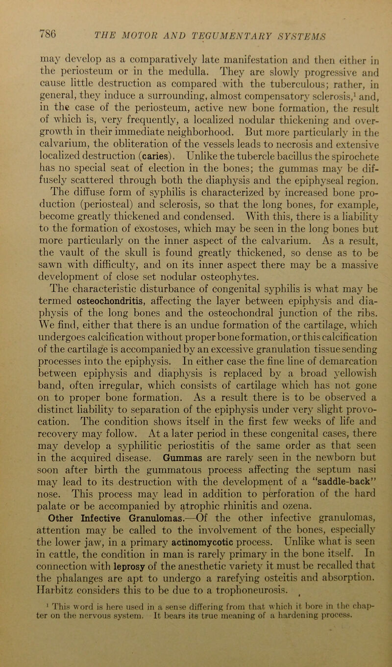 nmy develop as a comparatively late manifestation and then either in the periosteum or in the medulla. They are slowly progressive and cause little destruction as compared with the tuberculous; rather, in general, they induce a surrounding, almost compensatory sclerosis,^ and, in the case of the periosteum, active new bone formation, the result of which is, very frequently, a localized nodular thickening and over- growth in their immediate neighborhood. But more particularly in the calvarium, the obliteration of the vessels leads to necrosis and extensive localized destruction (caries). Unlike the tubercle bacillus the spirochete has no special seat of election in the bones; the gummas may be dif- fusely scattered through both the diaphysis and the epiphyseal region. The diffuse form of syphilis is characterized by increased bone pro- duction (periosteal) and sclerosis, so that the long bones, for example, become greatly thickened and condensed. With this, there is a liability to the formation of exostoses, which may be seen in the long bones but more particularly on the inner aspect of the calvarium. As a result, the vault of the skull is found greatly thickened, so dense as to be sawn with difficulty, and on its inner aspect there may be a massive development of close set nodular osteophytes. The characteristic disturbance of congenital syphilis is what may be termed osteochondritis, affecting the layer between epiphysis and dia- physis of the long bones and the osteochondral junction of the ribs. We find, either that there is an undue formation of the cartilage, which undergoes calcification without proper bone formation, or this calcification of the cartilage is accompanied by an excessive granulation tissue sending processes into the epiphysis. In either case the fine line of demarcation between epiphysis and diaphysis is replaced by a broad yellowish band, often irregular, which consists of cartilage which has not gone on to proper bone formation. As a result there is to be observed a distinct liability to separation of the epiphysis under very slight provo- cation. The condition shows itself in the first few weeks of life and recovery ma}^ follow. At a later period in these congenital cases, there may develop a syphilitic periostitis of the same order as that seen in the acquired disease. Gummas are rarely seen in the newborn but soon after birth the gummatous process affecting the septum nasi may lead to its destruction with the development of a “saddle-back” nose. This process may lead in addition to perforation of the hard palate or be accompanied by atrophic rhinitis and ozena. Other Infective Granulomas.—Of the other infective granulomas, attention may be called to the involvement of the bones, especially the lower jaw, in a primary actinomycotic process. Unlike what is seen in eattle, the condition in man is rarely primary in the bone itself. In connection with leprosy of the anesthetic variety it must be recalled that the phalanges are apt to undergo a rarefying osteitis and absorption. Harbitz considers this to be due to a trophoneurosis. * This word is here used in a sense differing from that which it bore in the cliaj)- ter on the nervous system. It bears its true meaning of a hardening process.