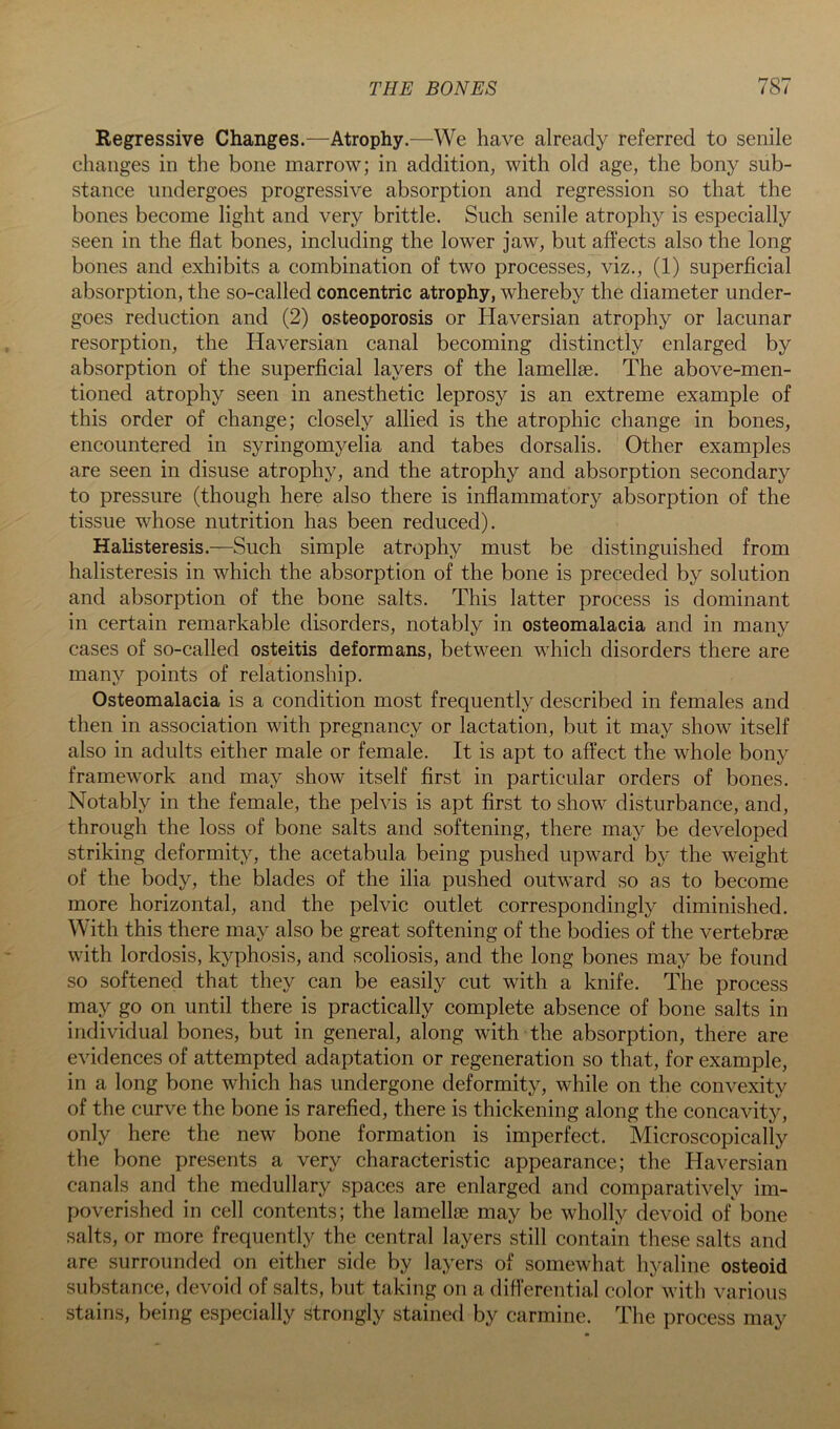 Regressive Changes.—Atrophy.—^We have already referred to senile changes in the bone marrow; in addition, with old age, the bony sub- stance undergoes progressive absorption and regression so that the bones become light and very brittle. Such senile atrophy is especially seen in the flat bones, including the lower jaw, but affects also the long bones and exhibits a combination of two processes, viz., (1) superficial absorption, the so-called concentric atrophy, whereby the diameter under- goes reduction and (2) osteoporosis or Haversian atrophy or lacunar resorption, the Haversian canal becoming distinctly enlarged by absorption of the superficial layers of the lamellae. The above-men- tioned atrophy seen in anesthetic leprosy is an extreme example of this order of change; closely allied is the atrophic change in bones, encountered in syringomyelia and tabes dorsalis. Other examples are seen in disuse atrophy, and the atrophy and absorption secondary to pressure (though here also there is inflammatory absorption of the tissue whose nutrition has been reduced). Hahsteresis.—Such simple atrophy must be distinguished from halisteresis in which the absorption of the bone is preceded by solution and absorption of the bone salts. This latter process is dominant in certain remarkable disorders, notably in osteomalacia and in many cases of so-called osteitis deformans, between which disorders there are many points of relationship. Osteomalacia is a condition most frequently described in females and then in association with pregnancy or lactation, but it may show itself also in adults either male or female. It is apt to affect the whole bony framework and may show itself first in particular orders of bones. Notably in the female, the pelvis is apt first to show disturbance, and, through the loss of bone salts and softening, there may be developed striking deformity, the acetabula being pushed upward by the weight of the body, the blades of the ilia pushed outward so as to become more horizontal, and the pelvic outlet correspondingly diminished. With this there may also be great softening of the bodies of the vertebrae with lordosis, kyphosis, and scoliosis, and the long bones may be found so softened that they can be easily cut with a knife. The process may go on until there is practically complete absence of bone salts in individual bones, but in general, along with the absorption, there are evidences of attempted adaptation or regeneration so that, for example, in a long bone which has undergone deformity, while on the convexity of the curve the bone is rarefied, there is thickening along the concavity, only here the new bone formation is imperfect. Microscopically the bone presents a very characteristic appearance; the Haversian canals and the medullary spaces are enlarged and comparatively im- poverished in cell contents; the lamellae may be wholly devoid of bone salts, or more frequently the central layers still contain these salts and are surrounded on either side by layers of somewhat hyaline osteoid substance, devoid of salts, but taking on a difi’erential color with various stains, being especially strongly stained by carmine. The process may