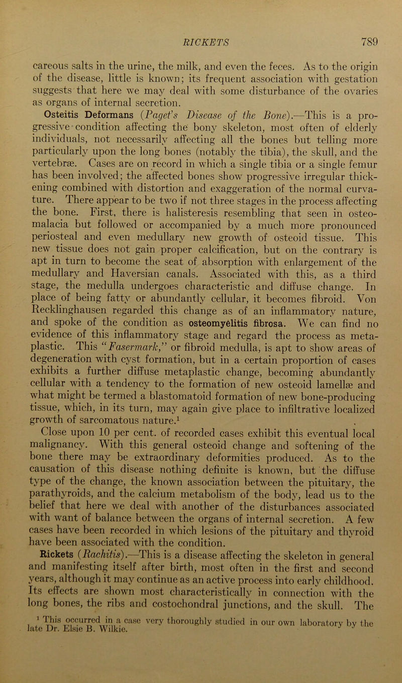 careoiis salts in the urine, the milk, and even the feces. As to the origin of the disease, little is known; its frequent association with gestation suggests that here we may deal with some disturbance of the ovaries as organs of internal secretion. Osteitis Deformans {Paget’s Disease of the Boris).—This is a pro- gressive condition affecting the bony skeleton, most often of elderly individuals, not necessarily affecting all the bones but telling more particularly upon the long bones (notably the tibia), the skull, and the vertebrae. Cases are on record in which a single tibia or a single femur has been involved; the affected bones show progressive irregular thick- ening combined with distortion and exaggeration of the normal curva- ture. There appear to be two if not three stages in the process affecting the bone. First, there is halisteresis resembling that seen in osteo- malacia but followed or accompanied by a much more pronounced periosteal and even medullary new growth of osteoid tissue. This new tissue does not gain proper calcification, but on the contrary is apt in turn to become the seat of absorption with enlargement of the medullary and Haversian canals. Associated with this, as a third stage, the medulla undergoes characteristic and diffuse change. In place of being fatty or abundantly cellular, it becomes fibroid. Von Recklinghausen regarded this change as of an inflammatory nature, and spoke of the condition as osteomyelitis fibrosa. We can find no evidence of this inflammatory stage and regard the process as meta- plastic. This “ Fasermark,” or fibroid medulla, is apt to show areas of degeneration with cyst formation, but in a certain proportion of cases exhibits a further diffuse metaplastic change, becoming abundantly cellular with a tendency to the formation of new osteoid lamellae and what might be termed a blastomatoid formation of new bone-producing tissue, which, in its turn, may again give place to infiltrative localized growth of sarcomatous nature.^ Close upon 10 per cent, of recorded cases exhibit this eventual local malignancy. With this general osteoid change and softening of the bone there may be extraordinary deformities produced. As to the causation of this disease nothing definite is known, but the diffuse type of the change, the known association between the pituitary, the parathyroids, and the calcium metabolism of the body, lead us to the belief that here we deal with another of the disturbances associated with want of balance between the organs of internal secretion. A few cases have been recorded in which lesions of the pituitary and thyroid have been associated with the condition. Rickets (Rachitis).—This is a disease affecting the skeleton in general and manifesting itself after birth, most often in the first and second years, although it may continue as an active process into early childhood. Its effects are shown most characteristically in connection with the long bones, the ribs and costochondral junctions, and the skull. The yrhis occurred in a very thoroughly studied in our own laboratory by the late Dr. Elsie B. Wilkie.