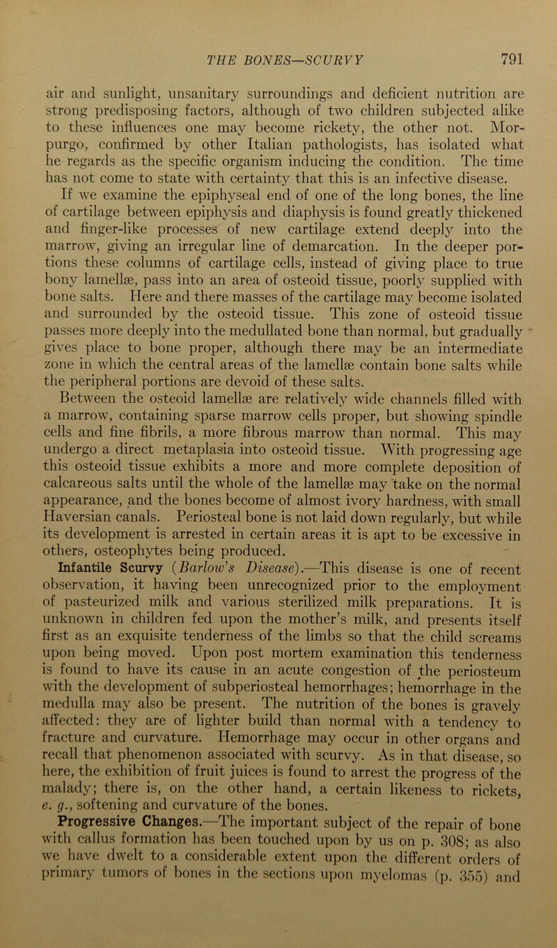air and sunlight, unsanitary surroundings and deficient nutrition are strong predisposing factors, although of two children subjected alike to these influences one may become rickety, the other not. Mor- purgo, confirmed by other Italian pathologists, has isolated what he regards as the specific organism inducing the condition. The time has not come to state with certainty that this is an infective disease. If we examine the epiphyseal end of one of the long bones, the line of cartilage between epiphysis and diaphysis is found greatly thickened and finger-like processes of new cartilage extend deeply into the marrow, giving an irregular line of demarcation. In the deeper por- tions these columns of cartilage cells, instead of giving place to true bony lamellae, pass into an area of osteoid tissue, poorly supplied with bone salts. Here and there masses of the cartilage may become isolated and surrounded by the osteoid tissue. This zone of osteoid tissue passes more deeply into the medullated bone than normal, but gradually gives place to bone proper, although there may be an intermediate zone in which the central areas of the lamellae contain bone salts while the peripheral portions are devoid of these salts. Between the osteoid lamellae are relatively wide channels filled with a marrow, containing sparse marrow cells proper, but showing spindle cells and fine fibrils, a more fibrous marrow than normal. This may undergo a direct metaplasia into osteoid tissue. With progressing age this osteoid tissue exhibits a more and more complete deposition of calcareous salts until the whole of the, lamellae may take on the normal appearance, and the bones become of almost ivory hardness, with small Haversian canals. Periosteal bone is not laid down regularly, but while its development is arrested in certain areas it is apt to be excessive in others, osteophytes being produced. Infantile Scurvy {Barlow’s Disease).—This disease is one of recent observation, it having been unrecognized prior to the employment of pasteurized milk and various sterilized milk preparations. It is unknown in children fed upon the mother’s milk, and presents itself first as an exquisite tenderness of the limbs so that the child screams upon being moved. Upon post mortem examination this tenderness is found to have its cause in an acute congestion of the periosteum with the development of subperiosteal hemorrhages; hemorrhage in the medulla may also be present. The nutrition of the bones is gravely affected: they are of lighter build than normal with a tendency to fracture and curvature. Hemorrhage may occur in other organs and recall that phenomenon associated with scurvy. As in that disease, so here, the exhibition of fruit juices is found to arrest the progress of the malady; there is, on the other hand, a certain likeness to rickets, e. g., softening and curvature of the bones. Progressive Changes.—The important subject of the repair of bone with callus formation has been touched upon by us on p. 308; as also we have dwelt to a considerable extent upon the different orders of primary tumors of bones in the sections upon myelomas (]). 3f)5) and