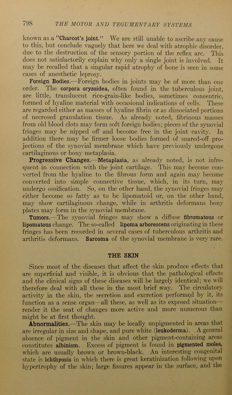 known as a “Charcot’s joint.” We are still unable to ascribe any cause to this, but conclude vaguely that here we deal with atrophic disorder, due to the destruction of the sensory portion of the reflex arc. This does not satisfactorily explain why only a single joint is involved. It may be recalled that a singular rapid atrophy of bone is seen in some cases of anesthetic leprosy. Foreign Bodies.—Foreign bodies in joints may be of more than one order. The corpora oryzoidea, often found in the tuberculous joint, are little, translucent rice-grain-like bodies, sometimes concentric, formed of hyaline material with occasional indications of cells. These are regarded either as masses of hyaline fibrin or as dissociated portions of necrosed granulation tissue. As already noted, fibrinous masses from old blood clots may form soft foreign bodies; pieces of the synovial fringes may be nipped off and become free in the joint cavity. In addition there may be firmer loose bodies formed of snared-off pro- jections of the synovial membrane which have previously undergone cartilaginous or bony metaplasia. Progressive Changes.—Metaplasia, as already noted, is not infre- quent in connection with the joint cartilage. This may become con- verted from the hyaline to the fibrous form and again may become converted into simple connective tissue, which, in its turn, may undergo ossification. So, on the other hand, the synovial fringes may either become so fatty as to be lipomatoid or, on the other hand, may show cartilaginous change, while in arthritis deformans bony plates may form in the synovial membrane. Tumors.—^The synovial fringes may show a diffuse fibromatous or lipomatous change. The so-called lipoma arborescens originating in these fringes has been recorded in several cases of tuberculous arthritis and arthritis deformans. Sarcoma of the synovial membrane is very rare. t THE SKIN Since most of the diseases that affect the skin produce effects that are superficial and visible, it is obvious that the pathological effects and the clinical signs of these diseases will be largely identical; we will therefore deal with all these in the most brief )way. The circulatory activity in the skin, the secretion and excretion performed by it, its function as a sense organ—all these, as well as its exposed situation— render it the seat of changes more active and more numerous than might be at first thought. Abnormalities.—The skin may be locally unpigmented in areas that are irregular in size and shape, and pure white (leukoderma). A general absence of pigment in the skin and other pigment-containing areas constitutes albinism. Excess of pigment is found in pigmented moles, which are usually brown or brown-black. An interesting congenital state is ichthyosis in which there is great keratinization following upon hypertrophy of the skin; large fissures appear in the surface, and the