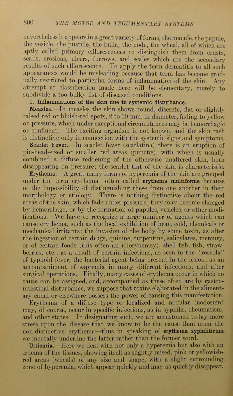 nevertheless it appears in a great variety of forms, the macule, the papule, the vesicle, the pustule, the bulla, the node, the wheal, all of which are aptly called primary efflorescences to distinguish them from crusts, scabs, erosions, ulcers, furrows, and scales which are the secondary results of such efflorescence. To apply the term dermatitis to all such appearances would be misleading because that term has become grad- ually restricted to particular forms of inflammation of the skin. Any attempt at classification made here will be elementary, merely to subdivide a too bulky list of diseased conditions. 1. Inflammations of the skin due to systemic disturbance. Measles.—In measles the skin shows round, discrete, flat or slightly raised red or bluish-red spots, 2 to 10 mm. in diameter, fading to yellow on pressure, which under exceptional circumstances may be hemorrhagic or confluent. The exciting organism is not known, and the skin rash is distinctive only in connection with the systemic signs and symptoms. Scarlet Fever.—In scarlet fever (scarlatina) there is an eruption of pin-head-sized or smaller red areas (punctse), with which is usually combined a diffuse reddening of the otherwise unaltered skin, both disappearing on pressure; the scarlet tint of the skin is characteristic. Erythema.—A great many forms of hyperemia of the skin are grouped under the term erythema—often called erythema multiforme because of the impossibility of distinguishing these from one another in their morphology or etiology. There is nothing distinctive about the red areas of -the skin, which fade under pressure; they may become changed by hemorrhage, or by the formation of papules, vesicles, or other modi- fications. We have to recognize a large number of agents which can cause erythema, such as the local exhibition of heat, cold, chemicals or mechanical irritants; the invasion of the body by some toxin, as after the ingestion of certain di ugs, quinine, turpentine, salicylates, mercury, or of certain foods (this often an idiosyncrasy), shell fish, fish, straw- berries, etc.; as a result of certain infections, as seen in the “roseola” of typhoid fever, the bacterial agent being present in the lesion; as an accompaniment of sapremia in many different infections, and after surgical operations. Finally, many cases of erythema occur in which no cause can be assigned, and, accompanied as these often are by gastro- intestinal disturbance, we suppose that toxins ele^borated in the aliment- ary canal or elsewhere possess the power of causing this manifestation. Erythema of a diffuse type or localized and nodular (nodosum) may, of course, occur in specific infections, as in syphilis, rheumatism, and other states. In designating such, we are accustomed to lay more stress upon the disease that we know to be the cause than upon the non-distinctive erythema—thus in speaking of erythema syphiliticum we mentally underline the latter rather than the former word. Urticaria.—Here we deal with not only a hyperemia but also with an oedema of the tissues, showing itself as slightly raised, pink or yellowish- red areas (wheals) of any size and shape, with a slight surrounding zone of hyperemia, which appear quickly and may as quickly disappear.