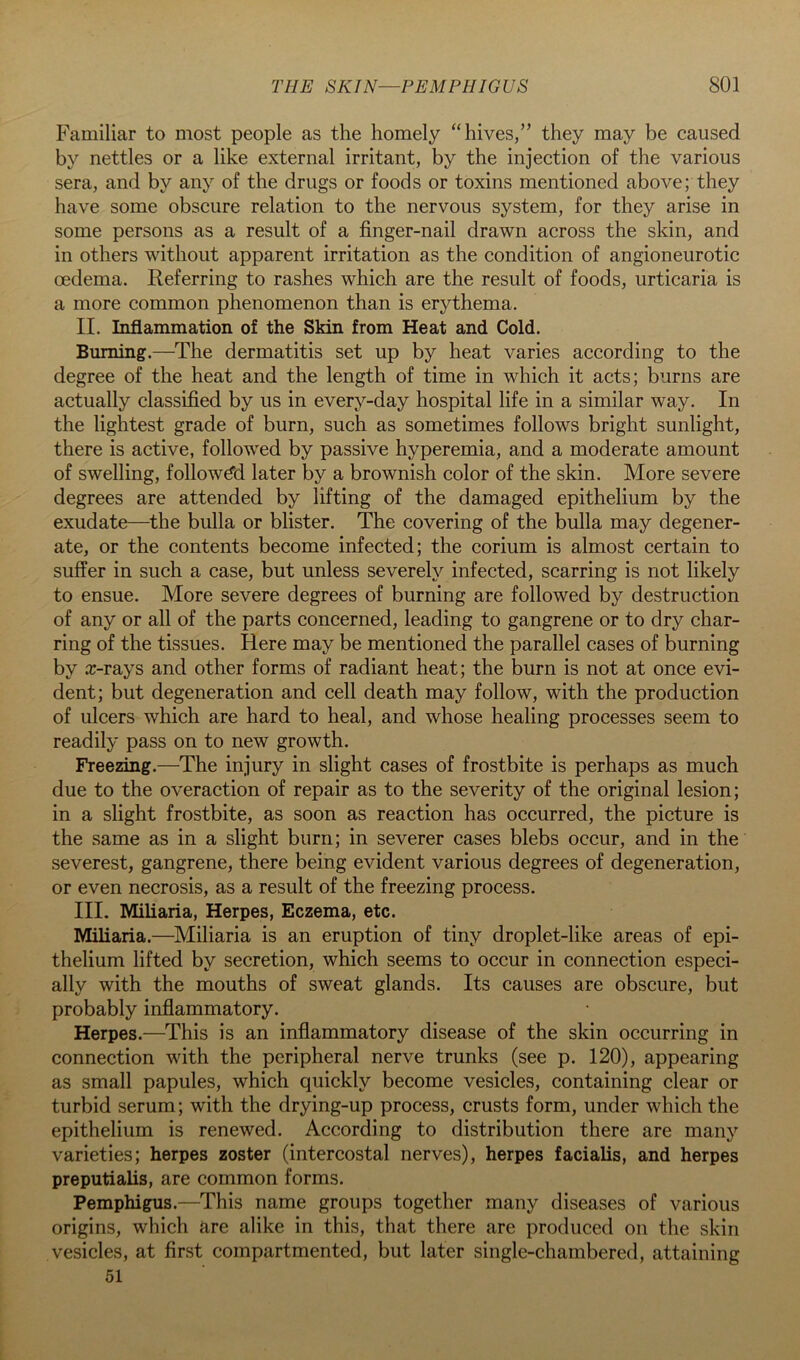 Familiar to most people as the homely “hives,” they may be caused by nettles or a like external irritant, by the injection of the various sera, and by any of the drugs or foods or toxins mentioned above; they have some obscure relation to the nervous system, for they arise in some persons as a result of a finger-nail drawn across the skin, and in others without apparent irritation as the condition of angioneurotic oedema. Referring to rashes which are the result of foods, urticaria is a more common phenomenon than is erythema. II. Inflammation of the Skin from Heat and Cold. Burning.—The dermatitis set up by heat varies according to the degree of the heat and the length of time in which it acts; burns are actually classified by us in every-day hospital life in a similar way. In the lightest grade of burn, such as sometimes follows bright sunlight, there is active, followed by passive hyperemia, and a moderate amount of swelling, followed later by a brownish color of the skin. More severe degrees are attended by lifting of the damaged epithelium by the exudate—the bulla or blister. The covering of the bulla may degener- ate, or the contents become infected; the corium is almost certain to suffer in such a case, but unless severely infected, scarring is not likely to ensue. More severe degrees of burning are followed by destruction of any or all of the parts concerned, leading to gangrene or to dry char- ring of the tissues. Here may be mentioned the parallel cases of burning by a:-rays and other forms of radiant heat; the burn is not at once evi- dent; but degeneration and cell death may follow, with the production of ulcers which are hard to heal, and whose healing processes seem to readily pass on to new growth. Freezing.—The injury in slight cases of frostbite is perhaps as much due to the overaction of repair as to the severity of the original lesion; in a slight frostbite, as soon as reaction has occurred, the picture is the same as in a slight burn; in severer cases blebs occur, and in the severest, gangrene, there being evident various degrees of degeneration, or even necrosis, as a result of the freezing process. III. Miliaria, Herpes, Eczema, etc. Miliaria.—Miliaria is an eruption of tiny droplet-like areas of epi- thelium lifted by secretion, which seems to occur in connection especi- ally with the mouths of sweat glands. Its causes are obscure, but probably inflammatory. Herpes.—This is an inflammatory disease of the skin occurring in connection with the peripheral nerve trunks (see p. 120), appearing as small papules, which quickly become vesicles, containing clear or turbid serum; with the drying-up process, crusts form, under which the epithelium is renewed. According to distribution there are many varieties; herpes zoster (intercostal nerves), herpes facialis, and herpes preputialis, are common forms. Pemphigus.—This name groups together many diseases of various origins, which are alike in this, that there are produced on the skin vesicles, at first compartmented, but later single-chambered, attaining 51