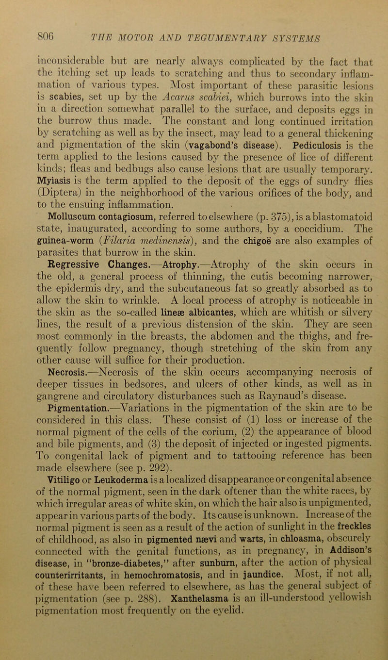 inconsiderable but are nearly always complicated by the fact that the itcliing set up leads to scratching and thus to secondary inham- ination of various types. Most important of these parasitic lesions is scabies, set up by the Acarus scahiei, which burrows into the skin in a direction somewhat parallel to the surface, and deposits eggs in the burrow thus made. The constant and long continued irritation by scratching as well as by the insect, may lead to a general thickening and pigmentation of the skin (vagabond’s disease). Pediculosis is the term applied to the lesions caused by the presence of lice of different kinds; fleas and bedbugs also cause lesions that are usually temporary. Myiasis is the term applied to the deposit of the eggs of sundry flies (Diptera) in the neighborhood of the various orifices of the body, and to the ensuing inflammation. Molluscum contagiosum, referred to elsewhere (p. 375), is ablastomatoid state, inaugurated, according to some authors, by a coccidium. The guinea-worm {Filaria medinensis), and the chigoe are also examples of parasites that burrow in the skin. Regressive Changes.—Atrophy.—Atrophy of the skin occurs in the old, a general process of thinning, the cutis becoming narrower, the epidermis dry, and the subcutaneous fat so greatly absorbed as to allow the skin to wrinkle. A local process of atrophy is noticeable in the skin as the so-called lineae albicantes, which are whitish or silvery lines, the result of a previous distension of the skin. They are seen most commonly in the breasts, the abdomen and the thighs, and fre- quently follow pregnancy, though stretching of the skin from any other cause will suffice for their production. Necrosis.—Necrosis of the skin occurs accompanying necrosis of deeper tissues in bedsores, and ulcers of other kinds, as well as in gangrene and circulatory disturbances such as Raynaud’s disease. Pigmentation.—Variations in the pigmentation of the skin are to be considered in this class. These consist of (1) loss or increase of the normal pigment of the cells of the corium, (2) the appearance of blood and bile pigments, and (3) the deposit of injected or ingested pigments. To congenital lack of pigment and to tattooing reference has been made elsewhere (see p. 292). Vitiligo or Leukoderma is a localized disappearance or congenital absence of the normal pigment, seen in the dark oftener than the white races, by which irregular areas of white skin, on which the hair also is unpigmented, appear in various parts of the body. Its cause is unknown. Increase of the normal pigment is seen as a result of the action of sunlight in the freckles of childhood, as also in pigmented naevi and warts, in chloasma, obscurely connected with the genital functions, as in pregnancy, in Addison’s disease, in “bronze-diabetes,” after sunburn, after the action of physical counterirritants, in hemochromatosis, and in jaundice. JNIost, if not all, of these have been referred to elsewhere, as has the general subject of pigmentation (see p. 288). Xanthelasma is an ill-understood yellowish [)igrnentation most frequently on the eyelid.