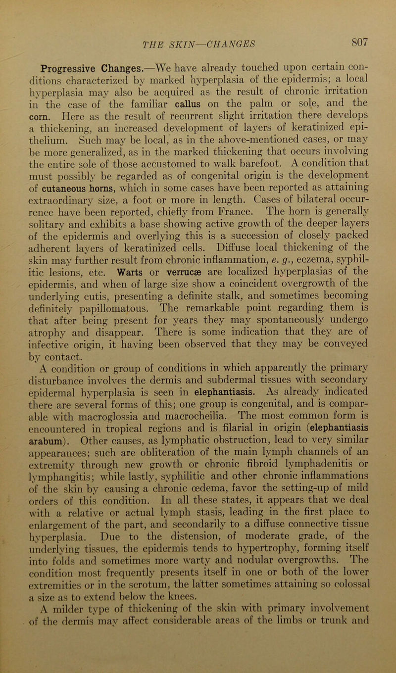 THE SKIN—CHANGES Progressive Changes.—We have already touched upon certain con- ditions characterized by marked hyperplasia of the epidermis; a local hyperplasia may also be acquired as the result of chronic irritation in the case of the familiar callus on the palm or sole, and the com. Here as the result of recurrent slight irritation there develops a thickening, an increased development of layers of keratinized epi- thelium. Such may be local, as in the above-mentioned cases, or may be more generalized, as in the marked thickening that occurs involving the entire sole of those accustomed to walk barefoot. A condition that must possibly be regarded as of congenital origin is the development of cutaneous horns, w'hich in some cases have been reported as attaining extraordinary size, a foot or more in length. Cases of bilateral occur- rence have been reported, chiefly from France. The horn is generally solitary and exhibits a base showing active growth of the deeper layers of the epidermis and overlying this is a succession of closely packed adherent layers of keratinized cells. Diffuse local thickening of the skin may further result from chronic inflammation, e. g., eczema, syphil- itic lesions, etc. Warts or verrucse are localized hyperplasias of the epidermis, and when of large size show a coincident overgrowth of the underlying cutis, presenting a definite stalk, and sometimes becoming definitely papillomatous. The remarkable point regarding them is that after being present for years they may spontaneously undergo atrophy and disappear. There is some indication that they are of infective origin, it having been observed that they may be conveyed by contact. A condition or group of conditions in which apparently the primary disturbance involves the dermis and subdermal tissues with secondary epidermal hyperplasia is seen in elephantiasis. As already indicated there are several forms of this; one group is congenital, and is compar- able with macroglossia and macrocheilia. The most common form is encountered in tropical regions and is filarial in origin (elephantiasis arabum). Other causes, as lymphatic obstruction, lead to very similar appearances; such are obliteration of the main lymph channels of an extremity through new growth or chronic fibroid lymphadenitis or lymphangitis; while lastly, syphilitic and other chronic inflammations of the skin by causing a chronic oedema, favor the setting-up of mild orders of this condition. In all these states, it appears that we deal with a relative or actual lymph stasis, leading in the first place to enlargement of the part, and secondarily to a diffuse connective tissue hyperplasia. Due to the distension, of moderate grade, of the underlying tissues, the epidermis tends to hypertrophy, forming itself into folds and sometimes more warty and nodular overgrowths. The condition most frequently presents itself in one or both of the lower extremities or in the scrotum, the latter sometimes attaining so colossal a size as to extend below the knees. A milder type of thickening of the skin with primary involvement of the dermis may affect considerable areas of tlie limbs or trunk and