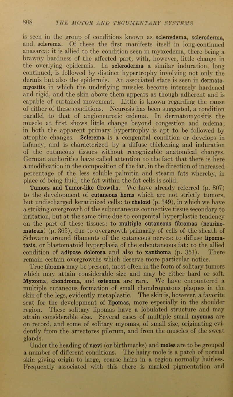 is seen in the group of conditions known as scleroedema, scleroderma, and sclerema. Of these the first manifests itself in long-continued anasarca; it is allied to the condition seen in myxoedema, there being a brawny hardness of the affected part, with, however, little change in the overlying epidermis. In scleroderma a similar induration, long continued, is followed by distinct hypertrophy involving not only the dermis but also the epidermis. An associated sfate is seen in dermato- myositis in which the underlying muscles become intensely hardened and rigid, and the skin above them appears as though adherent and is capable of curtailed movement. Little is known regarding the cause of either of these conditions. Neurosis has been suggested, a condition parallel to that of angioneurotic oedema. In dermatomyositis the muscle at first shows little change beyond congestion and oedema; in both the apparent primary hypertrophy is apt to be followed by atrophic changes. Sclerema is a congenital condition or develops in infancy, and is characterized by a diffuse thickening and induration of the cutaneous tissues without recognizable anatomical changes. German authorities have called attention to the fact that there is here a modification in the composition of the fat, in the direction of increased percentage of the less soluble palmitin and stearin fats whereby, in place of being fluid, the fat within the fat cells is solid. Tumors and Tumor-like Growths.—We have already referred (p. 807) to the development of cutaneous horns which are not strictly tumors, but undischarged keratinized cells: to cheloid (p. 349), in which we have a striking overgrowth of the subcutaneous connective tissue secondary to irritation, but at the same time due to congenital hyperplastic tendency on the part of these tissues: to multiple cutaneous fibromas (neurino- matosis) (p. 365), due to overgrowth primarily of cells of the sheath of Schwann around filaments of the cutaneous nerves: to diffuse lipoma- tosis, or blastomatoid hyperplasia of the subcutaneous fat: to the allied condition of adipose dolorosa and also to xanthoma (p. 351). There remain certain overgrowths which deserve more particular notice. True fibroma may be present, most often in the form of solitary tumors which may attain considerable size and may be either hard or soft. Myxoma, chondroma, and osteoma are rare. We have encountered a multiple cutaneous formation of small chondropaatous plaques in the skin of the legs, evidently metaplastic. The skin is, however, a favorite seat for the development of lipomas, more especially in the shoulder region. These solitary lipomas have a lobulated structure and may attain considerable size. Several cases of multiple small myomas are on record, and some of solitary myomas, of small size, originating evi- dently from the arrectores pilorum, and from the muscles of the sweat glands. Under the heading of naevi (or birthmarks) and moles are to be grouped a number of different conditions. The hairy mole is a patch of normal skin giving origin to large, coarse hairs in a region normally hairless. Frequently associated with this there is marked pigmentation and