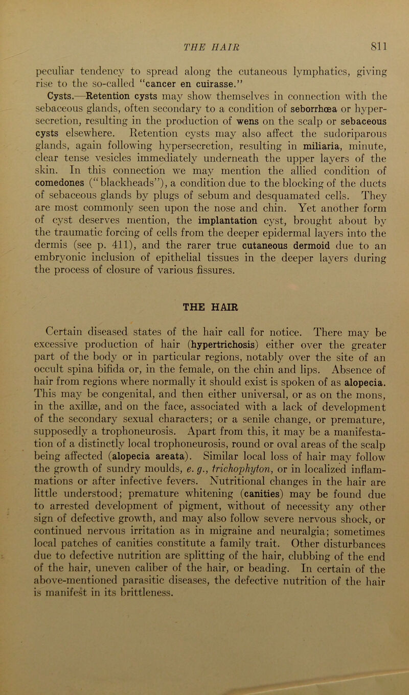 peculiar tendency to spread along the cutaneous lymphatics, giving rise to the so-called “cancer en cuirasse.” Cysts.—Retention cysts maj^ show themselves in connection with the sebaceous glands, often secondary to a condition of seborrhoea or hyper- secretion, resulting in the production of wens on the scalp or sebaceous cysts elsewhere. Retention cysts may also affect the sudoriparous glands, again following hypersecretion, resulting in miliaria, minute, clear tense vesicles immediately underneath the upper layers of the skin. In this connection we may mention the allied condition of comedones (“blacklieads”), a condition due to the blocking of the ducts of sebaceous glands by plugs of sebum and desquamated cells. They are most commonly seen upon the nose and chin. Yet another form of cyst deserves mention, the implantation cyst, brought about by the traumatic forcing of cells from the deeper epidermal layers into the dermis (see p. 411), and the rarer true cutaneous dermoid due to an embryonic inclusion of epithelial tissues in the deeper layers during the process of closure of various fissures. THE HAIR Certain diseased states of the hair call for notice. There may be excessive production of hair (hypertrichosis) either over the greater part of the body or in particular regions, notably over the site of an occult spina bifida or, in the female, on the chin and lips. Absence of hair from regions where normally it should exist is spoken of as alopecia. This may be congenital, and then either universal, or as on the mons, in the axillae, and on the face, associated with a lack of development of the secondary sexual characters; or a senile change, or premature, supposedly a trophoneurosis. Apart from this, it may be a manifesta- tion of a distinctly local trophoneurosis, round or oval areas of the scalp being affected (alopecia areata). Similar local loss of hair may follow the growth of sundry moulds, e. g., trichophyton, or in localized inflam- mations or after infective fevers. Nutritional changes in the hair are little understood; premature whitening (canities) may be found due to arrested development of pigment, without of necessity any other sign of defective growth, and may also follow severe nervous shock, or continued nervous irritation as in migraine and neuralgia; sometimes local patches of canities constitute a family trait. Other disturbances due to defective nutrition are splitting of the hair, clubbing of the end of the hair, uneven caliber of the hair, or beading. In certain of the above-mentioned parasitic diseases, the defective nutrition of the hair is manifest in its brittleness.