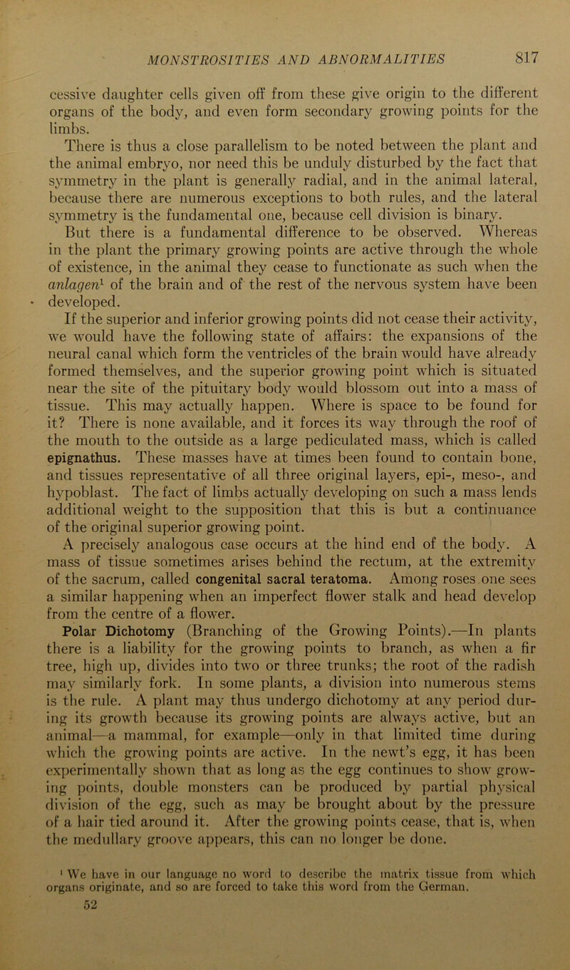 cessive daughter cells given off from these give origin to the different organs of the body, and even form secondary growing points for the limbs. There is thus a close parallelism to be noted between the plant and the animal embryo, nor need this be unduly disturbed by the fact that symmetry in the plant is generally radial, and in the animal lateral, because there are numerous exceptions to both rules, and the lateral symmetry is the fundamental one, because cell division is binary. But there is a fundamental difference to be observed. Whereas in the plant the primary growing points are active through the whole of existence, in the animal they cease to functionate as such when the anlagen} of the brain and of the rest of the nervous system have been • developed. If the superior and inferior growing points did not cease their activity, we would have the following state of affairs: the expansions of the neural canal which form the ventricles of the brain would have already formed themselves, and the superior growing point which is situated near the site of the pituitary body would blossom out into a mass of tissue. This may actually happen. Where is space to be found for it? There is none available, and it forces its way through the roof of the mouth to the outside as a large pediculated mass, which is called epignathus. These masses have at times been found to contain bone, and tissues representative of all three original layers, epi-, meso-, and hypoblast. The fact of limbs actually developing on such a mass lends additional weight to the supposition that this is but a continuance of the original superior growing point. A precisely analogous case occurs at the hind end of the body. A mass of tissue sometimes arises behind the rectum, at the extremity of the sacrum, called congenital sacral teratoma. Among roses one sees a similar happening when an imperfect flower stalk and head develop from the centre of a flower. Polar Dichotomy (Branching of the Growing Points).—In plants there is a liability for the growing points to branch, as when a fir tree, high up, divides into two or three trunks; the root of the radish may similarly fork. In some plants, a division into numerous stems is the rule. A plant may thus undergo dichotomy at any period dur- ing its growth because its growing points are always active, but an animal—a mammal, for example—only in that limited time during which the growing points are active. In the newt’s egg, it has been experimentally shown that as long as the egg continues to show grow- ing points, double monsters can be produced by partial physical division of the egg, such as may be brought about by the pressure of a hair tied around it. After the growing points cease, that is, when the medullary groove appears, this can no longer be done. ' We have in our language no word to describe the matrix tissue from which organs originate, and so are forced to take this word from the German. 52