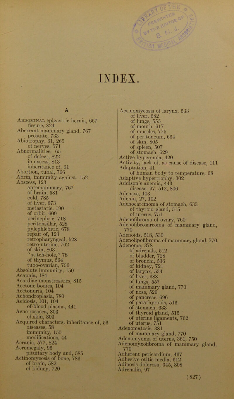 INDEX A Abdominal epigastric hernia, 667 fissure, 824 Aberrant mammary gland, 767 prostate, 733 Abiotrophy, 61, 265 of nerves, 571 Abnormalities, 65 of defect, 822 in excess, 813 inheritance of, 61 Abortion, tubal, 766 Abrin, immunity against, 152 Abscess, 123 antemammary, 767 of brain, 581 cold, 785 of liver, 673 metastatic, 190 of orbit, 609 perinephric, 718 peritonsillar, 528 pylephlebitic, 678 repair of, 123 retropharyngeal, 528 retro-uterine, 762 of skin, 803 “stitch-hole,” 78 of thymus, 564 tubo-ovarian, 756 Absolute immunity, 150 Acapnia, 184 Acardiac monstrosities, 815 Acetone bodies, 104 Acetonuria, 104 Achondroplasia, 780 Acidosis, 101, 104 of-blood plasma, 441 Acne rosacea, 803 of Bkin, 803 Acquired characters, inheritance of, 56 diseases, 58 immunity, 150 modifications, 44 Acrania, 577, 824 Acromegaly, 96 pituitary body and, 585 Actinomycosis of bone, 786 of brain, 582 of kidney, 720 Actinomycosis of larynx, 533 of liver, 682 of lungs, 555 of mouth, 617 of muscles, 775 of peritoneum, 664 of skin, 805 of spleen, 507 of stomach, 629 Active hyperemia, 420 Activity, lack of, as cause of disease. 111 Adaptation, 41 of human body to temperature, 68 Adaptive hypertrophy, 302 Addison’s anemia, 443 disease, 97, 512, 806 Adenase, 103 Adenin, 27, 102 Adenocarcinoma of stomach, 633 of thyi’oid gland, 515 of uterus, 751 Adenofibroma of ovary, 760 Adenofibrosarcoma of mammary gland, 770 Adenoids, 518, 530 Adenolipofibroma of mammary gland, 770 Adenoma, 378 of adrenals, 512 of bladder, 728 of bronchi, 536 of kidney, 721 i of larynx, 534 ® of liver, 688 of lungs, 557 of mammary gland, 770 of nose, 526 of pancreas, 696 of parathyroids, 516 of stomach, 633 of thyroid gland, 515 of uterine ligaments, 762 of uterus, 751 Adenomatosis, 381 j of mammary gland, 770 i Adenomyoma of uterus, 361, 750 ' Ack^omyxofibroma of mammary gland, Adherent pericardium, 467 Adhesive otitis media, 612 Adiposis dolorosa, 345, 808 Adrenalin, 97
