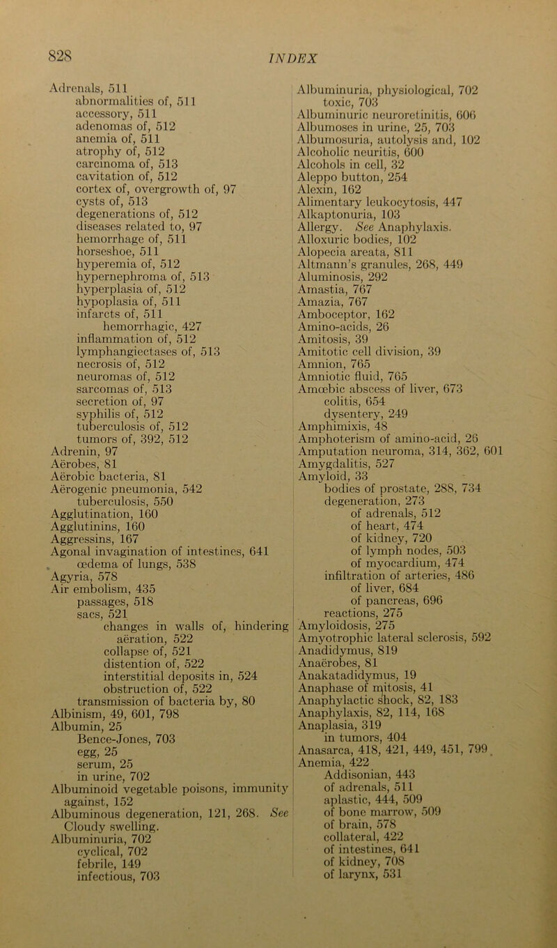 Adrenals, 511 abnormalities of, 511 accessory, 511 adenomas of, 512 anemia of, 511 atrophy of, 512 carcinoma of, 513 cavitation of, 512 cortex of, overgrowth of, 97 cysts of, 513 degenerations of, 512 diseases related to, 97 hemorrhage of, 511 horseshoe, 511 hyperemia of, 512 hypernephroma of, 513 hyperplasia of, 512 hypoplasia of, 511 infarcts of, 511 hemorrhagic, 427 inflammation of, 512 lymphangiectases of, 513 necrosis of, 512 neuromas of, 512 sarcomas of, 513 secretion of, 97 syphilis of, 512 tuberculosis of, 512 tumors of, 392, 512 Adrenin, 97 Aerobes, 81 Aerobic bacteria, 81 Aerogenic pneumonia, 542 tuberculosis, 550 Agglutination, 160 Agglutinins, 160 Aggressins, 167 Agonal invagination of intestines, 641 oedema of lungs, 538 Agyria, 578 Air embolism, 435 passages, 518 sacs, 521 changes in walls of, hindering aeration, 522 collapse of, 521 distention of, 522 interstitial deposits in, 524 obstruction of, 522 transmission of bacteria by, 80 Albinism, 49, 601, 798 Albumin, 25 Bence-Jones, 703 egg, 25 serum, 25 in urine, 702 Albuminoid vegetable poisons, immunit}'' against, 152 Albuminous degeneration, 121, 268. See Cloudy swelling. Albuminuria, 702 cyclical, 702 febrile, 149 infectious, 703 Albuminuria, physiological, 702 toxic, 703 Albuminuric neuroretinitis, 606 Albumoses in urine, 25, 703 Albumosuria, autolysis and, 102 Alcoholic neuritis, 600 Alcohols in cell, 32 Aleppo button, 254 Alexin, 162 Alimentary leukocytosis, 447 Alkaptonuria, 103 Allergy. See Anaphylaxis. Alloxuric bodies, 102 Alopecia areata, 811 Altmann’s granules, 268, 449 Aluminosis, 292 Amastia, 767 Amazia, 767 Amboceptor, 162 Amino-acids, 26 Amitosis, 39 Amitotic cell division, 39 i Amnion, 765 i Amniotic fluid, 765 Amcebic abscess of liver, 673 colitis, 654 dysentery, 249 I Amphimixis, 48 ‘ Amphoterism of amino-acid, 26 Amputation neuroma, 314, 362, 601 Amygdalitis, 527 Amyloid, 33 bodies of prostate, 288, 734 degeneration, 273 of adrenals, 512 of heart, 474 of kidney, 720 of lymph nodes, 503 of myocardium, 474 infiltration of arteries, 486 of liver, 684 of pancreas, 696 reactions, 275 Amyloidosis, 275 Amjmtrophic lateral sclerosis, 592 Anadidymus, 819 Anaerobes, 81 Anakatadidymus, 19 Anaphase of ii^itosis, 41 Anaphylactic shock, 82, 183 Anaphylaxis, 82, 114, 168 Anaplasia, 319 in tumors, 404 Anasarca, 418, 421, 449, 451, 799^ Anemia, 422 Addisonian, 443 of adrenals, 511 aplastic, 444, 509 of bone marrow, 509 of brain, 578 collateral, 422 of intestines, 641 of kidney, 708 of larynx, 531