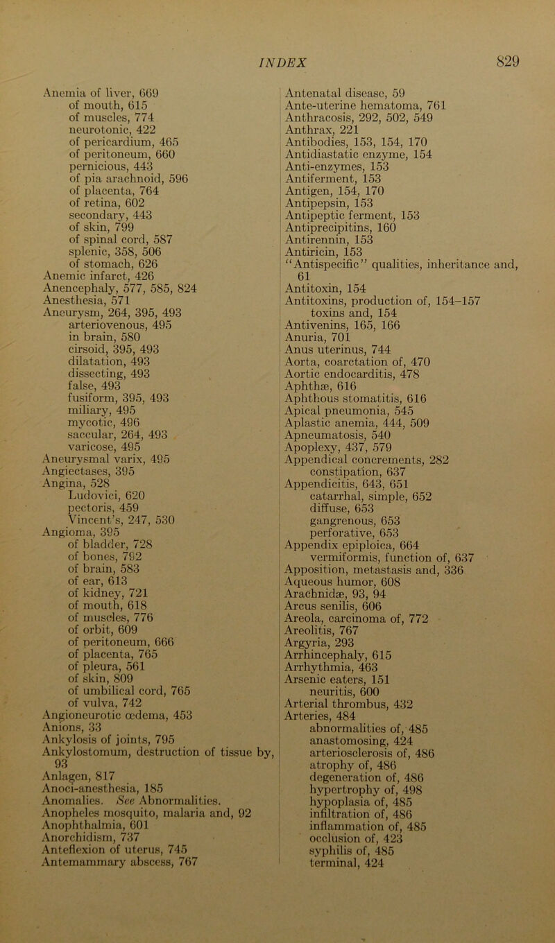 Anemia of liver, 669 of mouth, 615 of muscles, 774 neurotonic, 422 of pericardium, 465 of peritoneum, 660 pernicious, 443 of pia arachnoid, 596 of placenta, 764 of retina, 602 secondary, 443 of skin, 799 of spinal cord, 587 splenic, 358, 506 of stomach, 626 Anemic infarct, 426 Anencephaly, 577, 585, 824 Anesthesia, 571 Anem-ysm, 264, 395, 493 arteriovenous, 495 in brain, 580 cirsoid, 395, 493 dilatation, 493 dissecting, 493 false, 493 fusiform, 395, 493 miliary, 495 mycotic, 496 saccular, 264, 493 varicose, 495 Anem-ysmal varix, 495 Angiectases, 395 Angina, 528 Ludovici, 620 pectoris, 459 Vincent’s, 247, 530 Angioma, 395 of bladder, 728 of bones, 792 of brain, 583 of ear, 613 of kidney, 721 of mouth, 618 of muscles, 776 of orbit, 609 of peritoneum, 666 of placenta, 765 of pleura, 561 of skin, 809 of umbilical cord, 765 of vulva, 742 Angioneurotic oedema, 453 Anions, 33 Ankylosis of joints, 795 Ankylostomum, destruction of tissue by, 93 Anlagen, 817 Anoci-anesthesia, 185 Anomalies. See Abnormalities. Anopheles mosquito, malaria and, 92 Anophthalmia, 601 Anorchidism, 737 Anteflexion of uterus, 745 Antemammary abscess, 767 ] Antenatal disease, 59 Ante-uterine hematoma, 761 Anthracosis, 292, 502, 549 Anthrax, 221 Antibodies, 153, 154, 170 ' Antidiastatic enzyme, 154 Anti-enzymes, 153 i Antiferment, 153 1 Antigen, 154, 170 j Antipepsin, 153 Antipeptic ferment, 153 Antiprecipitins, 160 Antirennin, 153 j Antiricin, 153 j “Antispecific” qualities, inheritance and, I 61 j Antitoxin, 154 j Antitoxins, production of, 154-157 toxins and, 154 Antivenins, 165, 166 Anuria, 701 Anus uterinus, 744 Aorta, coarctation of, 470 j Aortic endocarditis, 478 Aphthae, 616 Aphthous stomatitis, 616 ' Apical pneumonia, 545 i Aplastic anemia, 444, 509 Apneumatosis, 540 Apoplexy, 437, 579 Appendical concrements, 282 constipation, 637 Appendicitis, 643, 651 catarrhal, simple, 652 diffuse, 653 ! gangrenous, 653 perforative, 653 Appendix epiploica, 664 vermiformis, function of, 637 Apposition, metastasis and, 336 Aqueous humor, 608 Arachnidae, 93, 94 Arcus senilis, 606 Areola, carcinoma of, 772 Areolitis, 767 Argyria, 293 Arrhincephaly, 615 Arrhythmia, 463 Arsenic eaters, 151 neuritis, 600 i Arterial thrombus, 432 1 Arteries, 484 abnormalities of, 485 anastomosing, 424 arteriosclerosis of, 486 atrophy of, 486 degeneration of, 486 hypertrophy of, 498 hypoplasia of, 485 infiltration of, 486 inflammation of, 485 occlusion of, 423 syphilis of, 485 terminal, 424