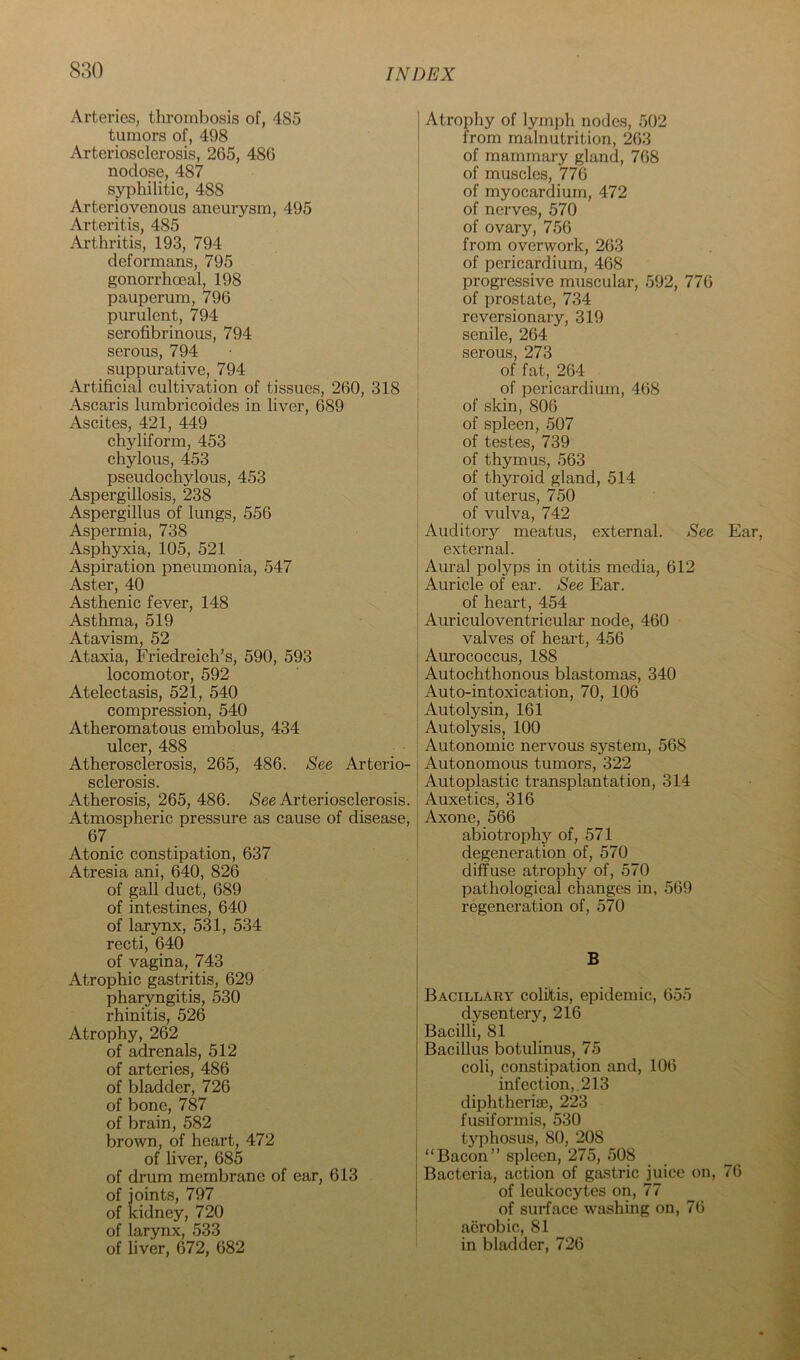 Arteries, thrombosis of, 485 tumors of, 498 Arteriosclerosis, 265, 486 nodose, 487 syphilitic, 488 Arteriovenous aneurysm, 495 Arteritis, 485 Arthritis, 193, 794 deformans, 795 gonorrhoeal, 198 pauperum, 796 purulent, 794 serofibrinous, 794 serous, 794 suppurative, 794 Artificial cultivation of tissues, 260, 318 Ascaris lumbricoides in liver, 689 Ascites, 421, 449 chyliform, 453 chylous, 453 pseudochylous, 453 Aspergillosis, 238 Aspergillus of lungs, 556 Aspermia, 738 Asphyxia, 105, 521 Aspiration pneumonia, 547 Aster, 40 Asthenic fever, 148 Asthma, 519 Atavism, 52 Ataxia, Friedreich’s, 590, 593 locomotor, 592 Atelectasis, 521, 540 compression, 540 Atheromatous embolus, 434 ulcer, 488 Atherosclerosis, 265, 486. See Arterio- sclerosis. Atherosis, 265,486. /See Arteriosclerosis. Atmospheric pressure as cause of disease, 67 Atonic constipation, 637 Atresia ani, 640, 826 of gall duct, 689 of intestines, 640 of larynx, 531, 534 recti, 640 of vagina, 743 Atrophic gastritis, 629 pharyngitis, 530 rhinitis, 526 Atrophy, 262 of adrenals, 512 of arteries, 486 of bladder, 726 of bone, 787 of brain, 582 brown, of heart, 472 of liver, 685 of drum membrane of ear, 613 of joints, 797 of kidney, 720 of larynx, 533 of liver, 672, 682 Atrophy of lymph nodes, 502 from malnutrition, 263 of mammary gland, 768 of muscles, 776 of myocardium, 472 of nerves, 570 of ovary, 756 from overwork, 263 of pericardium, 468 progressive muscular, 592, 776 of prostate, 734 reversionary, 319 senile, 264 serous, 273 of fat, 264 of pericardium, 468 of .skin, 806 of spleen, 507 of testes, 739 of thymus, 563 of thyroid gland, 514 of uterus, 750 of vulva, 742 Auditor}'' meatus, external. See external. Aural polyps in otitis media, 612 Auricle of ear. See Ear. of heart, 454 Auriculoventricular node, 460 valves of heart, 456 Aurococcus, 188 Autochthonous blastomas, 340 Auto-intoxication, 70, 106 Autolysin, 161 Autolysis, 100 Autonomic nervous system, 568 Autonomous tumors, 322 Autoplastic transplantation, 314 Auxetics, 316 Axone, 566 abiotrophy of, 571 degeneration of, 570 diffuse atrophy of, 570 pathological changes in, 569 regeneration of, 570 B Bacillary coliltis, epidemic, 655 dysentery, 216 Bacilli, 81 Bacillus botulinus, 75 coli, constipation and, 106 infection,. 213 diphtheria3, 223 fusiformis, 530 typhosus, 80, 208 “Bacon” spleen, 275, 508 Bacteria, action of ga.stric juice on, of leukocytes on, 77 of surface washing on, 76 aerobic, 81 in bladder, 726 Ear, 76