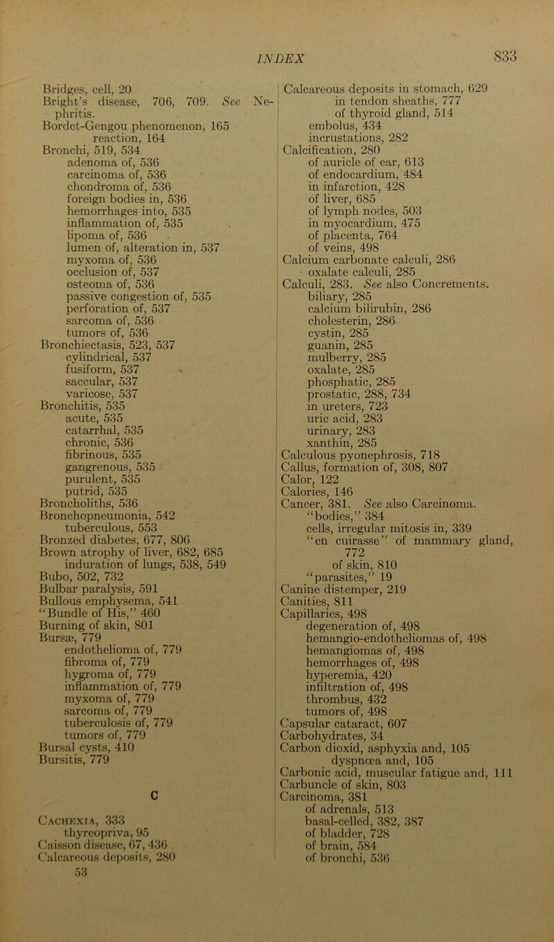 Bridges, cell, 20 Bright’s disease, 706, 709. See phritis. Bordet-Gengou phenomenon, 165 reaction, 164 Bronchi, 519, 534 adenoma of, 536 carcinoma of, 536 chondroma of, 536 foreign bodies in, 536 hemorrhages into, 535 inflammation of, 535 lipoma of, 536 lumen of, alteration in, 537 myxoma of, 536 occlusion of, 537 osteoma of, 536 passive congestion of, 535 perforation of, 537 sarcoma of, 536 tumors of, 536 Bronchiectasis, 523, 537 cylindrical, 537 fusiform, 537 saccular, 537 varicose, 537 Bronchitis, 535 acute, 535 catarrhal, 535 chi-onic, 536 fibrinous, 535 gangrenous, 535 purulent, 535 putrid, 535 Broncholiths, 536 Bronchopneumonia, 542 tuberculous, 553 Bronzed diabetes, 677, 806 Brown atrophy of liver, 682, 685 induration of lungs, 538, 549 Bubo, 502, 732 Bulbar paralysis, 591 Bullous emphysema, 541 “Bundle of His,” 460 Burning of skin, 801 Bursae, 779 endothelioma of, 779 fibroma of, 779 hygroma of, 779 inflammation of, 779 myxoma of, 779 sarcoma of, 779 tuberculosis of, 779 tumors of, 779 Bursal cysts, 410 Bursitis, 779 C Cachexia, 333 thyreopriva, 95 Caisson disease, 67, 436 Calcareous deposits, 280 53 I Calcareous deposits in stomach, 629 Ne- i in tendon sheaths, 777 I of thyroid gland, 514 ! embolus, 434 I incrustations, 282 ! Calcification, 280 I of auricle of ear, 613 } of endocardium, 484 in infarction, 428 of liver, 685 of lymph nodes, 503 in myocardium, 475 of placenta, 764 I of veins, 498 I Calcium carbonate calculi, 286 oxalate calculi, 285 Calculi, 283. See also Concrements, biliary, 285 calcium bilirubin, 286 cholesterin, 286 cystin, 285 guanin, 285 mulberry, 285 oxalate, 285 phosphatic, 285 I prostatic, 288, 734 in ureters, 723 i uric acid, 283 urinary, 283 xanthin, 285 Calculous pyonephi'osis, 718 Callus, formation of, 308, 807 Calor, 122 Calories, 146 Cancer, 381. See also Carcinoma, “bodies,” 384 cells, irregular mitosis in, 339 “en cuirasse” of mammary gland, 772 of skin, 810 “parasites,” 19 Canine distemper, 219 Canities, 811 Capillaries, 498 degeneration of, 498 hemangio-endotheliomas of, 498 hemangiomas of, 498 hemorrhages of, 498 hyperemia, 420 infiltration of, 498 thrombus, 432 tumors of, 498 Capsular cataract, 607 Carbohydrates, 34 Carbon dioxid, asphyxia and, 105 dyspnoea and, 105 Carbonic acid, muscular fatigue and. 111 Carbuncle of skin, 803 Carcinoma, 381 of adrenals, 513 basal-celled, 382, 387 of bladder, 728 of brain, 584 of bronchi, 536