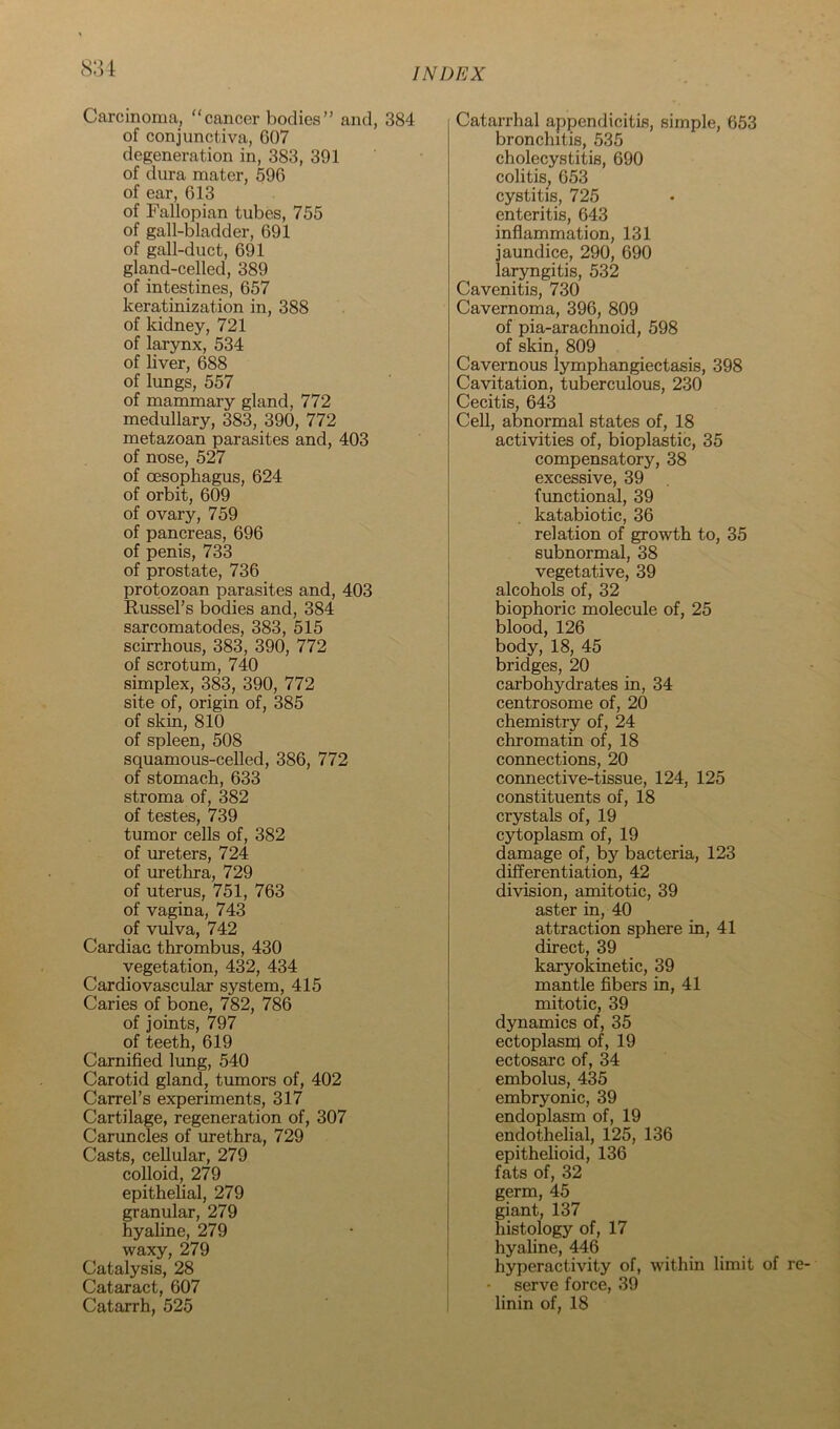 8:u Carcinoma, “cancer bodies” and, 384 of conjunctiva, G07 degeneration in, 383, 391 of dura mater, 596 of ear, 613 of Fallopian tubes, 755 of gall-bladder, 691 of gall-duct, 691 gland-celled, 389 of intestines, 657 keratinization in, 388 of kidney, 721 of larynx, 534 of liver, 688 of lungs, 557 of mammary gland, 772 medullary, 383, 390, 772 metazoan parasites and, 403 of nose, 527 of oesophagus, 624 of orbit, 609 of ovary, 759 of pancreas, 696 of penis, 733 of prostate, 736 protozoan parasites and, 403 Russel’s bodies and, 384 sarcomatodes, 383, 515 scirrhous, 383, 390, 772 of scrotum, 740 simplex, 383, 390, 772 site of, origin of, 385 of skin, 810 of spleen, 508 squamous-celled, 386, 772 of stomach, 633 stroma of, 382 of testes, 739 tumor cells of, 382 of ureters, 724 of urethra, 729 of uterus, 751, 763 of vagina, 743 of vulva, 742 Cardiac thrombus, 430 vegetation, 432, 434 Cardiovascular system, 415 Caries of bone, 782, 786 of joints, 797 of teeth, 619 Carnified lung, 540 Carotid gland, tumors of, 402 Carrel’s experiments, 317 Cartilage, regeneration of, 307 Caruncles of luethra, 729 Casts, cellular, 279 colloid, 279 epithelial, 279 granular, 279 hyaline, 279 waxy, 279 Catalysis, 28 Cataract, 607 Catarrh, 525 Catarrhal appendicitis, simple, 653 bronchitis, 535 cholecystitis, 690 colitis, 653 cystitis, 725 enteritis, 643 inflammation, 131 jaundice, 290, 690 larjmgitis, 532 Cavenitis, 730 Cavernoma, 396, 809 of pia-arachuoid, 598 of skin, 809 Cavernous lymphangiectasia, 398 Cavitation, tuberculous, 230 Cecitis, 643 Cell, abnormal states of, 18 activities of, bioplastic, 35 compensatory, 38 excessive, 39 functional, 39 katabiotic, 36 relation of growth to, 35 subnormal, 38 vegetative, 39 alcohols of, 32 biophoric molecule of, 25 blood, 126 body, 18, 45 bridges, 20 carbohydrates in, 34 centrosome of, 20 chemistry of, 24 chromatin of, 18 connections, 20 connective-tissue, 124, 125 constituents of, 18 crystals of, 19 cytoplasm of, 19 damage of, by bacteria, 123 differentiation, 42 division, amitotic, 39 aster in, 40 attraction sphere in, 41 direct, 39 karyokinetic, 39 mantle fibers in, 41 mitotic, 39 dynamics of, 35 ectoplasifi of, 19 ectosarc of, 34 embolus, 435 embryonic, 39 endoplasm of, 19 endothelial, 125, 136 epithelioid, 136 fats of, 32 germ, 45 giant, 137 histology of, 17 hyaline, 446 hyperactivity of, within limit of serve force, 39 linin of, 18