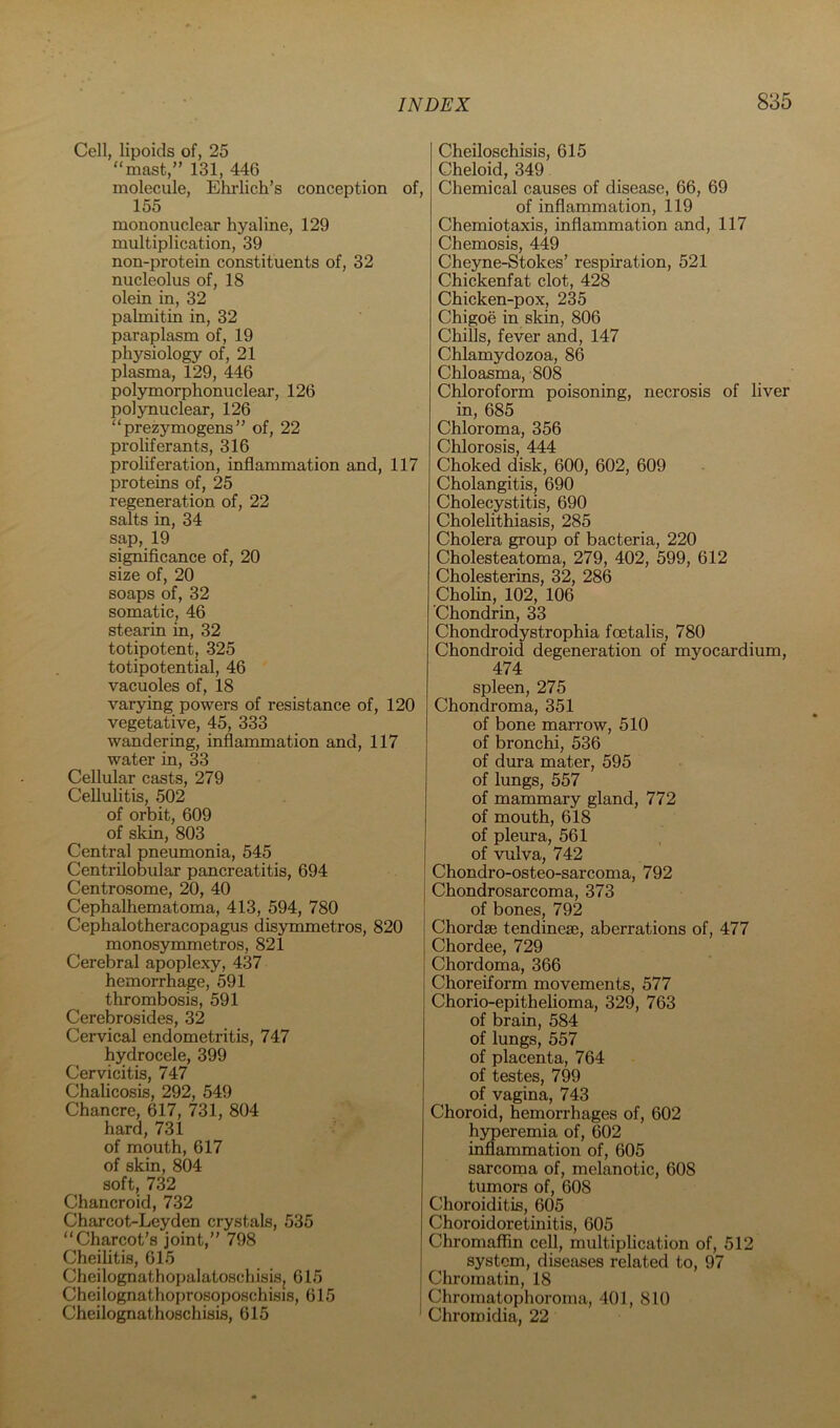 Cell, lipoids of, 25 “mast,” 131, 446 molecule, Ehrlich’s conception of, 155 mononuclear hyaline, 129 multiplication, 39 non-protein constituents of, 32 nucleolus of, 18 olein in, 32 palmitin in, 32 paraplasm of, 19 physiology of, 21 plasma, 129, 446 polymorphonuclear, 126 polynuclear, 126 “prezymogens” of, 22 proliferants, 316 proliferation, inflammation and, 117 proteins of, 25 regeneration of, 22 salts in, 34 sap, 19 significance of, 20 size of, 20 soaps of, 32 somatic, 46 stearin in, 32 totipotent, 325 totipotential, 46 vacuoles of, 18 varying powers of resistance of, 120 vegetative, 45, 333 wandering, inflammation and, 117 water in, 33 Cellular casts, 279 Cellulitis, 502 of orbit, 609 of skin, 803 Central pneumonia, 545 Centrilobular pancreatitis, 694 Centrosome, 20, 40 Cephalhematoma, 413, 594, 780 Cephalotheracopagus disymmetros, 820 monosymmetros, 821 Cerebral apoplexy, 437 hemorrhage, 591 thrombosis, 591 Cerebrosides, 32 Cervical endometritis, 747 hydrocele, 399 Cervicitis, 747 Chalicosis, 292, 549 Chancre, 617, 731, 804 hard, 731 of mouth, 617 of skin, 804 soft, 732 Chancroid, 732 Charcot-Leyden crystals, 535 “Charcot’s joint,” 798 Cheilitis, 615 Cheilognathopalatoschisisj 615 Cheilognathoprosoposchisis, 615 Cheilognathoschisis, 615 Cheiloschisis, 615 Cheloid, 349 Chemical causes of disease, 66, 69 of inflammation, 119 Chemiotaxis, inflammation and, 117 Chemosis, 449 Cheyne-Stokes’ respiration, 521 Chickenfat clot, 428 Chicken-pox, 235 Chigoe in skin, 806 Chills, fever and, 147 Chlamydozoa, 86 Chloasma, 808 Chloroform poisoning, necrosis of liver in, 685 Chloroma, 356 Chlorosis, 444 Choked disk, 600, 602, 609 Cholangitis, 690 Cholecystitis, 690 Cholelithiasis, 285 Cholera group of bacteria, 220 Cholesteatoma, 279, 402, 599, 612 Cholesterins, 32, 286 Cholin, 102, 106 Chondrin, 33 Chondrodystrophia foetalis, 780 Chondroid degeneration of myocardium, 474 spleen, 275 Chondroma, 351 of bone marrow, 510 of bronchi, 536 of dura mater, 595 of lungs, 557 of mammary gland, 772 of mouth, 618 of pleura, 561 of vulva, 742 Chondro-osteo-sarcoma, 792 Chondrosarcoma, 373 of bones, 792 Chordse tendinese, aberrations of, 477 Chordee, 729 Chordoma, 366 Choreiform movements, 577 Chorio-epithelioma, 329, 763 of brain, 584 of lungs, 557 of placenta, 764 of testes, 799 of vagina, 743 Choroid, haemorrhages of, 602 hjmeremia of, 602 inflammation of, 605 sarcoma of, melanotic, 608 tumors of, 608 Choroiditis, 605 Choroidoretinitis, 605 Chromaffin cell, multiplication of, 512 system, diseases related to, 97 Chromatin, 18 Chromatophoroma, 401, 810 Chromidia, 22