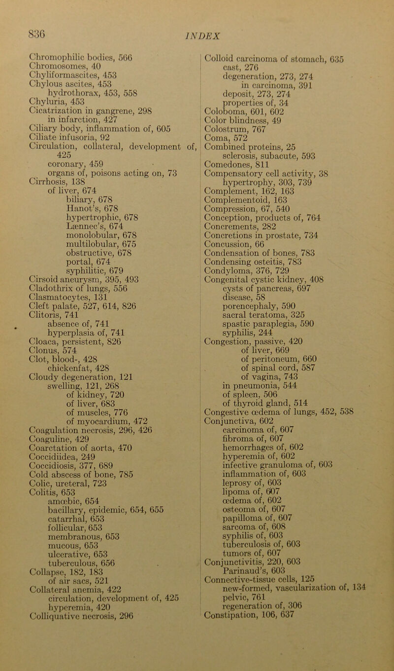Chromophilic bodies, 566 Chromosomes, 40 Chyliformascites, 453 Chylous ascites, 453 hydrothorax, 453, 558 Chyluria, 453 Cicatrization in gangrene, 298 in infarction, 427 Ciliary body, inflammation of, 605 Ciliate infusoria, 92 Circulation, collateral, development of, 425 coronary, 459 organs of, poisons acting on, 73 Cirrhosis, 138 of liver, 674 biliary, 678 Hanot’s, 678 hypertrophic, 678 Laennec’s, 674 monolobular, 678 multilobular, 675 obstructive, 678 portal, 674 syphilitic, 679 Cirsoid aneurysm, 395, 493 Cladothrix of lungs, 556 Clasmatocytes, 131 Cleft palate, 527, 614, 826 Clitoris, 741 absence of, 741 hyperplasia of, 741 Cloaca, persistent, 826 Clonus, 574 Clot, blood-, 428 chickenfat, 428 Cloudy degeneration, 121 swelling, 121, 268 of kidney, 720 of liver, 683 of muscles, 776 of myocardium, 472 Coagulation necrosis, 296, 426 Coaguhne, 429 Coarctation of aorta, 470 Coccidiidea, 249 Coccidiosis, 377, 689 Cold abscess of bone, 785 Colic, ureteral, 723 Colitis, 653 amoebic, 654 bacillary, epidemic, 654, 655 catarrhal, 653 follicular, 653 membranous, 653 mucous, 653 ulcerative, 653 tuberculous, 656 Collapse, 182, 183 of air sacs, 521 Collateral anemia, 422 circulation, development of, 425 hyperemia, 420 Colliquative necrosis, 296 Colloid carcinoma of stomach, 635 cast, 276 degeneration, 273, 274 in carcinoma, 391 deposit, 273, 274 properties of, 34 Coloboma, 601, 602 Color blindness, 49 Colostrum, 767 Coma, 572 Combined proteins, 25 sclerosis, subacute, 593 Comedones, 811 Compensatory cell activity, 38 h3pertrophy, 303, 739 Complement, 162, 163 Complementoid, 163 Compression, 67, 540 Conception, products of, 764 Concrements, 282 Concretions in prostate, 734 Concussion, 66 Condensation of bones, 783 Condensing osteitis, 783 Condyloma, 376, 729 Congenital cystic kidney, 408 cysts of pancreas, 697 disease, 58 porencephaly, 590 sacral teratoma, 325 spastic paraplegia, 590 syphihs, 244 Congestion, passive, 420 of hver, 669 of peritoneum, 660 of spinal cord, 587 of vagina, 743 in pneumonia, 544 of spleen, 506 of thyroid gland, 514 Congestive oedema of lungs, 452, 538 Conjunctiva, 602 carcinoma of, 607 fibroma of, 607 hemorrhages of, 602 hyperemia of, 602 infective granuloma of, 603 inflammation of, 603 leprosy of, 603 lipoma of, 607 oedema of, 602 osteoma of, 607 papilloma of, 607 sarcoma of, 608 syphilis of, 603 tuberculosis of, 603 tumors of, 607 Conjunctivitis, 220, 603 Parinaud’s, 603 Connective-tissue cells, 125 new-formed, vascularization of, 134 pelvic, 761 regeneration of, 306 Constipation, 106, 637