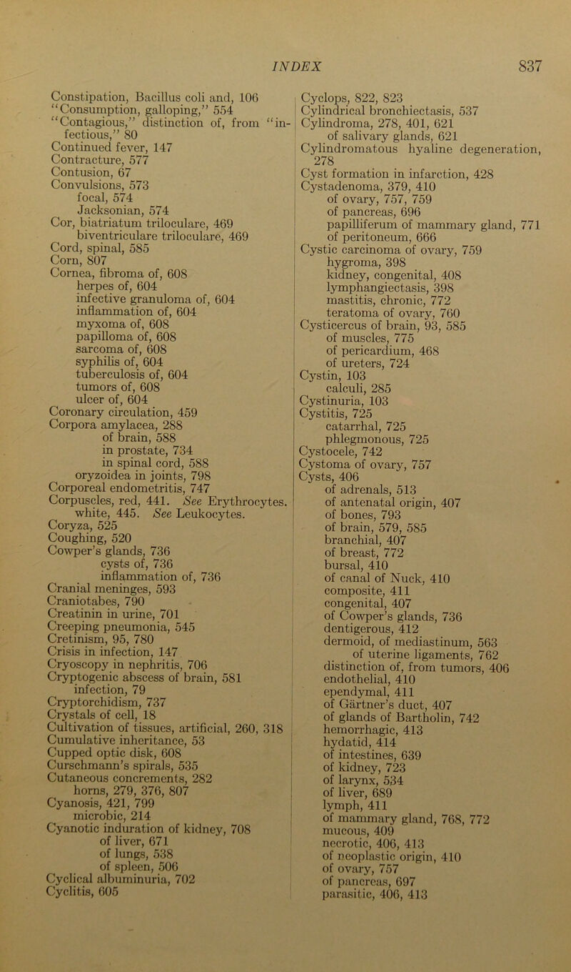 Constipation, Bacillus coli and, 106 “Consumption, galloping,” 554 “Contagious,” distinction of, from “in- fectious,” 80 Continued fever, 147 Contractm-e, 577 Contusion, 67 Convulsions, 573 focal, 574 Jacksonian, 574 Cor, biatriatum triloculare, 469 biventriculare triloculare, 469 Cord, spinal, 585 Corn, 807 Cornea, fibroma of, 608 herpes of, 604 infective granuloma of, 604 inflammation of, 604 myxoma of, 608 papilloma of, 608 sarcoma of, 608 S3T)hilis of, 604 tuberculosis of, 604 tumors of, 608 ulcer of, 604 Coronary circulation, 459 Corpora amylacea, 288 of brain, 588 in prostate, 734 in spinal cord, 588 oryzoidea in joints, 798 Corporeal endometritis, 747 Corpuscles, red, 441, Eee Erythrocytes. white, 445. Eee Leukocytes. Coryza, 525 Coughing, 520 Cowper’s glands, 736 cysts of, 736 inflammation of, 736 Cranial meninges, 593 Craniotabes, 790 Creatinin in urine, 701 Creeping pneumonia, 545 Cretinism, 95, 780 Crisis in infection, 147 Cryoscopy in nephritis, 706 Cryptogenic abscess of brain, 581 infection, 79 Cryptorchidism, 737 Crystals of cell, 18 Cultivation of tissues, artificial, 260, 318 Cumulative inheritance, 53 Cupped optic disk, 608 Curschmann’s spirals, 535 Cutaneous concrements, 282 horns, 279, 376, 807 Cyanosis, 421, 799 microbic, 214 Cyanotic induration of kidney, 708 of liver, 671 of lungs, 538 of spleen, 506 Cyclical albuminuria, 702 Cyclitis, 605 Cyclops, 822, 823 Cylindrical bronchiectasis, 537 CyUndroma, 278, 401, 621 of salivary glands, 621 Cylindromatous hyaline degeneration, 278 Cyst formation in infarction, 428 Cystadenoma, 379, 410 of ovary, 757, 759 of pancreas, 696 papilliferum of mammary gland, 771 of peritoneum, 666 Cystic carcinoma of ovary, 759 hygroma, 398 kidney, congenital, 408 lymphangiectasis, 398 mastitis, chronic, 772 teratoma of ovary, 760 Cysticercus of brain, 93, 585 of muscles, 775 of pericardium, 468 of ureters, 724 Cystin, 103 calculi, 285 Cystinuria, 103 Cystitis, 725 catarrhal, 725 phlegmonous, 725 Cystocele, 742 Cystoma of ovary, 757 Cysts, 406 of adrenals, 513 of antenatal origin, 407 of bones, 793 of brain, 579, 585 branchial, 407 of breast, 772 bursal, 410 of canal of Nuck, 410 composite, 411 congenital, 407 of Cowper’s glands, 736 dentigerous, 412 dermoid, of mediastinum, 563 of uterine ligaments, 762 distinction of, from tumors, 406 endothelial, 410 ependymal, 411 of Gartner’s duct, 407 of glands of Bartholin, 742 hemorrhagic, 413 hydatid, 414 of intestines, 639 of kidney, 723 of larynx, 534 of liver, 689 lymph, 411 of mammary gland, 768, 772 mucous, 409 necrotic, 406, 413 of neoplastic origin, 410 of ovary, 757 of pancreas, 697 parasitic, 406, 413
