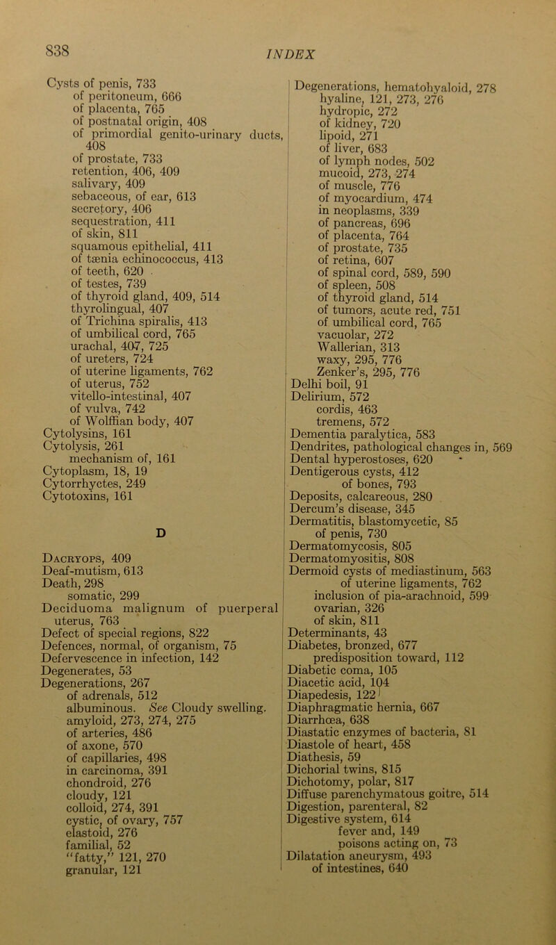 Cysts of penis, 733 of peritoneum, 666 of placenta, 765 of postnatal origin, 408 of primordial genito-urinary ducts, 408 of prostate, 733 retention, 406, 409 salivary, 409 sebaceous, of ear, 613 secretory, 406 sequestration, 411 of skin, 811 squamous epithelial, 411 of tsenia echinococcus, 413 of teeth, 620 of testes. 739 of thyroid gland, 409, 514 thyrohngual, 407 of Trichina spiralis, 413 of umbilical cord, 765 urachal, 407, 725 of ureters, 724 of uterine hgaments, 762 of uterus, 752 vitello-intestinal, 407 of vulva, 742 of Wolffian body, 407 Cytolysins, 161 Cytolysis, 261 mechanism of, 161 Cytoplasm, 18, 19 Cytorrhyctes, 249 Cytotoxins, 161 D Dacbtops, 409 Deaf-mutism, 613 Death, 298 somatic, 299 Deciduoma malignum of puerperal uterus, 763 Defect of special regions, 822 Defences, normal, of organism, 75 Defervescence in infection, 142 Degenerates, 53 Degenerations, 267 of adrenals, 512 albuminous. See Cloudy swelling, amyloid, 273, 274, 275 of arteries, 486 of axone, 570 of capillaries, 498 in carcinoma, 391 chondroid, 276 cloudy, 121 colloid, 274, 391 cysticj of ovary, 757 elastoid, 276 familial, 52 “fatty, 121, 270 granular, 121 Degenerations, hematohyaloid, 278 hyaline, 121, 273, 276 hydropic, 272 of kidney, 720 lipoid, 271 of liver, 683 of lymph nodes, 502 mucoid, 273, 274 of muscle, 776 of myocardium, 474 in neoplasms, 339 of pancreas, 696 of placenta, 764 of prostate, 735 of retina, 607 of spinal cord, 589, 590 of spleen, 508 of thyroid gland, 514 of tumors, acute red, 751 of umbilical cord, 765 vacuolar, 272 Wallerian, 313 waxy, 295, 776 Zenker’s, 295, 776 Delhi boil, 91 Delirium, 572 cordis, 463 tremens, 572 Dementia paralytica, 583 Dendidtes, pathological changes in, 569 Dental hyperostoses, 620 Dentigerous cysts, 412 of bones, 793 Deposits, calcareous, 280 Dercum’s disease, 345 Dermatitis, blastomycetic, 85 of penis, 730 Dermatomycosis, 805 Dermatomyositis, 808 Dermoid cysts of mediastinum, 563 of uterine ligaments, 762 inclusion of pia-arachnoid, 599 ovarian, 326 of skin, 811 Determinants, 43 Diabetes, bronzed, 677 predisposition toward, 112 Diabetic coma, 105 Diacetic acid, 104 Diapedesis, 122* Diaphragmatic hernia, 667 Diarrhoea, 638 Diastatic enzymes of bacteria, 81 Diastole of heart, 458 Diathesis, 59 Dichorial twins, 815 Dichotomy, polar, 817 Diffuse parenchymatous goitre, 514 Digestion, parenteral, 82 Digestive system, 614 fever and, 149 poisons acting on, 73 Dilatation aneurysm, 493 of intestines, 640