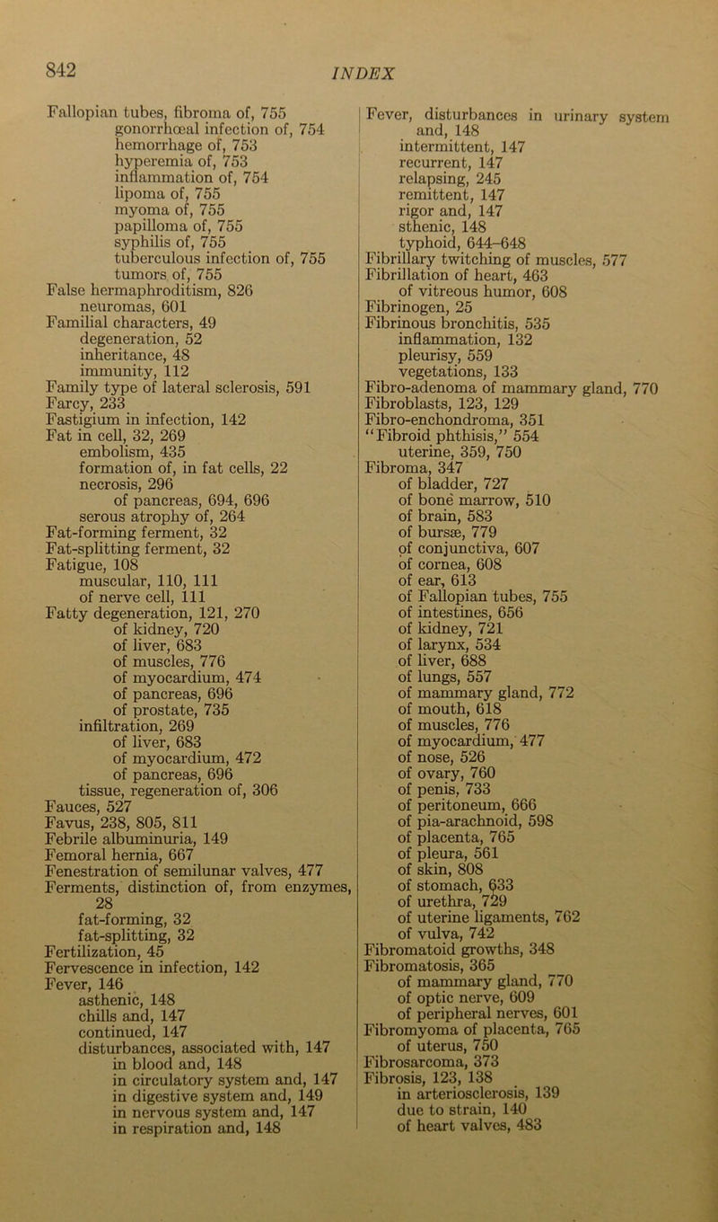 Fallopian tubes, fibroma of, 755 gonorrhoeal infection of, 754 hemorrhage of, 753 hyperemia of, 753 inflammation of, 754 lipoma of, 755 myoma of, 755 papilloma of, 755 syphilis of, 755 tuberculous infection of, 755 tumors of, 755 False hermaphroditism, 826 neuromas, 601 Familial characters, 49 degeneration, 52 inheritance, 48 immunity, 112 Family type of lateral sclerosis, 591 Farcy, 233 Fastigium in infection, 142 Fat in cell, 32, 269 embolism, 435 formation of, in fat cells, 22 necrosis, 296 of pancreas, 694, 696 serous atrophy of, 264 Fat-forming ferment, 32 Fat-splitting ferment, 32 Fatigue, 108 muscular, 110, 111 of nerve cell. 111 Fatty degeneration, 121, 270 of kidney, 720 of liver, 683 of muscles, 776 of myocardium, 474 of pancreas, 696 of prostate, 735 infiltration, 269 of liver, 683 of myocardium, 472 of pancreas, 696 tissue, regeneration of, 306 Fauces, 527 Favus, 238, 805, 811 Febrile albuminuria, 149 Femoral hernia, 667 Fenestration of semilunar valves, 477 Ferments, distinction of, from enzymes, 28 fat-forming, 32 fat-splitting, 32 Fertilization, 45 Fervescence in infection, 142 Fever, 146 _ asthenic, 148 chills and, 147 continued, 147 disturbances, associated with, 147 in blood and, 148 in circulatory system and, 147 in digestive system and, 149 in nervous system and, 147 in respiration and, 148 Fever, disturbances in urinary system and, 148 intermittent, 147 recurrent, 147 relapsing, 245 remittent, 147 rigor and, 147 sthenic, 148 typhoid, 644-648 Fibrillary twitching of muscles, 577 Fibrillation of heart, 463 of vitreous humor, 608 Fibrinogen, 25 Fibrinous bronchitis, 535 inflarnmation, 132 pleurisy, 559 vegetations, 133 Fibro-adenoma of mammary gland, 770 Fibroblasts, 123, 129 Fibro-enchondroma, 351 “Fibroid phthisis,” 554 uterine, 359, 750 Fibroma, 347 of bladder, 727 of bone marrow, 510 of brain, 583 of bursae, 779 of conjunctiva, 607 of cornea, 608 of ear, 613 of Fallopian tubes, 755 of intestines, 656 of kidney, 721 of larynx, 534 of liver, 688 of lungs, 557 of mammary gland, 772 of mouth, 618 of muscles, 776 of myocardium, 477 of nose, 526 of ovary, 760 of penis, 733 of peritoneum, 666 of pia-arachnoid, 598 of placenta, 765 of pleura, 561 of skin, 808 of stomach, 633 of urethra, 729 of uterine ligaments, 762 of vulva, 742 Fibromatoid growths, 348 Fibromatosis, 365 of mammary gland, 770 of optic nerve, 609 of peripheral nerves, 601 Fibromyoma of placenta, 765 of uterus, 750 Fibrosarcoma, 373 Fibrosis, 123, 138 in arteriosclerosis, 139 due to strain, 140 of heart valves, 483