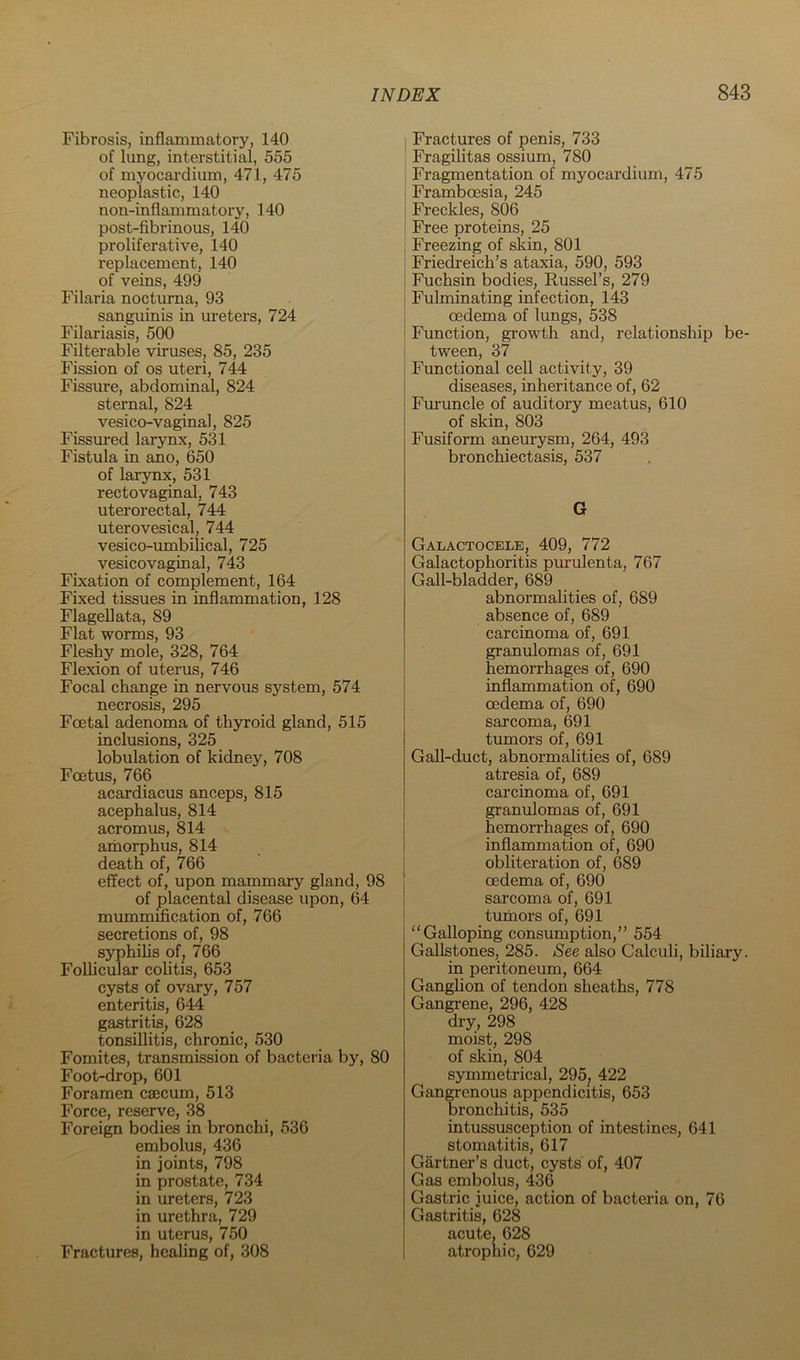 Fibrosis, inflammatory, 140 of lung, interstitial, 555 of myocardium, 471, 475 neoplastic, 140 non-inflammatory, 140 post-fibrinous, 140 proliferative, 140 replacement, 140 of veins, 499 Filaria nocturna, 93 sanguinis in ureters, 724 Filariasis, 500 Filterable viruses, 85, 235 Fission of os uteri, 744 Fissure, abdominal, 824 sternal, 824 vesico-vaginal, 825 Fissured larynx, 531 Fistula in ano, 650 of larjoix, 531 rectovaginal, 743 uterorectal, 744 uterovesical, 744 vesico-umbilical, 725 vesicovagmal, 743 Fixation of complement, 164 Fixed tissues in inflammation, 128 Flagellata, 89 Flat worms, 93 Fleshy mole, 328, 764 Flexion of uterus, 746 Focal change in nervous system, 574 necrosis, 295 Foetal adenoma of thyroid gland, 515 inclusions, 325 lobulation of kidney, 708 Foetus, 766 acardiacus anceps, 815 acephalus, 814 acromus, 814 ahaorphus, 814 death of, 766 effect of, upon mammary gland, 98 of placental disease upon, 64 mummification of, 766 secretions of, 98 syphiUs of^ 766 Follicular colitis, 653 cysts of ovary, 757 enteritis, 644 gastritis, 628 tonsillitis, chronic, 530 Fomites, transmission of bacteria by, 80 Foot-drop, 601 Foramen csecum, 513 Force, reserve, 38 Foreign bodies in bronchi, 536 embolus, 436 in joints, 798 in prostate, 734 in ureters, 723 in urethra, 729 in uterus, 750 Fractures, healing of, 308 I Fractures of penis, 733 I Fragilitas ossium, 780 j Fragmentation of myocardium, 475 Framboesia, 245 Freckles, 806 Free proteins, 25 Freezing of skin, 801 Friedreich’s ataxia, 590, 593 Fuchsin bodies, Russel’s, 279 Fulminating infection, 143 oedema of lungs, 538 Function, growth and, relationship be- tween, 37 Functional cell activity, 39 diseases, inheritance of, 62 Furuncle of auditory meatus, 610 of skin, 803 Fusiform aneurysm, 264, 493 bronchiectasis, 537 G Galactocele, 409, 772 Galactophoritis purulenta, 767 Gall-bladder, 689 abnormalities of, 689 absence of, 689 carcinoma of, 691 granulomas of, 691 hemorrhages of, 690 inflammation of, 690 oedema of, 690 sarcoma, 691 tumors of, 691 Gall-duct, abnormalities of, 689 atresia of, 689 carcinoma of, 691 granulomas of, 691 hemorrhages of, 690 inflammation of, 690 obliteration of, 689 oedema of, 690 sarcoma of, 691 tumors of, 691 “Galloping consumption,” 554 Gallstones, 285. See also Calculi, biliary. in peritoneum, 664 Ganglion of tendon sheaths, 778 Gangrene, 296, 428 dry, 298 moist, 298 of skin, 804 symmetrical, 295^ 422 Gangrenous appendicitis, 653 bronchitis, 535 intussusception of intestines, 641 stomatitis, 617 Gartner’s duct, cysts of, 407 Gas embolus, 436 Gastric juice, action of bacteria on, 76 Gastritis, 628 acute, 628 atrophic, 629