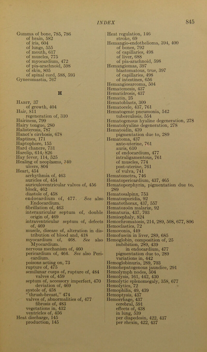 Gumma of bone, 785, 786 of brain, 582 of iris, 604 of lungs, 555 of mouth, 617 of muscles, 775 of myocardium, 472 of pia-arachnoid, 598 of skin, 805 of spinal cord, 588, 593 G3mecomastia, 767 H Habit, 37 of growth, 404 Hair, 811 regeneration of, 310 Hairiness, 799 Hairy tongue, 280 Halisteresis, 787 Hanot’s cirrhosis, 678 Hap tines, 171 Haptophore, 155 Hard chancre, 731 Harelip, 614,-826 Hay fever, 114, 525 I Healing of neoplasms, 340 ulcers, 804 Heart, 454 ; arrhythmia of, 463 am’icles of, 454 auriculoventricular valves of, 456 j block, 462 1 diastole of, 458 endocardium of, 477. See also Endocardium, fibrillation of, 463 interauricular septum of, double origin of, 469 intraventricular septum of, defects of, 469 muscle, disease of, alteration in dis- tribution of blood and, 418 myocardium of, 468. See also Myocardium. [ nervous mechanism of, 460 i pericardium of, 464. See also Peri- | cardium. j poisons acting on, 73 ! rupture of, 475 semilunar cusps of, rupture of, 484 i valves of, 459 septum of, accessory imperfect, 470 j deviation of, 469 I systole of, 458 1 “thrush-breast,” 474 valves of, abnormalities of, 477 fibrosis of, 483 ; vegetations in, 432 ! ventricles of, 456 Heat discharge, 145 production, 145 Heat regulation, 146 stroke, 69 Hemangio-endothelioma, 394, 400 of bones, 792 of capillaries, 498 of liver, 688 of pia-arachnoid, 598 Hemangiomas, 397 blastomatous, true, 397 of capillaries, 498 of intestines, 656 Hemangiosarcoma, 504 Hematemesis, 437 Hematidrosis, 437 Hematin, 25 Hematoblasts, 309 Hematocele, 437, 761 Hematogenic pneumonia, 542 tuberculosis, 554 Hematogenous hyaline degeneration, 278 Hematohyaline degeneration, 278 Hematoidin, 439 pigmentation due to, 289 Hematoma, 437 ante-uterine, 761 auris, 610 of endocardium, 477 intraligamentous, 761 of muscles, 774 post-uterine, 761 of vulva, 741 Hematometra, 746 Hematopericardium, 437, 465 Hematoporphyrin, pigmentation due to, 289 Hematosalpinx, 753 Hematosporidia, 92 Hematothorax, 437, 557 Hematozoon malarise, 92 Hematuria, 437, 703 Hemicephaly, 824 Hemochromatosis, 214, 289, 508, 677, 806 Hemoclastics, 72 Hemoconia, 449 Hemofuscin in liver, 289, 685 Hemoglobin, composition of, 25 imbibition, 289, 439 in endocardium, 477 pigmentation due to, 289 variations in, 442 Hemoglobinuria, 289, 703 Hemohepatogenous jaundice, 291 Hemolymph nodes, 504 Hemolysis, 161, 442, 430 Hemolytic splenomegaly, 358, 677 Hemolytics, 72 Hemophilia, 49, 439 Hemoptysis, 437 Hemorrhage, 437 cerebral, 591 effects of, 438 in lung, 539 per diapedesin, 422, 437 per rhexin, 422, 437