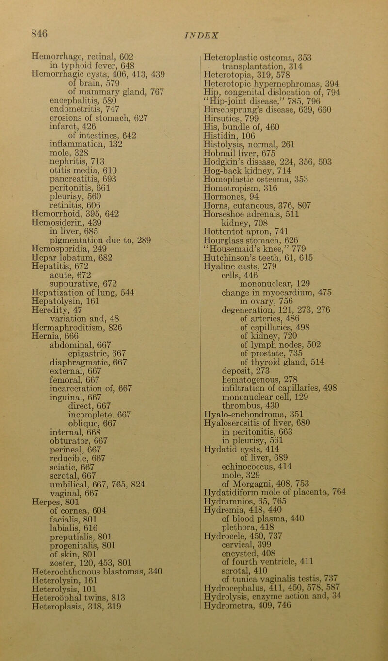 Hemorrhage, retinal, 602 in typhoid fever, 648 Hemorrhagic cysts, 406, 413, 439 of brain, 579 of mammary gland, 767 encephalitis, 580 endometritis, 747 erosions of stomach, 627 infarct, 426 of intestines, 642 inflammation, 132 mole, 328 nephritis, 713 otitis media, 610 pancreatitis, 693 peritonitis, 661 pleurisy, 560 retinitis, 606 Hemorrhoid, 395, 642 Hemosiderin, 439 in liver, 685 pigmentation due to, 289 Hemosporidia, 249 Hepar lobatum, 682 Hepatitis, 672 acute, 672 suppurative, 672 Hepatization of lung, 544 Hepatolysin, 161 Heredity, 47 variation and, 48 Hermaphroditism, 826 Hernia, 666 abdominal, 667 epigastric, 667 diaphragmatic, 667 external, 667 femoral, 667 incarceration of, 667 inguinal, 667 direct, 667 incomplete, 667 oblique, 667 internal, 668 obturator, 667 perineal, 667 reducible, 667 sciatic, 667 scrotal, 667 umbilical, 667, 765, 824 vaginal, 667 Herpes, 801 of cornea, 604 facialis, 801 labialis, 616 preputialis, 801 progenitalis, 801 of skin, 801 zoster, 120, 453, 801 Heterochthonous blastemas, 340 Heterolysin, 161 Heterolysis, 101 Heteroophal twins, 813 Heteroplasia, 318, 319 Hetei'oplastic osteoma, 353 transplantation, 314 Heterotopia, 319, 578 t Heterotopic hypernepliromas, 394 , Hip, congenital dislocation of, 794 Hip-joint disease,” 785, 796 Hirschsprung’s disease, 639, 660 Hirsuties, 799 His, bundle of, 460 Histidin, 106 Histolysis, normal, 261 Hobnail liver, 675 Hodgkin’s disease, 224, 356, 503 Hog-back kidney, 714 Homoplastic osteoma, 353 Homotropism, 316 Hormones, 94 Horns, cutaneous, 376, 807 Horseshoe adrenals, 511 j kidney, 708 Hottentot apron, 741 Hourglass stomach, 626 Housemaid’s knee,” 779 Hutchinson’s teeth, 61, 615 Hyaline casts, 279 cells, 446 mononuclear, 129 change in myocardium, 475 in ovary, 756 degeneration, 121, 273, 276 of arteries, 486 of capillaries, 498 of kidney, 720 of lymph nodes, 502 of prostate, 735 of thyroid gland, 514 deposit, 273 hematogenous, 278 infiltration of capillaries, 498 mononuclear cell, 129 thrombus, 430 Hyalo-enchondroma, 351 Hyaloserositis of liver, 680 I in peritonitis, 663 i in pleurisy, 561 Hydatid cysts, 414 of liver, 689 echinococcus, 414 mole, 329 of Moi’gagiii, 408, 753 Hydatidiform mole of placenta, 764 Hydramnios, 65, 765 Hydremia, 418, 440 of blood plasma, 440 plethora, 418 ’ Hydrocele, 450, 737 j cervical, 399 encysted, 408 of fourth ventricle, 411 scrotal, 410 of tunica vaginalis testis, 737 Hydrocephalus, 411, 450, 578, 587 Hydrolysis, enzyme action and, 34 Hydrometra, 409, 746