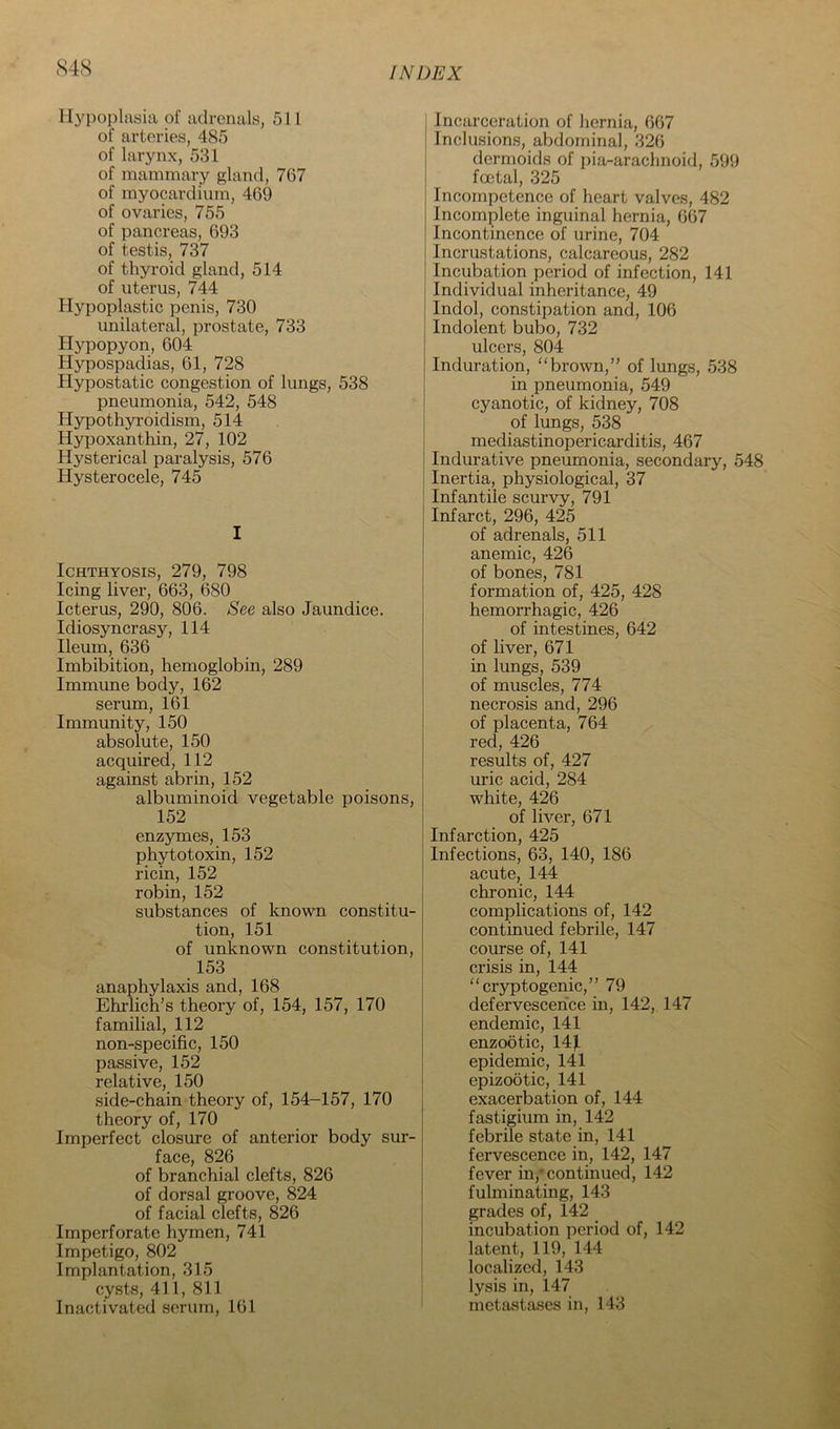 IIyi)oplnsia of adrenals, 511 of arteries, 485 of larynx, 531 of mammary gland, 767 of myocardium, 469 of ovaries, 755 of pancreas, 693 of testis, 737 of thyroid gland, 514 of uterus, 744 Hypoplastic penis, 730 unilateral, prostate, 733 Hypopyon, 604 Hypospadias, 61, 728 Hypostatic congestion of lungs, 538 pneumonia, 542, 548 Hypothyroidism, 514 Hypoxanthin, 27, 102 Hysterical paralysis, 576 Hysterocele, 745 I Ichthyosis, 279, 798 Icing liver, 663, 680 Icterus, 290, 806. ^ee also Jaundice. Idiosyncrasy, 114 Ileum, 636 Imbibition, hemoglobin, 289 Immune body, 162 serum, 161 Immunity, 150 absolute, 150 acquired, 112 against abrin, 152 albuminoid vegetable poisons, 152 enzymes, 153 phytotoxin, 152 ricin, 152 robin, 152 substances of known constitu- tion, 151 of unknown constitution, 153 anaphylaxis and, 168 Ehi-lich’s theory of, 154, 157, 170 familial, 112 non-specific, 150 passive, 152 relative, 150 side-chain theory of, 154-157, 170 theory of, 170 Imperfect closure of anterior body sur- face, 826 of branchial clefts, 826 of dorsal groove, 824 of facial clefts, 826 Imperforate hymen, 741 Impetigo, 802 Implantation, 315 cysts, 411, 811 Inactivated serum, 161 Incarceration of hernia, 667 Inclusions, abdominal, 326 dermoids of pia-arachnoid, 599 foetal, 325 Incompetence of heart valves, 482 Incomplete inguinal hernia, 667 Incontinence of urine, 704 Incrustations, calcareous, 282 Incubation period of infection, 141 Individual inheritance, 49 Indol, constipation and, 106 Indolent bubo, 732 ulcers, 804 Induration, ''brown,” of lungs, 538 in pneumonia, 549 cyanotic, of kidney, 708 of lungs, 538 mediastinopericarditis, 467 Indurative pneumonia, secondary, 548 Inertia, physiological, 37 Infantile scurvy, 791 Infarct, 296, 425 of adrenals, 511 anemic, 426 of bones, 781 formation of, 425, 428 hemorrhagic, 426 of intestines, 642 of liver, 671 in lungs, 539 of muscles, 774 necrosis and, 296 of placenta, 764 red, 426 results of, 427 uric acid, 284 white, 426 of liver, 671 Infarction, 425 Infections, 63, 140, 186 acute, 144 chronic, 144 complications of, 142 continued febrile, 147 course of, 141 crisis in, 144 “cryptogenic,” 79 defervescence in, 142, 147 endemic, 141 enzootic, 14^ epidemic, 141 epizootic, 141 exacerbation of, 144 fastigium in, 142 febrile state in, 141 fervescence in, 142, 147 fever in,* continued, 142 fulminating, 143 grades of, 142 incubation period of, 142 latent, 119, 144 localized, 143 lysis in, 147 metastases in, 143