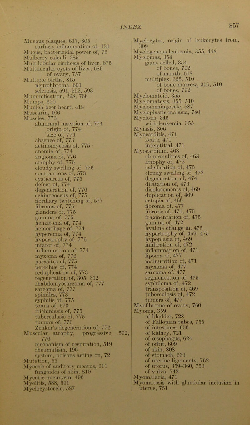 Mucous plaques, G17, 805 surface, inflammation of, 131 IMucus, bactericidal power of, 76 Mulberry calculi, 285 Multilobular cirrhosis of liver, 675 Multilocular cysts of liver, 689 of ovary, 757 Multiple births, 815 neurofibroma, 601 sclerosis, 591, 592, 593 Mummification, 298, 766 Mumps, 620 Munich beer heart, 418 Muscarin, 106 Muscles, 773 abnormal insertion of, 774 origin of, 774 size of, 774 absence of, 773 actinomycosis of, 775 anemia of, 774 angioma of, 776 atrophy of, 776 cloudy swelling of, 776 contractions of, 573 cysticercus of, 775 defect of, 774 degeneration of, 776 echinococcus of, 775 fibrillary twitching of, 577 fibroma of, 776 glanders of, 775 gumma of, 775 hematoma of, 774 hemorrhage of, 774 hyperemia of, 774 hypertrophy of, 776 infarct of, 774 inflammation of, 774 myxoma of, 776 parasites of, 775 petechise of, 774 reduplication of, 773 regeneration of, 305, 312 rhabdomyosarcoma of, 777 sarcoma of, 777 spindles, 773 syphilis of, 775 tonus of, 573 trichiniasis of, 775 tuberculosis of, 775 tumors of, 776 Zenker’s degeneration of, 776 Muscular atrophy, progressive, 592, 776 mechanism of respiration, 519 rheumatism, 196 system, poisons acting on, 72 Mutation, 53 Mycosis of auditory meatus, 611 fungoides of skin, 810 Mycotic aneurysm, 496 Myelitis, 588, 591 Myelocystocele, 587 Myelocytes, origin of leukocytes from, 309 Myelogenous leukemia, 355, 448 Myelomas, 354 giant-celled, 354 of bones, 792 of mouth, 618 multiplex, 355, 510 of bone marrow, 355, 510 of bones, 792 Myelomatoid, 355 Myelomatosis, 355, 510 Myelomeningocele, 587 Myeloplastic malacia, 780 Myelosis, 346 with leukemia, 355 Myiasis, 806 Myocarditis, 471 acute, 471 interstitial, 471 Myocardium, 468 abnormalities of, 468 atrophy of, 472 calcification of, 475 cloudy swelling of, 472 degeneration of, 474 dilatation of, 476 displacements of, 469 duplication of, 469 ectopia of, 469 fibroma of, 477 fibrosis of, 471, 475 fragmentation of, 475 gumma of, 472 hyaline change in, 475 hypertrophy of, 469, 475 hypoplasia of, 469 infiltration of, 472 inflammation of, 471 lipoma of, 477 malnutrition of, 471 myxoma of, 477 sarcoma of, 477 segmentation of, 475 syphiloma of, 472 transposition of, 469 tuberculosis of, 472 tumors of, 477 Myofibroma of ovary, 760 Myoma, 359 of bladder, 728 of Fallopian tubes, 755 of intestines, 656 of kidney, 721 of oesophagus, 624 of orbit, 609 of skin, 808 of stomach, 633 of uterine ligaments, 762 of uterus, 359-360, 750 of vulva, 742 Myomalacia, 471 Myomatosis with glandular inclusion in uterus, 751