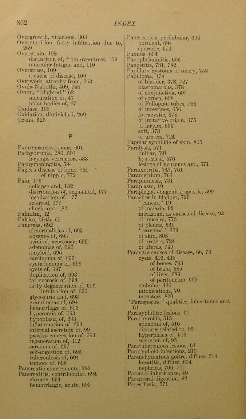 Overgrowth, vicarious, 303 Overnutrition, fatty infiltration due to, 209 Overstrain, 108 distinction of, from overstress, 109 muscular fatigue and, 110 Overstress, 109 a cause of disease, 109 Overwork, atrophy from, 263 Ovula Nabothi, 409, 748 Ovum, “blighted,” 62 matm-ation of, 47 polar bodies of, 47 Oxidase, 103 Oxidation, diminished, 269 Ozena, 526 P Pachydermatocele, 601 Pachydermia, 280, 501 laryngis verrucosa, 533 Pachymeningitis, 594 Paget’s disease of bone, 789 of nipple, 772 Pain, 176 collapse and, 182 distribution of, segmental, 177 localization of, 177 referred, 177 shock and, 182 Palmitin, 32 Palsies, birth, 65 Pancreas, 692 abnormalities of, 693 absence of, 693 acini of, accessory, 693 adenomas of, 696 amyloid, 696 carcinoma of, 696 cystadenoma of, 696 cysts of, 697 duplication of, 693 fat necrosis of, 694 fatty degeneration of, 696 infiltration of, 696 glycosuria and, 693 granulomas of, 694 hemorrhage of, 693 hyperemia of, 693 hypoplasia of, 693 inflammation of, 693 internal secretion of, 99 passive congestion of, 693 regeneration of, 312 sarcoma of, 697 self-digestion of, 695 tuberculosis of, 694 tumors of, 696 Pancreatic concrements, 282 Pancreatitis, centrilobular, 694 chronic, 694 hemorrhagic, acute, 693 Pancreatitis, perilobular, 694 purulent, 694 sporadic, 694 Pannus, 604 Panophthalmitis, 605 Panostitis, 781, 782 Papillary cystoma of ovary, 758 Papilloma, 374 of bladder, 378, 727 blastomatous, 378 of conjunctiva, 607 of cornea, 608 of Fallopian tubes, 755 of intestines, 656 intracystic, 378 of irritative origin, 375 of larynx, 533 soft, 378 of ureters, 724 Papular syphilide of skin, 805 Paralysis, 571 bulbar, 591 hysterical, 576 lesions of neurones and, 571 Parametritis, 747, 761 Parametrium, 761 Paraphimosis, 731 Paraplasm, 19 Paraplegia, congenital spastic, 590 Parasites in bladder, 726 “cancer,” 19 of malaria, 92 metazoan, as causes of disease, 93 of muscles, 775 of pleurae, 561 “sarcoma,” 369 of slcin, 805 of ureters, 724 of uterus, 749 Parasitic causes of disease, 66, 75 cysts, 406, 413 of bones, 793 of brain, 585 of liver, 689 of peritoneum, 666 embolus, 436 intoxications, 70 monsters, 820 “Paraspecific” qualities, inheritance and, 61 \ Parasyphilitic lesions, 61 Parathyroids, 515 adenoma of, 516 diseases related to, 95 hyperplasia of, 516 secretion of, 95 Paratuberculous lesions, 61 Paratyphoid infections, 213 Parenchymatous goitre, diffuse, 514 keratitis, diffuse, 604 nephritis, 706, 711 Parental inheritance, 49 Parenteral digestion, 82 Paresthesia, 571