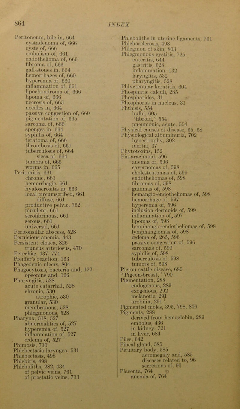 SG4 Peritoneum, bile in, 064 cystaclenoma of, 660 cysts of, 666 embolism of, 661 endothelioma of, 666 fibroma of, 666 gall-stones in, 664 hemorrhages of, 660 hyperemia of, 660 inflammation of, 661 lipochondroma of, 666 lipoma of, 666 necrosis of, 665 needles in, 664 passive congestion of, 600 pigmentation of, 665 sarcoma of, 666 sponges in, 664 syphilis of, 664 teratoma of, 666 thrombosis of, 661 tuberculosis of, 664 sicca of, 664 tumors of, 666 worms in, 665 Peritonitis, 661 chi’onic, 663 hemoi’rhagic, 661 hyaloserositis in, 663 local circumscribed, 661 diffuse, 661 productive pelvic, 762 purulent, 661 serofibrinous, 661 serous, 661 universal, 661 Peritonsillar abscess, 528 Pernicious anemia, 443 Persistent cloaca, 826 truncus arteriosus, 470 Petechise, 437, 774 Pfeiffer’s reaction, 163 Phagedenic ulcers, 804 Phagocytosis, bacteria and, 122 opsonins and, 166 Pharyngitis, 528 acute catarrhal, 528 chronic, 530 atrophic, 530 granular, 530 membranous, 528 phlegmonous, 528 Pharynx, 518, 527 abnormalities of, 527 hyperemia of, 527 inflammation of, 527 oedema of, 527 Phimosis, 730 Phlebectasia laryngea, 531 Phlebectasis, 498 Phlebitis, 498 Phleboliths, 282, 434 of pelvic veins, 761 of prostatic veins, 733 Phleboliths in uterine ligaments, 761 Phlebosclerosis, 498 Phlegmon of skin, 803 Phlegmonous cystitis, 725 enteritis, 644 gastritis, 628 inflammation, 132 , laryngitis, 532 pharyngitis, 528 Phlyctenular keratitis, 604 Phosphatic calculi, 285 Phosphatides, 31 Phosphorus in nucleus, 31 Phthisis, 554 bulbi, 605 “fibroid,” 554 pneumonic, acute, 554 Physical causes of disease, 65, 68 Physiological albuminuria, 702 hypertrophy, 302 inertia, 37 Phytotoxins, 152 Pia-arachnoid, 596 anemia of, 596 cavernomas of, 598 cholesteatomas of, 599 endotheliomas of, 598 fibromas of, 598 gummas of, 598 hemangio-endotheliomas of, 598 hemorrhage of, 597 hyperemia of, 596 inclusion dermoids of, 599 inflammation of,. 597 lipomas of, 598 lymphangio-endothehomas of, 598 lymphangiomas of, 598 oedema of, 265, 596 passive congestion of, 596 sarcomas of, 599 syphilis of, 598 tuberculosis of, 598 tumors of, 598 Pictou cattle disease, 680 “Pigeon-breast,” 790 Pigmentation, 288 endogenous, 289 exogenous, 292 melanotic, 291 urobihn, 291 Pigmented moles, 395, 798, 806 Pigments, 288 derived from hemoglobin, 289 embolus, 436 in kidney, 721 in liver, 684 Piles, 642 Pineal gland, 585 Pituitary body, 585 acromegaly and, 585 diseases related to, 96 secretions of, 96 Placenta, 764 ^ anemia of, 764