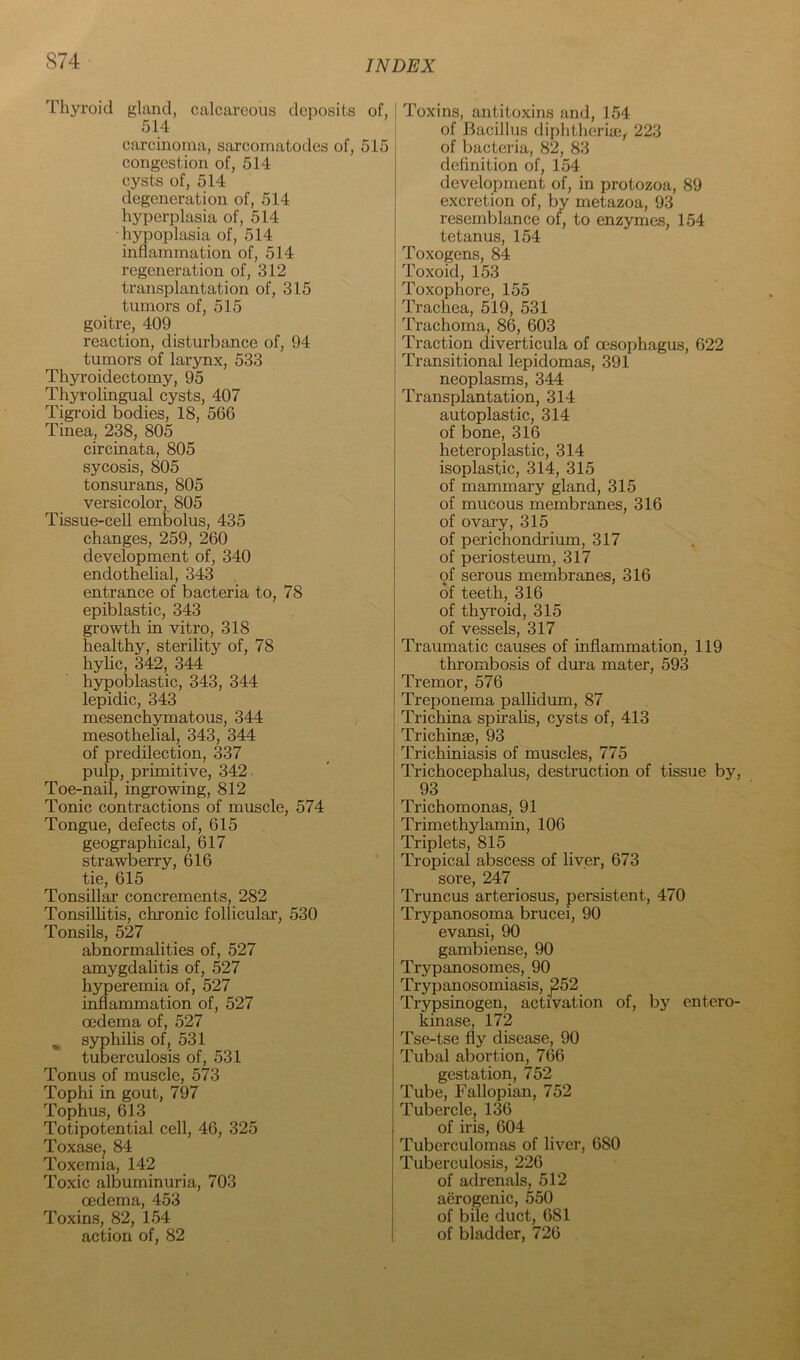 Thyroid gland, calcareous deposits of, 514 carcinoma, sarcomatodes of, 515 congestion of, 514 cysts of, 514 degeneration of, 514 hyperplasia of, 514 hypoplasia of, 514 inflammation of, 514 regeneration of, 312 transplantation of, 315 tumors of, 515 goitre, 409 reaction, disturbance of, 94 tumors of larynx, 533 Thyi’oidectomy, 95 Thyrolingual cysts, 407 Tigroid bodies, 18, 566 Tinea, 238, 805 circinata, 805 sycosis, 805 tonsurans, 805 versicolor, 805 Tissue-cell embolus, 435 changes, 259, 260 development of, 340 endothelial, 343 entrance of bacteria to, 78 epiblastic, 343 growth in vitro, 318 healthy, sterility of, 78 hylic, S42, 344 h3rpoblastic, 343, 344 lepidic, 343 mesenchymatous, 344 mesothelial, 343, 344 of predilection, 337 pulp, primitive, 342. Toe-nail, ingrowing, 812 Tonic contractions of muscle, 574 Tongue, defects of, 615 geographical, 617 strawberry, 616 tie, 615 Tonsillar concrements, 282 Tonsillitis, chronic folliculai’, 530 Tonsils, 527 abnormalities of, 527 amygdahtis of, 527 hyperemia of, 527 inflammation of, 527 oedema of, 527 ^ syphilis of, 531 tuberculosis of, 531 Tonus of muscle, 573 Tophi in gout, 797 Tophus, 613 Totipotential cell, 46, 325 Toxase. 84 Toxemia, 142 Toxic albuminuria, 703 oedema, 453 Toxins, 82, 154 action of, 82 Toxins, antitoxins and, 154 of Bacillus diphthcriffiy 223 of bacteria, 82, 83 definition of, 154 development of, in protozoa, 89 excretion of, by metazoa, 93 resemblance of, to enzymes, 154 tetanus, 154 Toxogens, 84 Toxoid, 153 Toxophore, 155 Trachea, 519, 531 Trachoma, 86, 603 Traction diverticula of oesophagus, 622 Transitional lepidomas, 391 neoplasms, 344 Transplantation, 314 autoplastic, 314 of bone, 316 heteroplastic, 314 isoplastic, 314, 315 of mammary gland, 315 of mucous membranes, 316 of ovary, 315 of perichondrium, 317 of periosteum, 317 of serous membranes, 316 of teeth, 316 of th3U'oid, 315 of vessels, 317 Traumatic causes of inflammation, 119 thrombosis of dura mater, 593 Tremor, 576 Treponema pallidum, 87 Trichina spiralis, cysts of, 413 Trichinae, 93 Trichiniasis of muscles, 775 Trichocephalus, destruction of tissue by, 93 Trichomonas, 91 Trimethylamin, 106 Triplets, 815 Tropical abscess of liver, 673 sore, 247 Truncus arteriosus, persistent, 470 Trypanosoma brucei, 90 evansi, 90 gambiense, 90 Trypanosomes, 90 Trypanosomiasis, 252 Trypsinogen, activation of, by entero- kinase, 172 Tse-tse fly disease, 90 Tubal abortion, 766 gestation, 752 Tube, Fallopian, 752 Tubercle, 136 of iris, 604 Tuberculomas of liver, 680 Tuberculosis, 226 of adrenals, 512 aerogenic, 550 of bile duct, 681 of bladder, 726