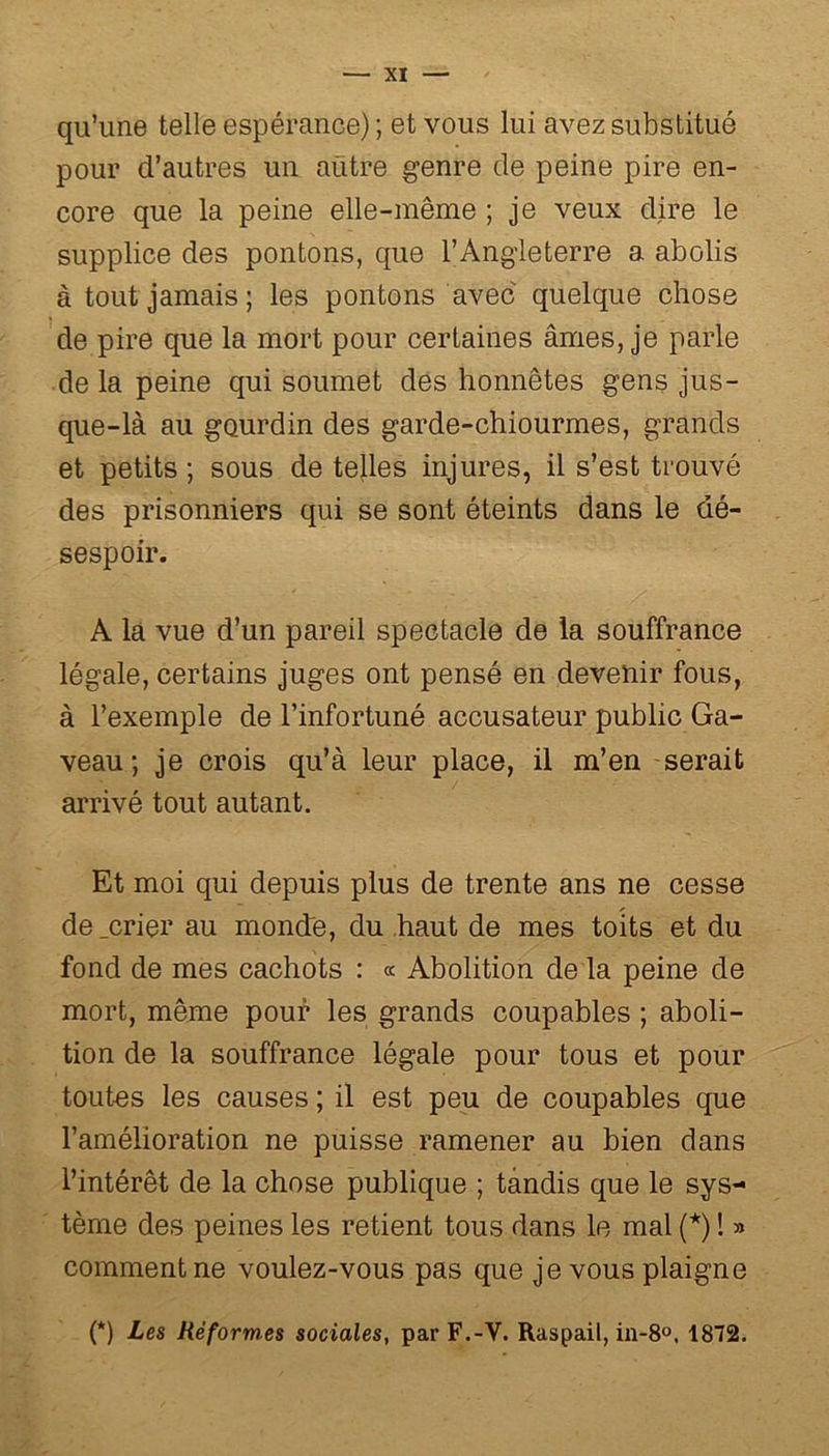 qu’une telle espérance) ; et vous lui avez substitué pour d’autres un aütre genre de peine pire en- core que la peine elle-même ; je veux dire le supplice des pontons, que l’Angleterre a abolis à tout jamais ; les pontons avec quelque chose de pire que la mort pour certaines âmes, je parle de la peine qui soumet des honnêtes gens jus- que-là au gourdin des garde-chiourme s, grands et petits ; sous de telles injures, il s’est trouvé des prisonniers qui se sont éteints dans le dé- sespoir. A la vue d’un pareil spectacle de la souffrance légale, certains juges ont pensé en devenir fous, à l’exemple de l’infortuné accusateur public Ga- veau ; je crois qu’à leur place, il m’en serait arrivé tout autant. Et moi qui depuis plus de trente ans ne cesse de .crier au monde, du haut de mes toits et du fond de mes cachots : « Abolition de la peine de mort, même pour les grands coupables ; aboli- tion de la souffrance légale pour tous et pour toutes les causes ; il est peu de coupables que l’amélioration ne puisse ramener au bien dans l’intérêt de la chose publique ; tandis que le sys- tème des peines les retient tous dans le mal (*) ! » comment ne voulez-vous pas que je vous plaigne (*) Les Réformes sociales, par F.-V. Raspail, in-8°, 1872.