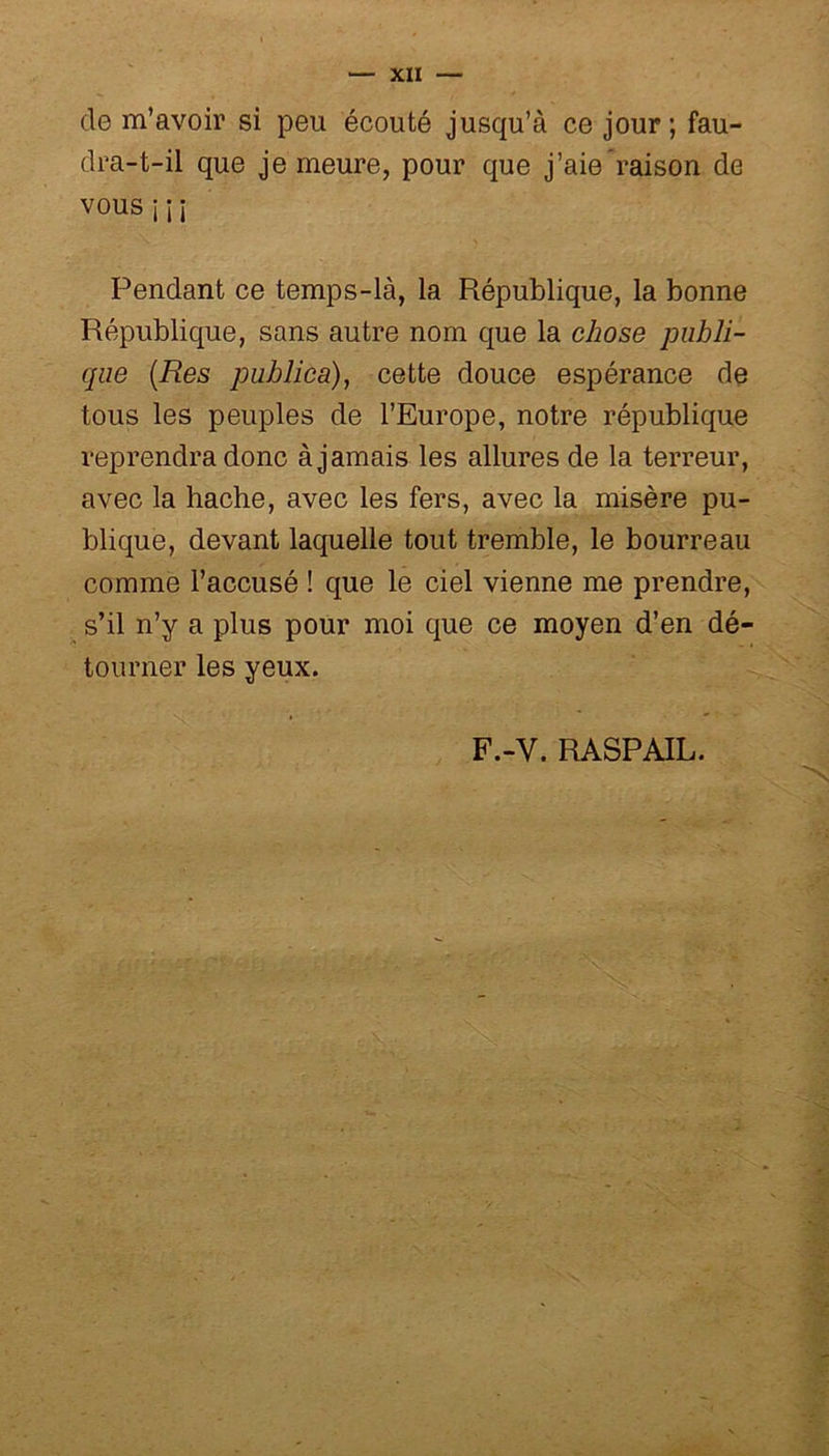 de m’avoir si peu écouté jusqu’à ce jour ; fau- dra-t-il que je meure, pour que j’aie raison de VOUSiî i Pendant ce temps-là, la République, la bonne République, sans autre nom que la chose publi- que (Res publica), cette douce espérance de tous les peuples de l’Europe, notre république reprendra donc à jamais les allures de la terreur, avec la hache, avec les fers, avec la misère pu- blique, devant laquelle tout tremble, le bourreau comme l’accusé ! que le ciel vienne me prendre, s’il n’y a plus pour moi que ce moyen d’en dé- tourner les yeux. F.-Y. RASPAIL.